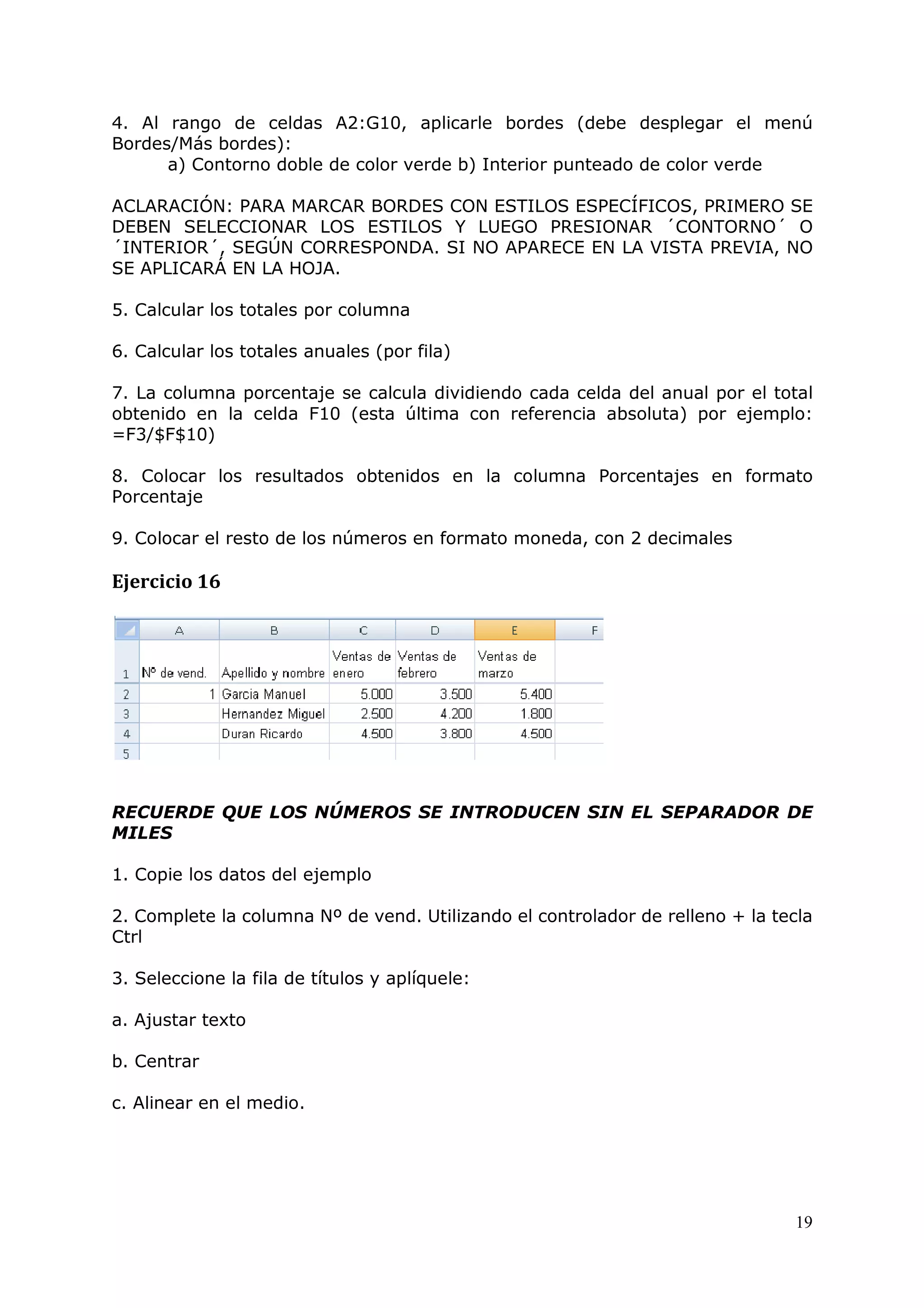 19
4. Al rango de celdas A2:G10, aplicarle bordes (debe desplegar el menú
Bordes/Más bordes):
a) Contorno doble de color verde b) Interior punteado de color verde
ACLARACIÓN: PARA MARCAR BORDES CON ESTILOS ESPECÍFICOS, PRIMERO SE
DEBEN SELECCIONAR LOS ESTILOS Y LUEGO PRESIONAR ´CONTORNO´ O
´INTERIOR´, SEGÚN CORRESPONDA. SI NO APARECE EN LA VISTA PREVIA, NO
SE APLICARÁ EN LA HOJA.
5. Calcular los totales por columna
6. Calcular los totales anuales (por fila)
7. La columna porcentaje se calcula dividiendo cada celda del anual por el total
obtenido en la celda F10 (esta última con referencia absoluta) por ejemplo:
=F3/$F$10)
8. Colocar los resultados obtenidos en la columna Porcentajes en formato
Porcentaje
9. Colocar el resto de los números en formato moneda, con 2 decimales
Ejercicio 16
RECUERDE QUE LOS NÚMEROS SE INTRODUCEN SIN EL SEPARADOR DE
MILES
1. Copie los datos del ejemplo
2. Complete la columna Nº de vend. Utilizando el controlador de relleno + la tecla
Ctrl
3. Seleccione la fila de títulos y aplíquele:
a. Ajustar texto
b. Centrar
c. Alinear en el medio.
 
