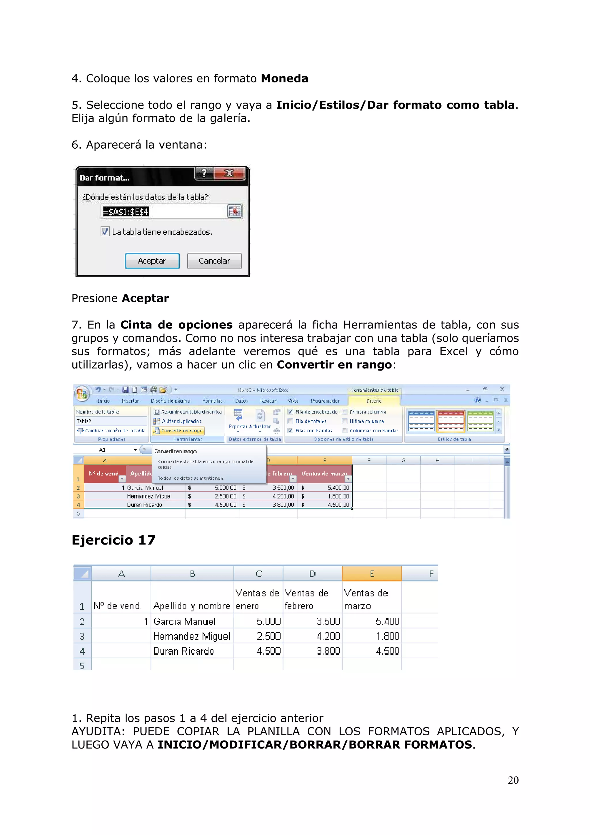 20
4. Coloque los valores en formato Moneda
5. Seleccione todo el rango y vaya a Inicio/Estilos/Dar formato como tabla.
Elija algún formato de la galería.
6. Aparecerá la ventana:
Presione Aceptar
7. En la Cinta de opciones aparecerá la ficha Herramientas de tabla, con sus
grupos y comandos. Como no nos interesa trabajar con una tabla (solo queríamos
sus formatos; más adelante veremos qué es una tabla para Excel y cómo
utilizarlas), vamos a hacer un clic en Convertir en rango:
Ejercicio 17
1. Repita los pasos 1 a 4 del ejercicio anterior
AYUDITA: PUEDE COPIAR LA PLANILLA CON LOS FORMATOS APLICADOS, Y
LUEGO VAYA A INICIO/MODIFICAR/BORRAR/BORRAR FORMATOS.
 