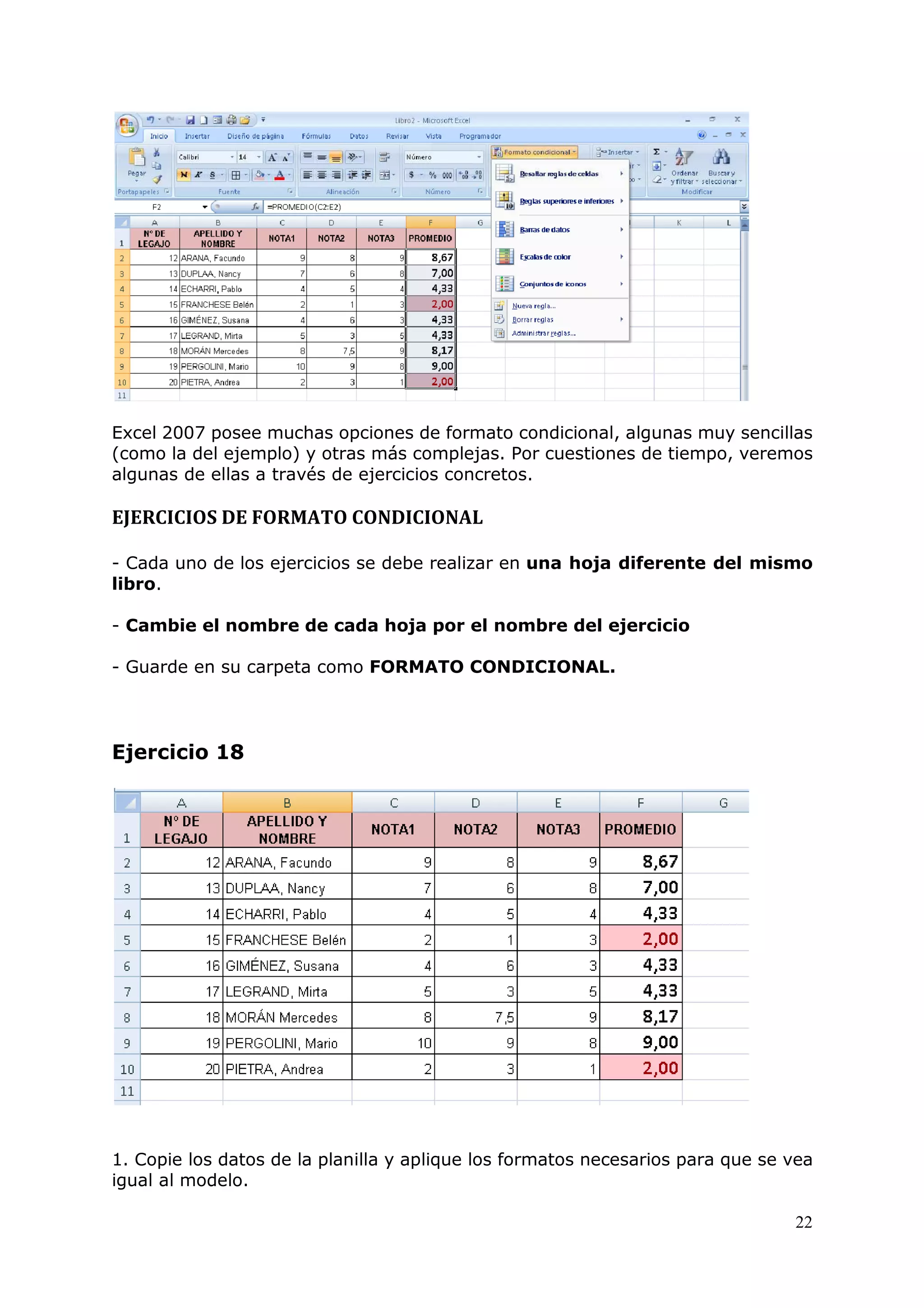22
Excel 2007 posee muchas opciones de formato condicional, algunas muy sencillas
(como la del ejemplo) y otras más complejas. Por cuestiones de tiempo, veremos
algunas de ellas a través de ejercicios concretos.
EJERCICIOS DE FORMATO CONDICIONAL
- Cada uno de los ejercicios se debe realizar en una hoja diferente del mismo
libro.
- Cambie el nombre de cada hoja por el nombre del ejercicio
- Guarde en su carpeta como FORMATO CONDICIONAL.
Ejercicio 18
1. Copie los datos de la planilla y aplique los formatos necesarios para que se vea
igual al modelo.
 