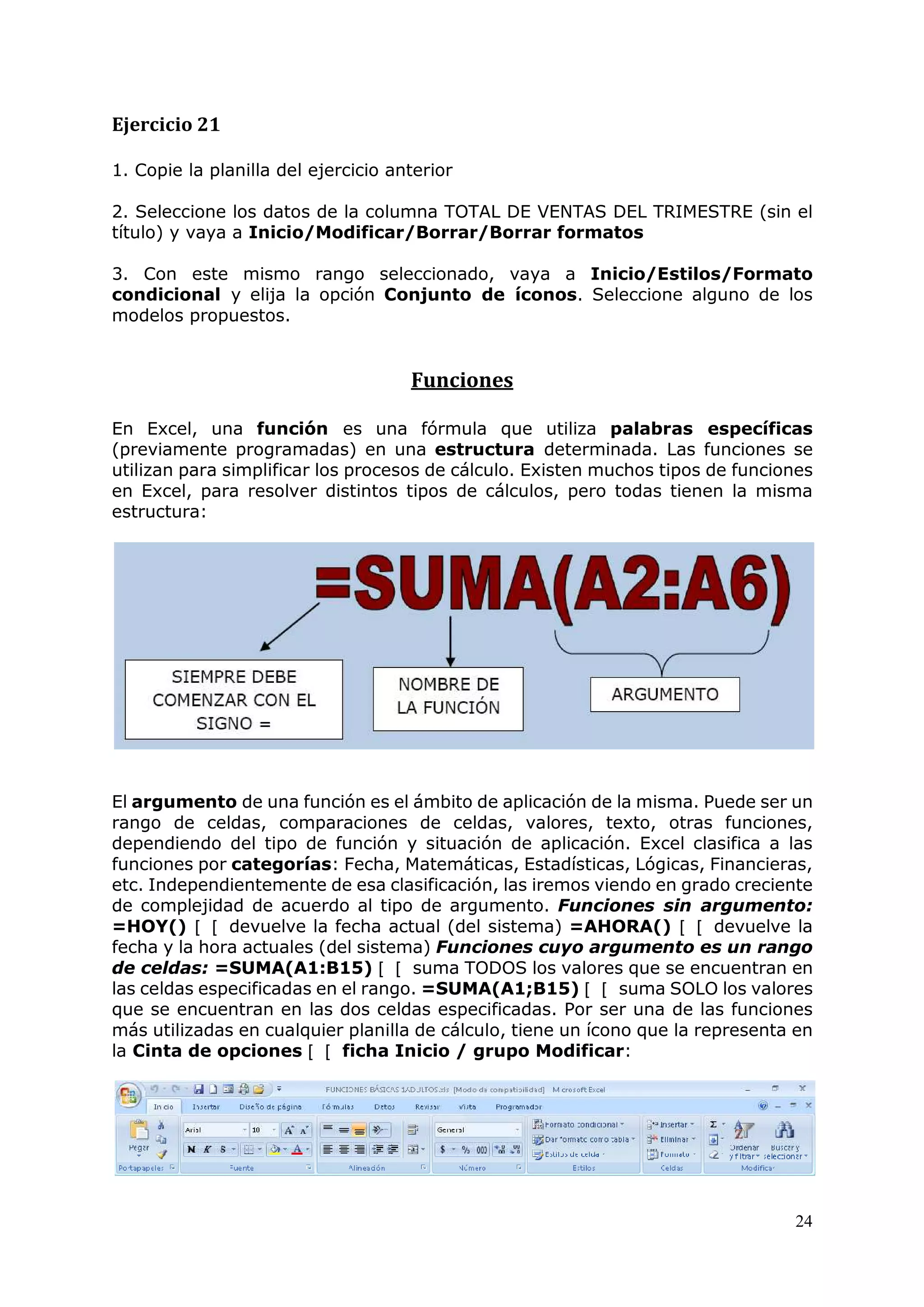24
Ejercicio 21
1. Copie la planilla del ejercicio anterior
2. Seleccione los datos de la columna TOTAL DE VENTAS DEL TRIMESTRE (sin el
título) y vaya a Inicio/Modificar/Borrar/Borrar formatos
3. Con este mismo rango seleccionado, vaya a Inicio/Estilos/Formato
condicional y elija la opción Conjunto de íconos. Seleccione alguno de los
modelos propuestos.
Funciones
En Excel, una función es una fórmula que utiliza palabras específicas
(previamente programadas) en una estructura determinada. Las funciones se
utilizan para simplificar los procesos de cálculo. Existen muchos tipos de funciones
en Excel, para resolver distintos tipos de cálculos, pero todas tienen la misma
estructura:
El argumento de una función es el ámbito de aplicación de la misma. Puede ser un
rango de celdas, comparaciones de celdas, valores, texto, otras funciones,
dependiendo del tipo de función y situación de aplicación. Excel clasifica a las
funciones por categorías: Fecha, Matemáticas, Estadísticas, Lógicas, Financieras,
etc. Independientemente de esa clasificación, las iremos viendo en grado creciente
de complejidad de acuerdo al tipo de argumento. Funciones sin argumento:
=HOY() devuelve la fecha actual (del sistema) =AHORA() devuelve la
fecha y la hora actuales (del sistema) Funciones cuyo argumento es un rango
de celdas: =SUMA(A1:B15) suma TODOS los valores que se encuentran en
las celdas especificadas en el rango. =SUMA(A1;B15) suma SOLO los valores
que se encuentran en las dos celdas especificadas. Por ser una de las funciones
más utilizadas en cualquier planilla de cálculo, tiene un ícono que la representa en
la Cinta de opciones ficha Inicio / grupo Modificar:
 