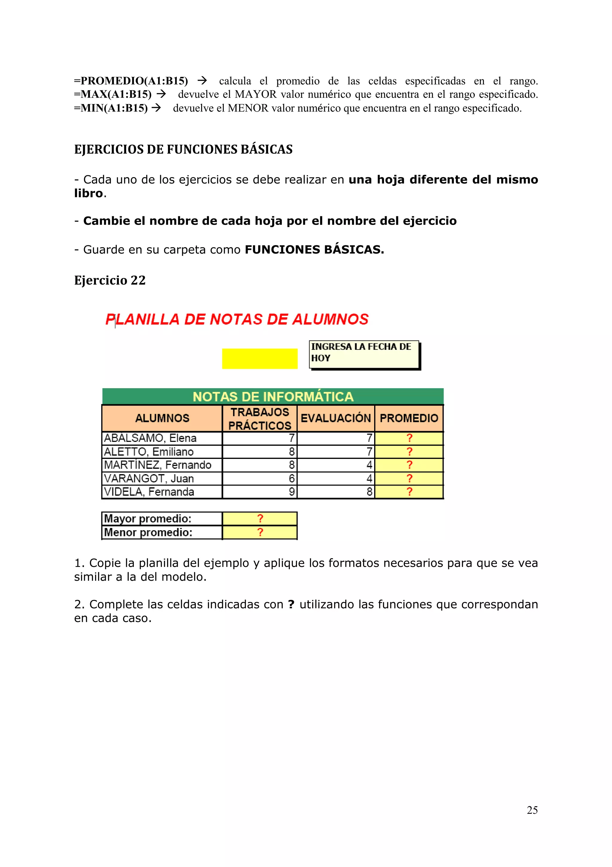 25
=PROMEDIO(A1:B15) calcula el promedio de las celdas especificadas en el rango.
=MAX(A1:B15) devuelve el MAYOR valor numérico que encuentra en el rango especificado.
=MIN(A1:B15) devuelve el MENOR valor numérico que encuentra en el rango especificado.
EJERCICIOS DE FUNCIONES BÁSICAS
- Cada uno de los ejercicios se debe realizar en una hoja diferente del mismo
libro.
- Cambie el nombre de cada hoja por el nombre del ejercicio
- Guarde en su carpeta como FUNCIONES BÁSICAS.
Ejercicio 22
1. Copie la planilla del ejemplo y aplique los formatos necesarios para que se vea
similar a la del modelo.
2. Complete las celdas indicadas con ? utilizando las funciones que correspondan
en cada caso.
 