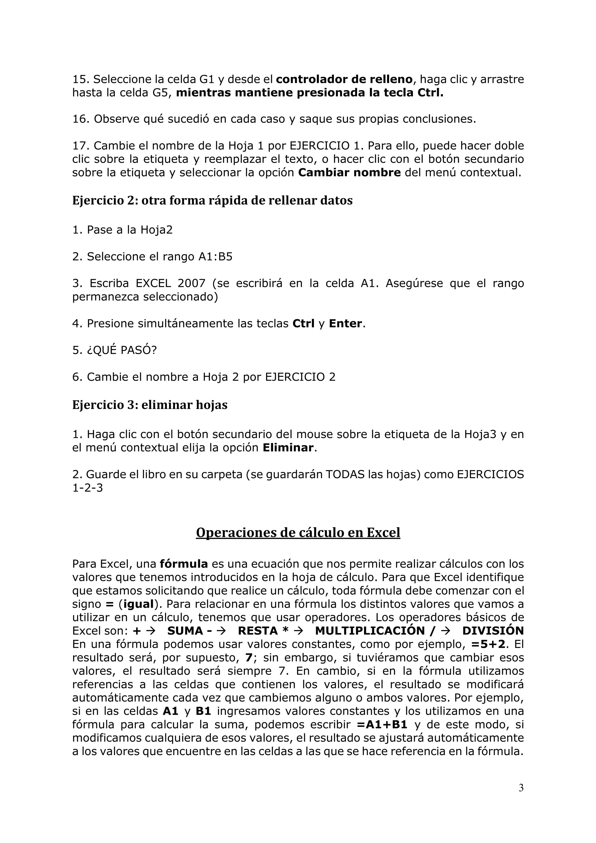 3
15. Seleccione la celda G1 y desde el controlador de relleno, haga clic y arrastre
hasta la celda G5, mientras mantiene presionada la tecla Ctrl.
16. Observe qué sucedió en cada caso y saque sus propias conclusiones.
17. Cambie el nombre de la Hoja 1 por EJERCICIO 1. Para ello, puede hacer doble
clic sobre la etiqueta y reemplazar el texto, o hacer clic con el botón secundario
sobre la etiqueta y seleccionar la opción Cambiar nombre del menú contextual.
Ejercicio 2: otra forma rápida de rellenar datos
1. Pase a la Hoja2
2. Seleccione el rango A1:B5
3. Escriba EXCEL 2007 (se escribirá en la celda A1. Asegúrese que el rango
permanezca seleccionado)
4. Presione simultáneamente las teclas Ctrl y Enter.
5. ¿QUÉ PASÓ?
6. Cambie el nombre a Hoja 2 por EJERCICIO 2
Ejercicio 3: eliminar hojas
1. Haga clic con el botón secundario del mouse sobre la etiqueta de la Hoja3 y en
el menú contextual elija la opción Eliminar.
2. Guarde el libro en su carpeta (se guardarán TODAS las hojas) como EJERCICIOS
1-2-3
Operaciones de cálculo en Excel
Para Excel, una fórmula es una ecuación que nos permite realizar cálculos con los
valores que tenemos introducidos en la hoja de cálculo. Para que Excel identifique
que estamos solicitando que realice un cálculo, toda fórmula debe comenzar con el
signo = (igual). Para relacionar en una fórmula los distintos valores que vamos a
utilizar en un cálculo, tenemos que usar operadores. Los operadores básicos de
Excel son: + SUMA - RESTA * MULTIPLICACIÓN / DIVISIÓN
En una fórmula podemos usar valores constantes, como por ejemplo, =5+2. El
resultado será, por supuesto, 7; sin embargo, si tuviéramos que cambiar esos
valores, el resultado será siempre 7. En cambio, si en la fórmula utilizamos
referencias a las celdas que contienen los valores, el resultado se modificará
automáticamente cada vez que cambiemos alguno o ambos valores. Por ejemplo,
si en las celdas A1 y B1 ingresamos valores constantes y los utilizamos en una
fórmula para calcular la suma, podemos escribir =A1+B1 y de este modo, si
modificamos cualquiera de esos valores, el resultado se ajustará automáticamente
a los valores que encuentre en las celdas a las que se hace referencia en la fórmula.
 