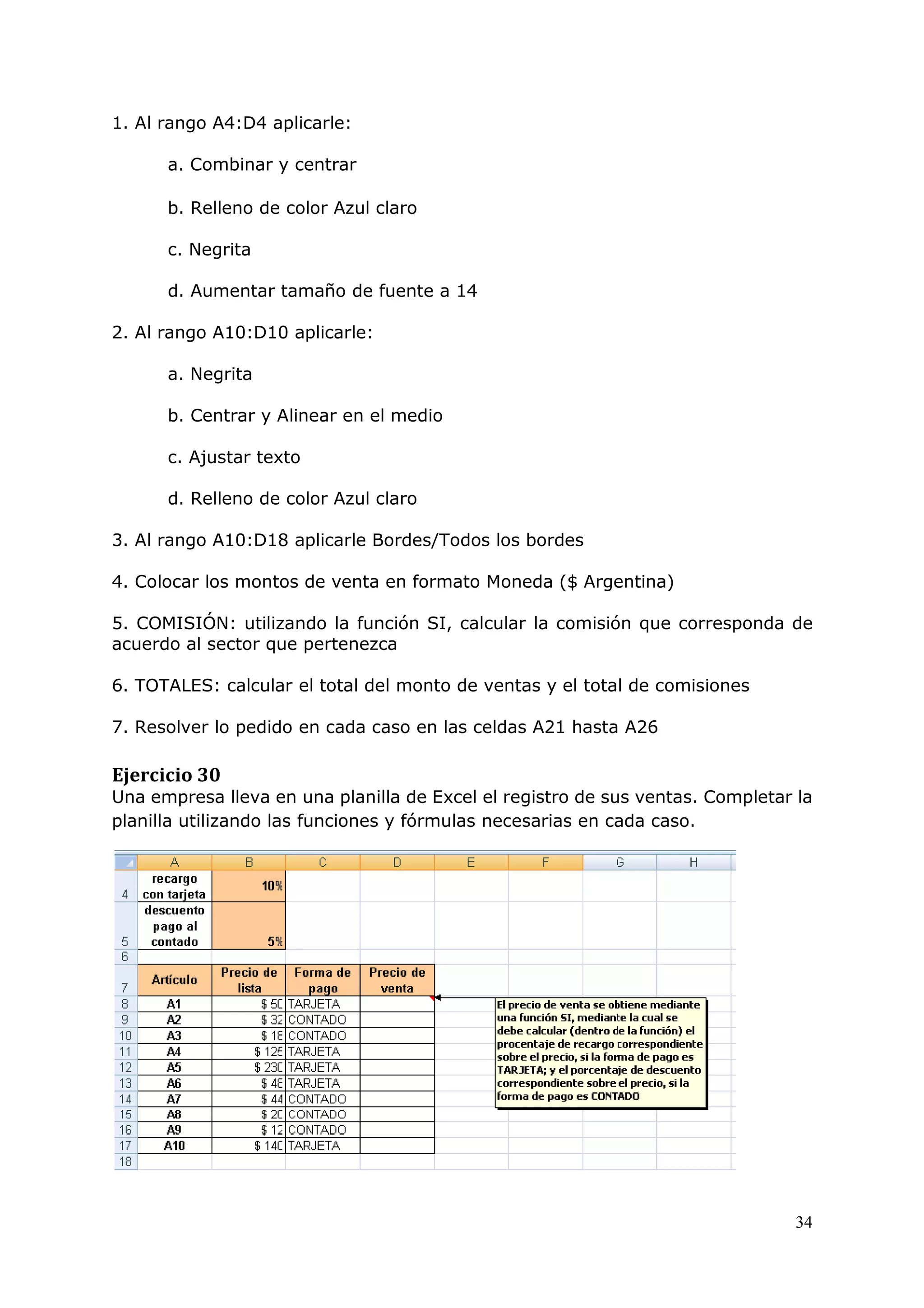 34
1. Al rango A4:D4 aplicarle:
a. Combinar y centrar
b. Relleno de color Azul claro
c. Negrita
d. Aumentar tamaño de fuente a 14
2. Al rango A10:D10 aplicarle:
a. Negrita
b. Centrar y Alinear en el medio
c. Ajustar texto
d. Relleno de color Azul claro
3. Al rango A10:D18 aplicarle Bordes/Todos los bordes
4. Colocar los montos de venta en formato Moneda ($ Argentina)
5. COMISIÓN: utilizando la función SI, calcular la comisión que corresponda de
acuerdo al sector que pertenezca
6. TOTALES: calcular el total del monto de ventas y el total de comisiones
7. Resolver lo pedido en cada caso en las celdas A21 hasta A26
Ejercicio 30
Una empresa lleva en una planilla de Excel el registro de sus ventas. Completar la
planilla utilizando las funciones y fórmulas necesarias en cada caso.
 