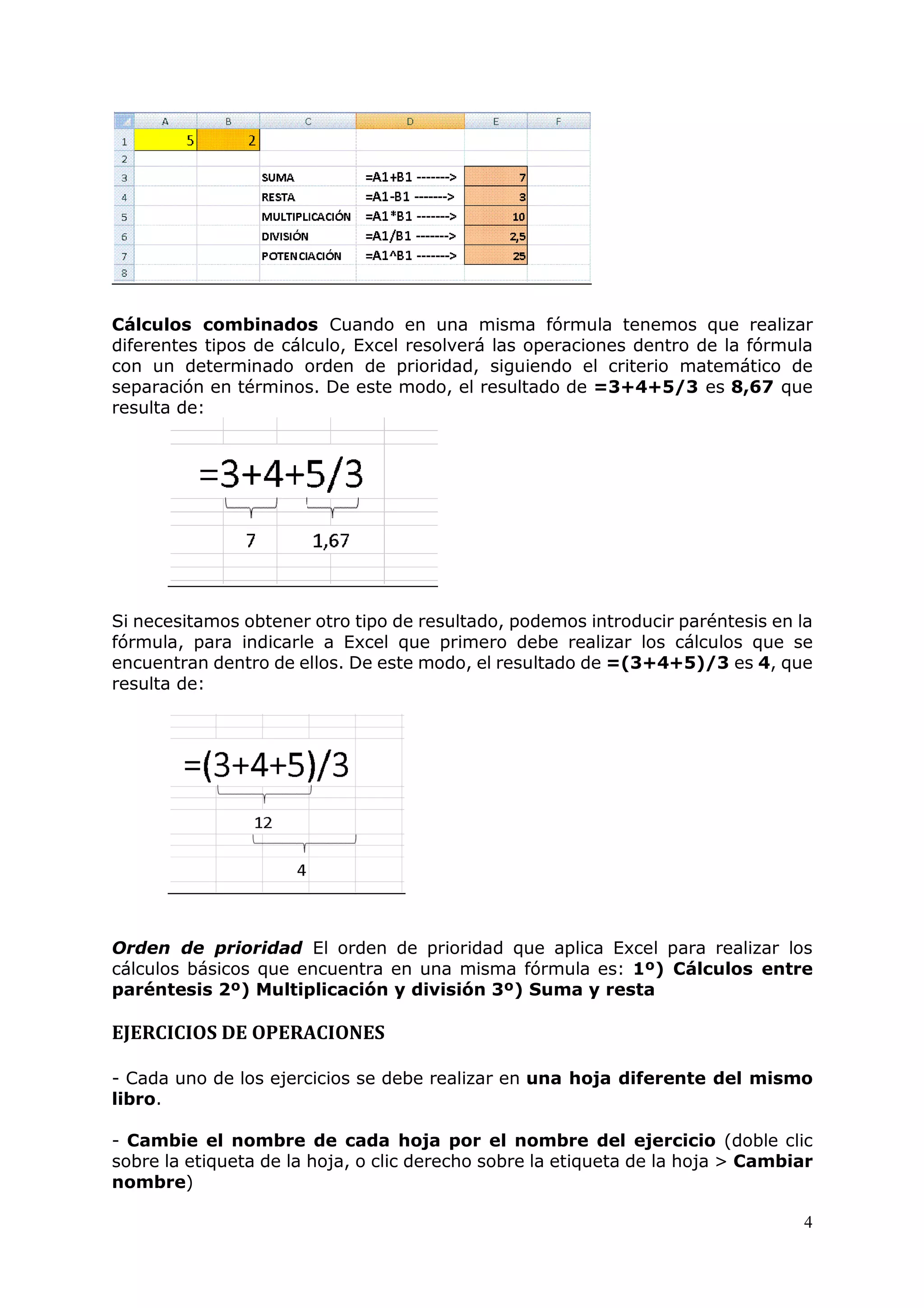 4
Cálculos combinados Cuando en una misma fórmula tenemos que realizar
diferentes tipos de cálculo, Excel resolverá las operaciones dentro de la fórmula
con un determinado orden de prioridad, siguiendo el criterio matemático de
separación en términos. De este modo, el resultado de =3+4+5/3 es 8,67 que
resulta de:
Si necesitamos obtener otro tipo de resultado, podemos introducir paréntesis en la
fórmula, para indicarle a Excel que primero debe realizar los cálculos que se
encuentran dentro de ellos. De este modo, el resultado de =(3+4+5)/3 es 4, que
resulta de:
Orden de prioridad El orden de prioridad que aplica Excel para realizar los
cálculos básicos que encuentra en una misma fórmula es: 1º) Cálculos entre
paréntesis 2º) Multiplicación y división 3º) Suma y resta
EJERCICIOS DE OPERACIONES
- Cada uno de los ejercicios se debe realizar en una hoja diferente del mismo
libro.
- Cambie el nombre de cada hoja por el nombre del ejercicio (doble clic
sobre la etiqueta de la hoja, o clic derecho sobre la etiqueta de la hoja > Cambiar
nombre)
 