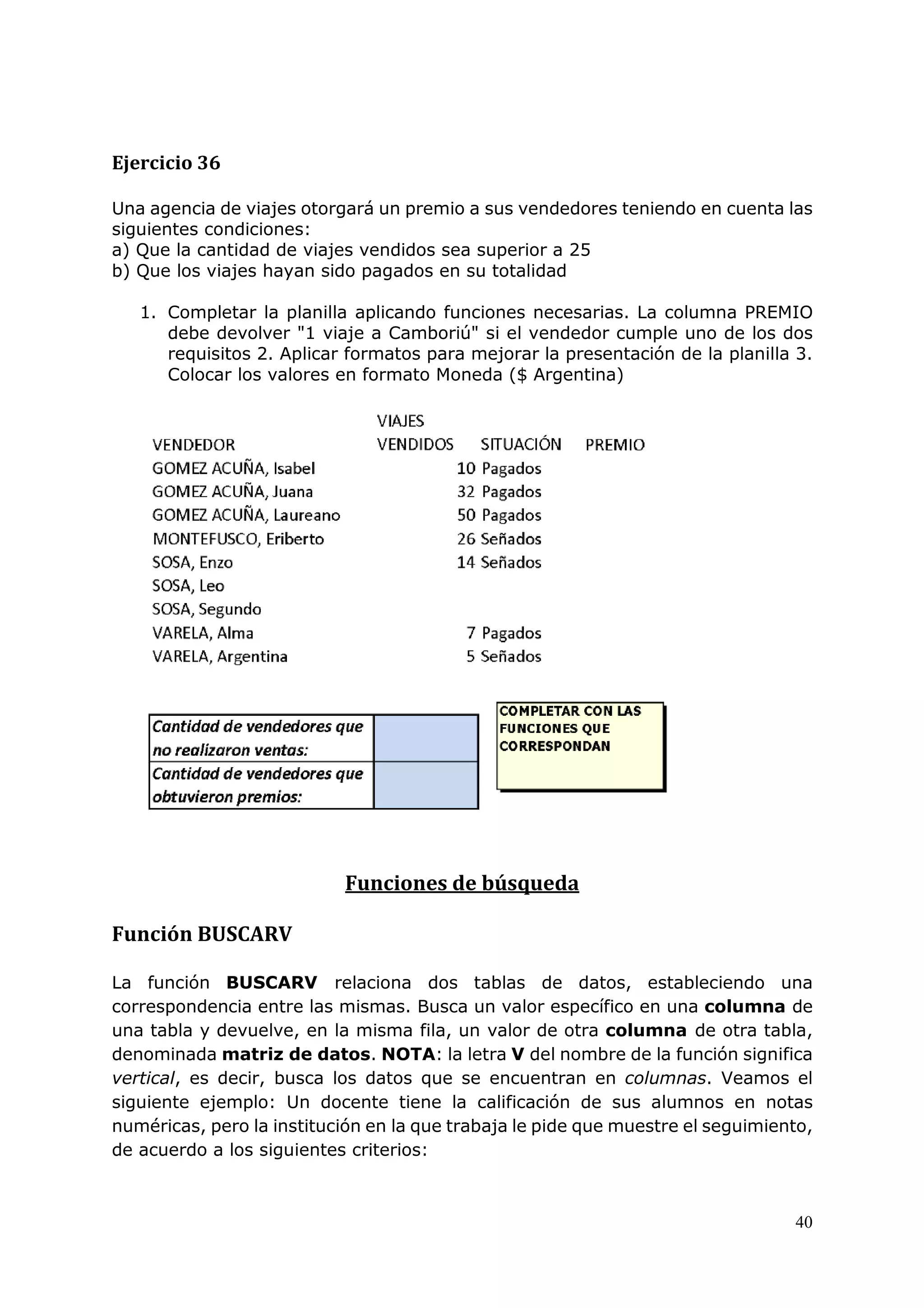 40
Ejercicio 36
Una agencia de viajes otorgará un premio a sus vendedores teniendo en cuenta las
siguientes condiciones:
a) Que la cantidad de viajes vendidos sea superior a 25
b) Que los viajes hayan sido pagados en su totalidad
1. Completar la planilla aplicando funciones necesarias. La columna PREMIO
debe devolver "1 viaje a Camboriú" si el vendedor cumple uno de los dos
requisitos 2. Aplicar formatos para mejorar la presentación de la planilla 3.
Colocar los valores en formato Moneda ($ Argentina)
Funciones de búsqueda
Función BUSCARV
La función BUSCARV relaciona dos tablas de datos, estableciendo una
correspondencia entre las mismas. Busca un valor específico en una columna de
una tabla y devuelve, en la misma fila, un valor de otra columna de otra tabla,
denominada matriz de datos. NOTA: la letra V del nombre de la función significa
vertical, es decir, busca los datos que se encuentran en columnas. Veamos el
siguiente ejemplo: Un docente tiene la calificación de sus alumnos en notas
numéricas, pero la institución en la que trabaja le pide que muestre el seguimiento,
de acuerdo a los siguientes criterios:
 