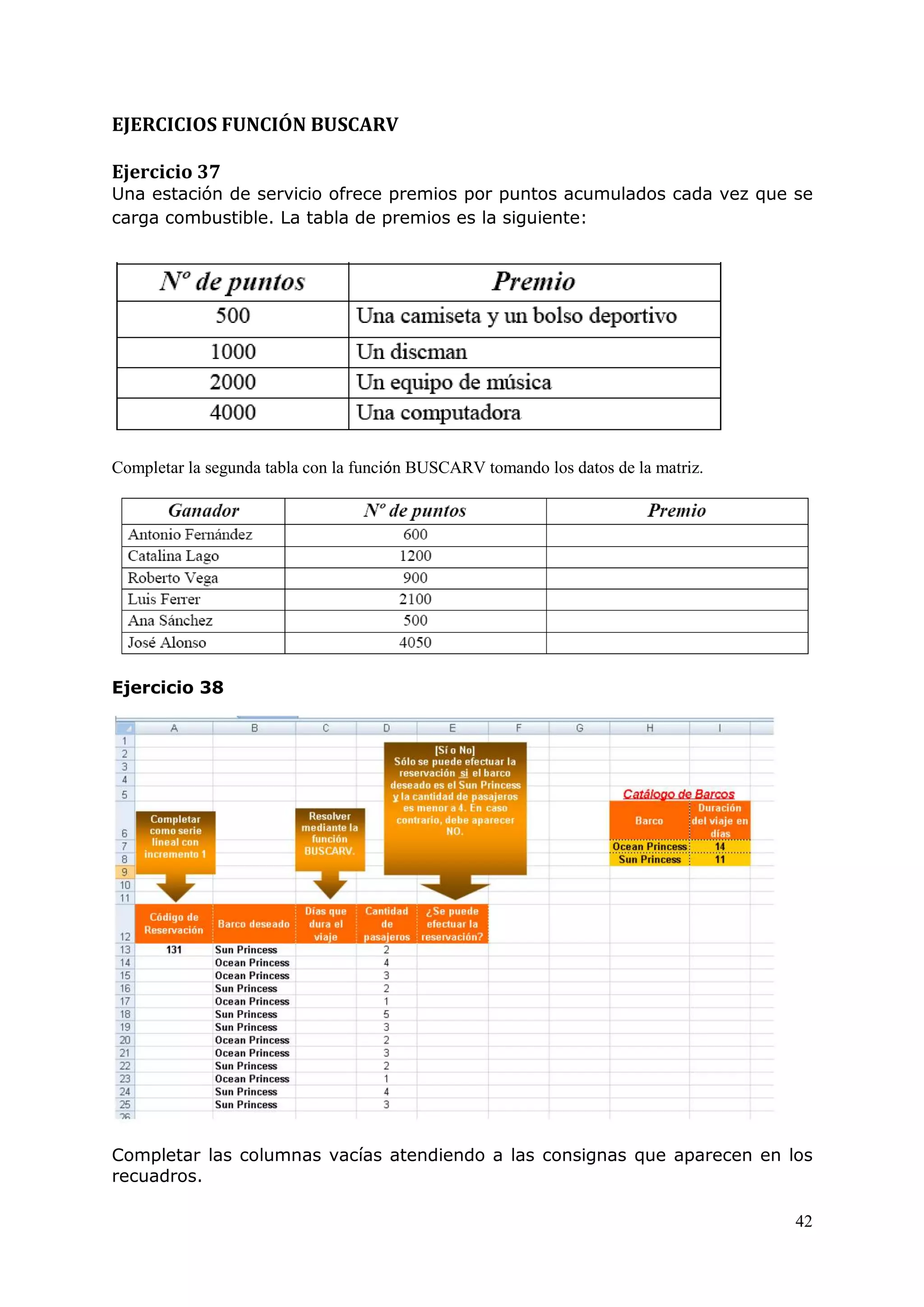 42
EJERCICIOS FUNCIÓN BUSCARV
Ejercicio 37
Una estación de servicio ofrece premios por puntos acumulados cada vez que se
carga combustible. La tabla de premios es la siguiente:
Completar la segunda tabla con la función BUSCARV tomando los datos de la matriz.
Ejercicio 38
Completar las columnas vacías atendiendo a las consignas que aparecen en los
recuadros.
 