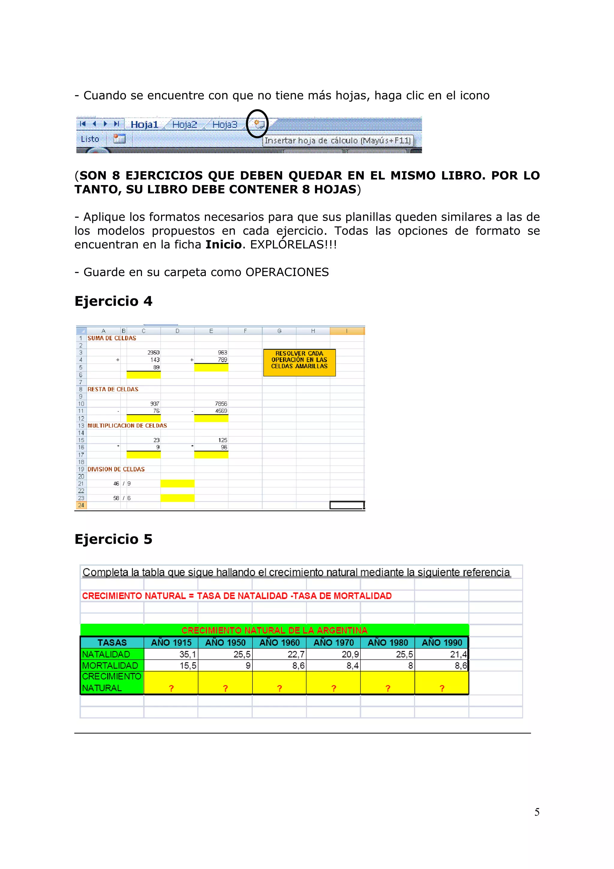 5
- Cuando se encuentre con que no tiene más hojas, haga clic en el icono
(SON 8 EJERCICIOS QUE DEBEN QUEDAR EN EL MISMO LIBRO. POR LO
TANTO, SU LIBRO DEBE CONTENER 8 HOJAS)
- Aplique los formatos necesarios para que sus planillas queden similares a las de
los modelos propuestos en cada ejercicio. Todas las opciones de formato se
encuentran en la ficha Inicio. EXPLÓRELAS!!!
- Guarde en su carpeta como OPERACIONES
Ejercicio 4
Ejercicio 5
 