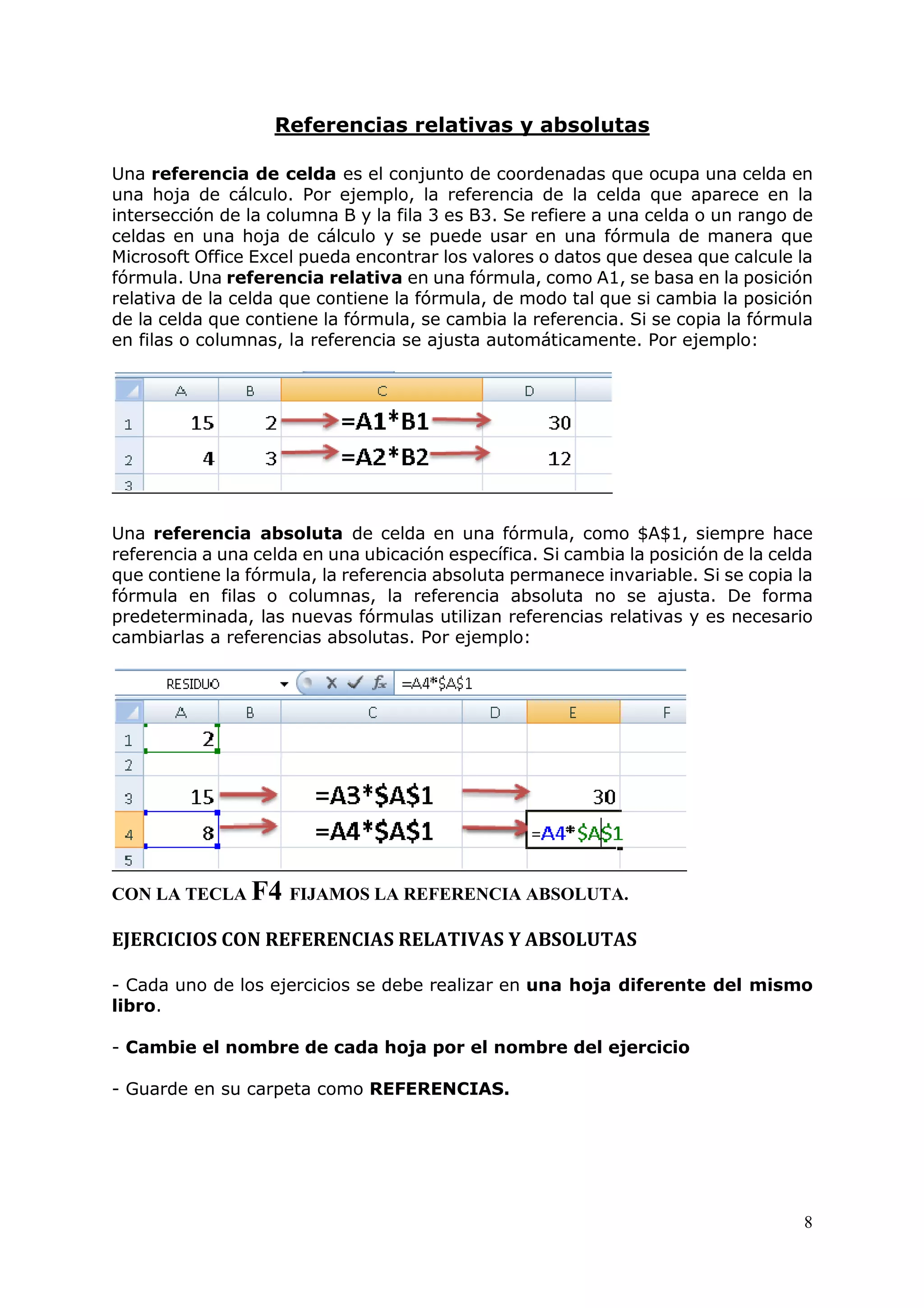 8
Referencias relativas y absolutas
Una referencia de celda es el conjunto de coordenadas que ocupa una celda en
una hoja de cálculo. Por ejemplo, la referencia de la celda que aparece en la
intersección de la columna B y la fila 3 es B3. Se refiere a una celda o un rango de
celdas en una hoja de cálculo y se puede usar en una fórmula de manera que
Microsoft Office Excel pueda encontrar los valores o datos que desea que calcule la
fórmula. Una referencia relativa en una fórmula, como A1, se basa en la posición
relativa de la celda que contiene la fórmula, de modo tal que si cambia la posición
de la celda que contiene la fórmula, se cambia la referencia. Si se copia la fórmula
en filas o columnas, la referencia se ajusta automáticamente. Por ejemplo:
Una referencia absoluta de celda en una fórmula, como $A$1, siempre hace
referencia a una celda en una ubicación específica. Si cambia la posición de la celda
que contiene la fórmula, la referencia absoluta permanece invariable. Si se copia la
fórmula en filas o columnas, la referencia absoluta no se ajusta. De forma
predeterminada, las nuevas fórmulas utilizan referencias relativas y es necesario
cambiarlas a referencias absolutas. Por ejemplo:
CON LA TECLA F4 FIJAMOS LA REFERENCIA ABSOLUTA.
EJERCICIOS CON REFERENCIAS RELATIVAS Y ABSOLUTAS
- Cada uno de los ejercicios se debe realizar en una hoja diferente del mismo
libro.
- Cambie el nombre de cada hoja por el nombre del ejercicio
- Guarde en su carpeta como REFERENCIAS.
 