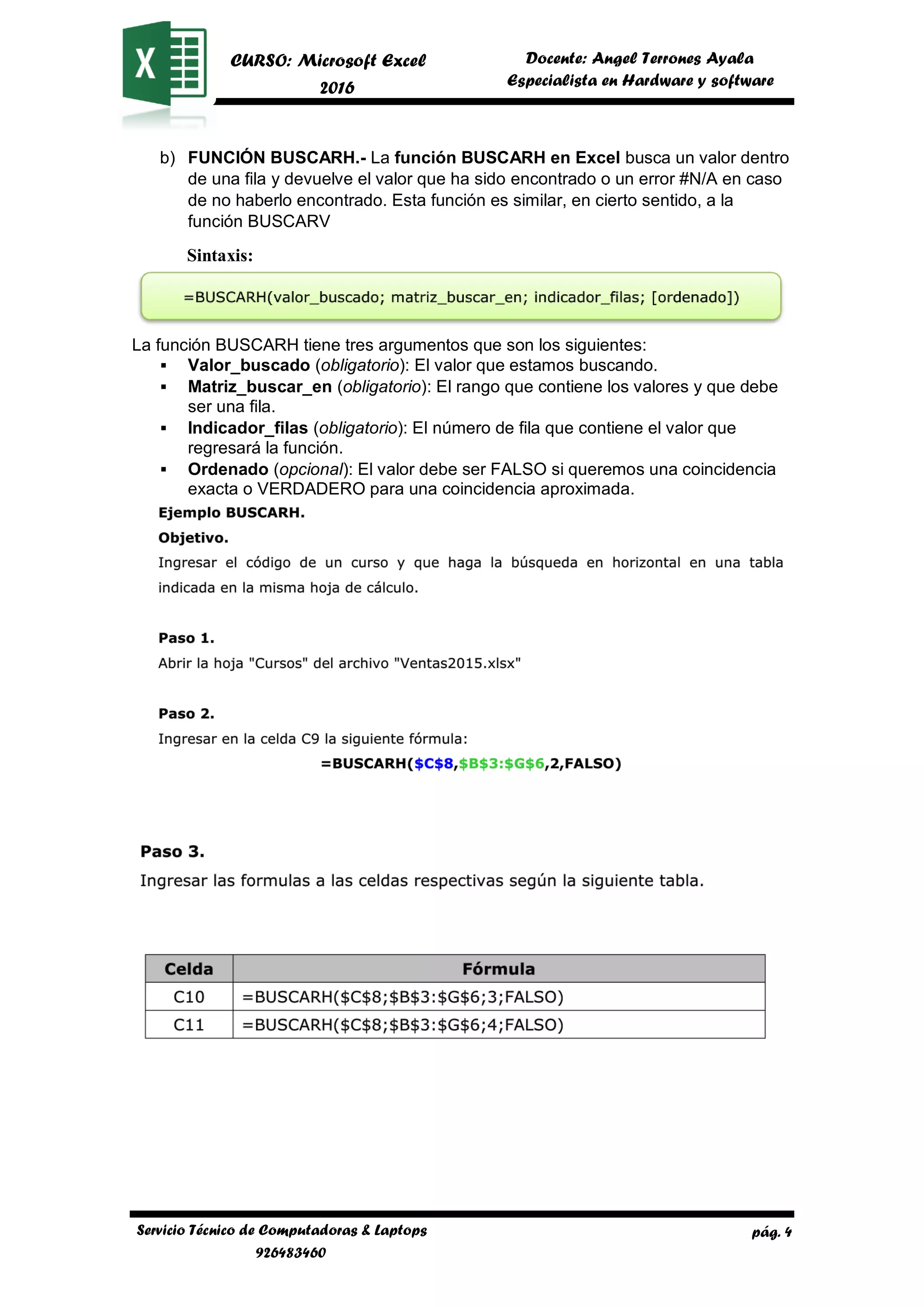 pág. 4
CURSO: Microsoft Excel
2016
Docente: Angel Terrones Ayala
AyalaEspecialista en Hardware y software
Servicio Técnico de Computadoras & Laptops
926483460
b) FUNCIÓN BUSCARH.- La función BUSCARH en Excel busca un valor dentro
de una fila y devuelve el valor que ha sido encontrado o un error #N/A en caso
de no haberlo encontrado. Esta función es similar, en cierto sentido, a la
función BUSCARV
Sintaxis:
La función BUSCARH tiene tres argumentos que son los siguientes:
▪ Valor_buscado (obligatorio): El valor que estamos buscando.
▪ Matriz_buscar_en (obligatorio): El rango que contiene los valores y que debe
ser una fila.
▪ Indicador_filas (obligatorio): El número de fila que contiene el valor que
regresará la función.
▪ Ordenado (opcional): El valor debe ser FALSO si queremos una coincidencia
exacta o VERDADERO para una coincidencia aproximada.
 