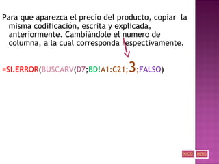 Para que aparezca el precio del producto, copiar la
misma codificación, escrita y explicada,
anteriormente. Cambiándole el numero de
columna, a la cual corresponda respectivamente.
=SI.ERROR(BUSCARV(D7;BD!A1:C21;3;FALSO)
 