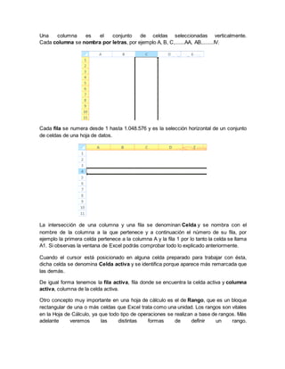 Una columna es el conjunto de celdas seleccionadas verticalmente.
Cada columna se nombra por letras, por ejemplo A, B, C,.......AA, AB,........IV.
Cada fila se numera desde 1 hasta 1.048.576 y es la selección horizontal de un conjunto
de celdas de una hoja de datos.
La intersección de una columna y una fila se denominan Celda y se nombra con el
nombre de la columna a la que pertenece y a continuación el número de su fila, por
ejemplo la primera celda pertenece a la columna A y la fila 1 por lo tanto la celda se llama
A1. Si observas la ventana de Excel podrás comprobar todo lo explicado anteriormente.
Cuando el cursor está posicionado en alguna celda preparado para trabajar con ésta,
dicha celda se denomina Celda activa y se identifica porque aparece más remarcada que
las demás.
De igual forma tenemos la fila activa, fila donde se encuentra la celda activa y columna
activa, columna de la celda activa.
Otro concepto muy importante en una hoja de cálculo es el de Rango, que es un bloque
rectangular de una o más celdas que Excel trata como una unidad. Los rangos son vitales
en la Hoja de Cálculo, ya que todo tipo de operaciones se realizan a base de rangos. Más
adelante veremos las distintas formas de definir un rango.
 