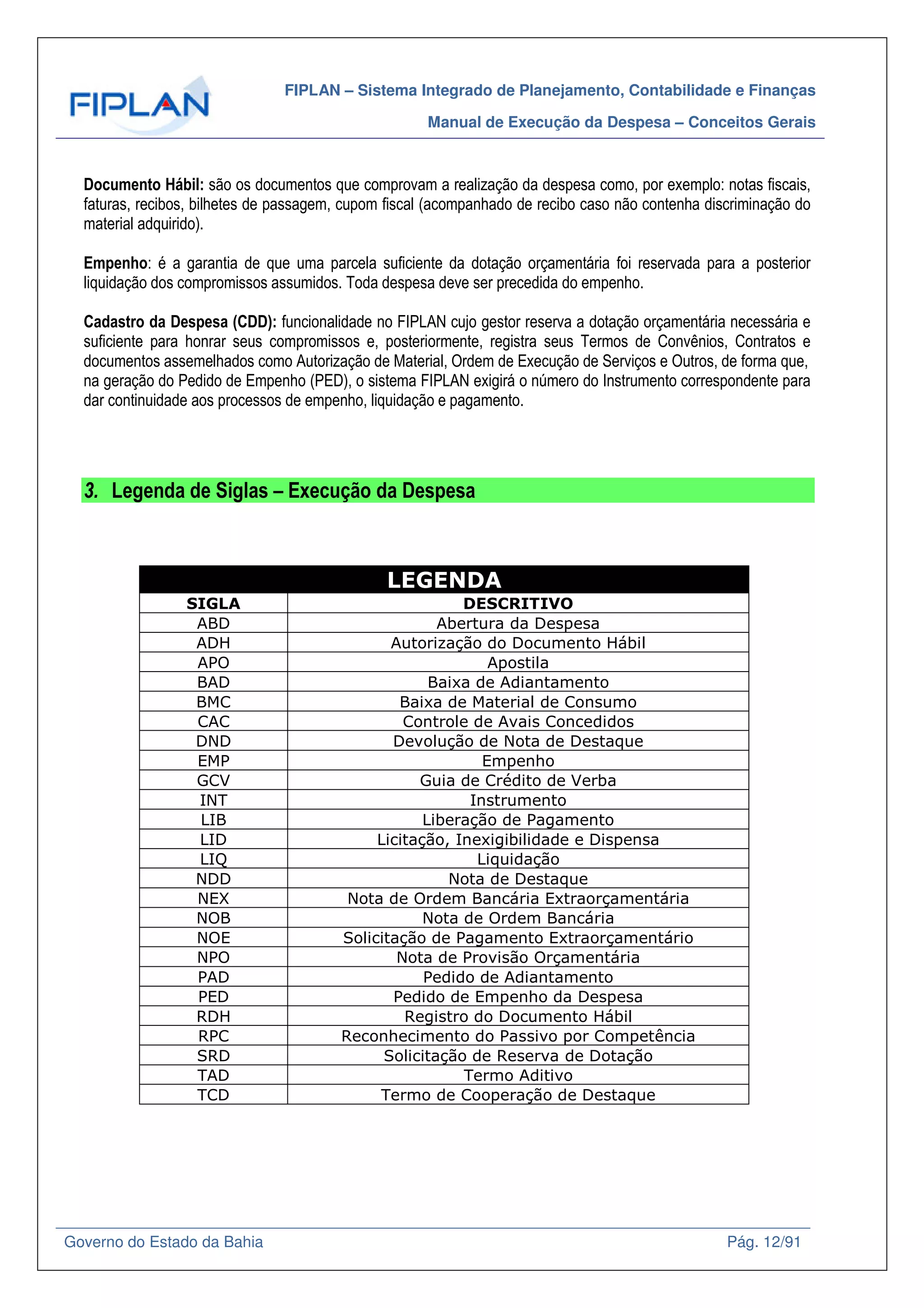 FIPLAN – Sistema Integrado de Planejamento, Contabilidade e Finanças
Manual de Execução da Despesa – Conceitos Gerais
Governo do Estado da Bahia Pág. 12/91
Documento Hábil: são os documentos que comprovam a realização da despesa como, por exemplo: notas fiscais,
faturas, recibos, bilhetes de passagem, cupom fiscal (acompanhado de recibo caso não contenha discriminação do
material adquirido).
Empenho: é a garantia de que uma parcela suficiente da dotação orçamentária foi reservada para a posterior
liquidação dos compromissos assumidos. Toda despesa deve ser precedida do empenho.
Cadastro da Despesa (CDD): funcionalidade no FIPLAN cujo gestor reserva a dotação orçamentária necessária e
suficiente para honrar seus compromissos e, posteriormente, registra seus Termos de Convênios, Contratos e
documentos assemelhados como Autorização de Material, Ordem de Execução de Serviços e Outros, de forma que,
na geração do Pedido de Empenho (PED), o sistema FIPLAN exigirá o número do Instrumento correspondente para
dar continuidade aos processos de empenho, liquidação e pagamento.
3. Legenda de Siglas – Execução da Despesa
LEGENDA
SIGLA DESCRITIVO
ABD Abertura da Despesa
ADH Autorização do Documento Hábil
APO Apostila
BAD Baixa de Adiantamento
BMC Baixa de Material de Consumo
CAC Controle de Avais Concedidos
DND Devolução de Nota de Destaque
EMP Empenho
GCV Guia de Crédito de Verba
INT Instrumento
LIB Liberação de Pagamento
LID Licitação, Inexigibilidade e Dispensa
LIQ Liquidação
NDD Nota de Destaque
NEX Nota de Ordem Bancária Extraorçamentária
NOB Nota de Ordem Bancária
NOE Solicitação de Pagamento Extraorçamentário
NPO Nota de Provisão Orçamentária
PAD Pedido de Adiantamento
PED Pedido de Empenho da Despesa
RDH Registro do Documento Hábil
RPC Reconhecimento do Passivo por Competência
SRD Solicitação de Reserva de Dotação
TAD Termo Aditivo
TCD Termo de Cooperação de Destaque
 
