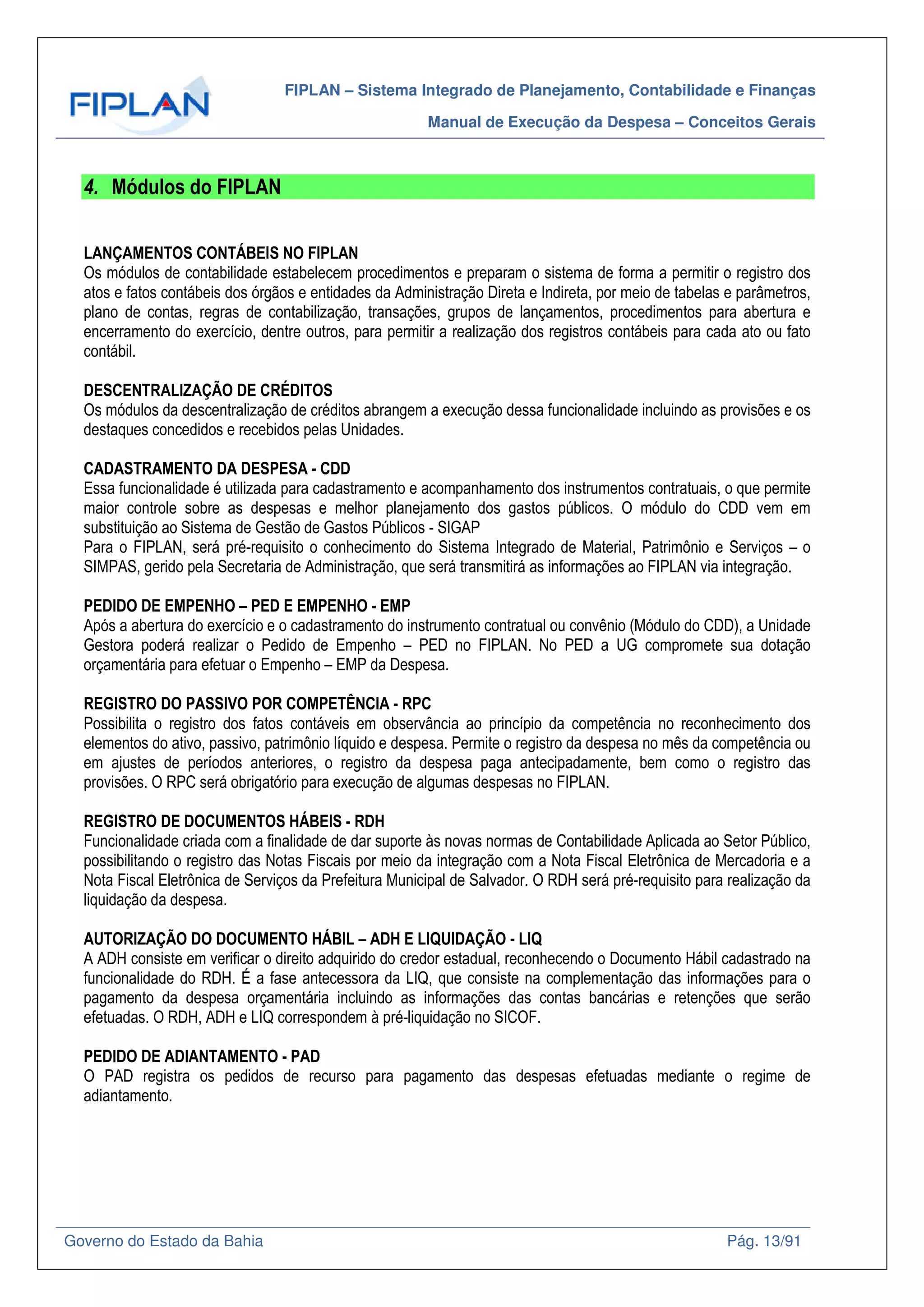 FIPLAN – Sistema Integrado de Planejamento, Contabilidade e Finanças
Manual de Execução da Despesa – Conceitos Gerais
Governo do Estado da Bahia Pág. 13/91
4. Módulos do FIPLAN
LANÇAMENTOS CONTÁBEIS NO FIPLAN
Os módulos de contabilidade estabelecem procedimentos e preparam o sistema de forma a permitir o registro dos
atos e fatos contábeis dos órgãos e entidades da Administração Direta e Indireta, por meio de tabelas e parâmetros,
plano de contas, regras de contabilização, transações, grupos de lançamentos, procedimentos para abertura e
encerramento do exercício, dentre outros, para permitir a realização dos registros contábeis para cada ato ou fato
contábil.
DESCENTRALIZAÇÃO DE CRÉDITOS
Os módulos da descentralização de créditos abrangem a execução dessa funcionalidade incluindo as provisões e os
destaques concedidos e recebidos pelas Unidades.
CADASTRAMENTO DA DESPESA - CDD
Essa funcionalidade é utilizada para cadastramento e acompanhamento dos instrumentos contratuais, o que permite
maior controle sobre as despesas e melhor planejamento dos gastos públicos. O módulo do CDD vem em
substituição ao Sistema de Gestão de Gastos Públicos - SIGAP
Para o FIPLAN, será pré-requisito o conhecimento do Sistema Integrado de Material, Patrimônio e Serviços – o
SIMPAS, gerido pela Secretaria de Administração, que será transmitirá as informações ao FIPLAN via integração.
PEDIDO DE EMPENHO – PED E EMPENHO - EMP
Após a abertura do exercício e o cadastramento do instrumento contratual ou convênio (Módulo do CDD), a Unidade
Gestora poderá realizar o Pedido de Empenho – PED no FIPLAN. No PED a UG compromete sua dotação
orçamentária para efetuar o Empenho – EMP da Despesa.
REGISTRO DO PASSIVO POR COMPETÊNCIA - RPC
Possibilita o registro dos fatos contáveis em observância ao princípio da competência no reconhecimento dos
elementos do ativo, passivo, patrimônio líquido e despesa. Permite o registro da despesa no mês da competência ou
em ajustes de períodos anteriores, o registro da despesa paga antecipadamente, bem como o registro das
provisões. O RPC será obrigatório para execução de algumas despesas no FIPLAN.
REGISTRO DE DOCUMENTOS HÁBEIS - RDH
Funcionalidade criada com a finalidade de dar suporte às novas normas de Contabilidade Aplicada ao Setor Público,
possibilitando o registro das Notas Fiscais por meio da integração com a Nota Fiscal Eletrônica de Mercadoria e a
Nota Fiscal Eletrônica de Serviços da Prefeitura Municipal de Salvador. O RDH será pré-requisito para realização da
liquidação da despesa.
AUTORIZAÇÃO DO DOCUMENTO HÁBIL – ADH E LIQUIDAÇÃO - LIQ
A ADH consiste em verificar o direito adquirido do credor estadual, reconhecendo o Documento Hábil cadastrado na
funcionalidade do RDH. É a fase antecessora da LIQ, que consiste na complementação das informações para o
pagamento da despesa orçamentária incluindo as informações das contas bancárias e retenções que serão
efetuadas. O RDH, ADH e LIQ correspondem à pré-liquidação no SICOF.
PEDIDO DE ADIANTAMENTO - PAD
O PAD registra os pedidos de recurso para pagamento das despesas efetuadas mediante o regime de
adiantamento.
 