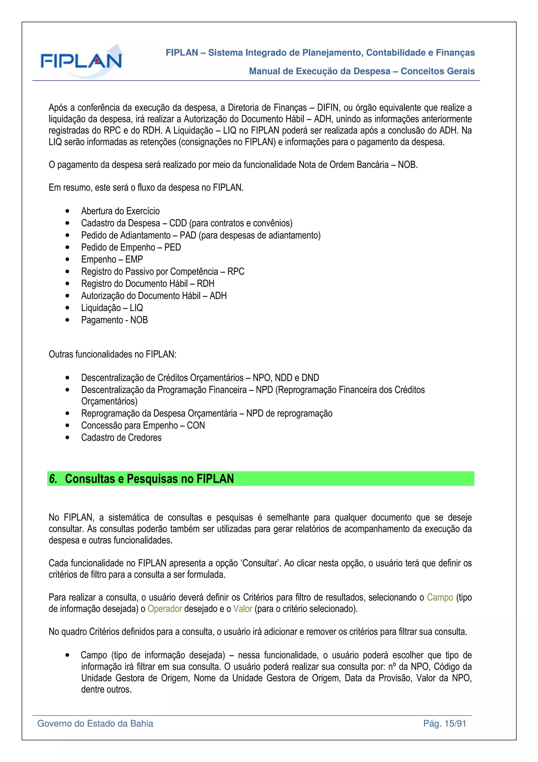 FIPLAN – Sistema Integrado de Planejamento, Contabilidade e Finanças
Manual de Execução da Despesa – Conceitos Gerais
Governo do Estado da Bahia Pág. 15/91
Após a conferência da execução da despesa, a Diretoria de Finanças – DIFIN, ou órgão equivalente que realize a
liquidação da despesa, irá realizar a Autorização do Documento Hábil – ADH, unindo as informações anteriormente
registradas do RPC e do RDH. A Liquidação – LIQ no FIPLAN poderá ser realizada após a conclusão do ADH. Na
LIQ serão informadas as retenções (consignações no FIPLAN) e informações para o pagamento da despesa.
O pagamento da despesa será realizado por meio da funcionalidade Nota de Ordem Bancária – NOB.
Em resumo, este será o fluxo da despesa no FIPLAN.
• Abertura do Exercício
• Cadastro da Despesa – CDD (para contratos e convênios)
• Pedido de Adiantamento – PAD (para despesas de adiantamento)
• Pedido de Empenho – PED
• Empenho – EMP
• Registro do Passivo por Competência – RPC
• Registro do Documento Hábil – RDH
• Autorização do Documento Hábil – ADH
• Liquidação – LIQ
• Pagamento - NOB
Outras funcionalidades no FIPLAN:
• Descentralização de Créditos Orçamentários – NPO, NDD e DND
• Descentralização da Programação Financeira – NPD (Reprogramação Financeira dos Créditos
Orçamentários)
• Reprogramação da Despesa Orçamentária – NPD de reprogramação
• Concessão para Empenho – CON
• Cadastro de Credores
6. Consultas e Pesquisas no FIPLAN
No FIPLAN, a sistemática de consultas e pesquisas é semelhante para qualquer documento que se deseje
consultar. As consultas poderão também ser utilizadas para gerar relatórios de acompanhamento da execução da
despesa e outras funcionalidades.
Cada funcionalidade no FIPLAN apresenta a opção ‘Consultar’. Ao clicar nesta opção, o usuário terá que definir os
critérios de filtro para a consulta a ser formulada.
Para realizar a consulta, o usuário deverá definir os Critérios para filtro de resultados, selecionando o Campo (tipo
de informação desejada) o Operador desejado e o Valor (para o critério selecionado).
No quadro Critérios definidos para a consulta, o usuário irá adicionar e remover os critérios para filtrar sua consulta.
• Campo (tipo de informação desejada) – nessa funcionalidade, o usuário poderá escolher que tipo de
informação irá filtrar em sua consulta. O usuário poderá realizar sua consulta por: nº da NPO, Código da
Unidade Gestora de Origem, Nome da Unidade Gestora de Origem, Data da Provisão, Valor da NPO,
dentre outros.
 