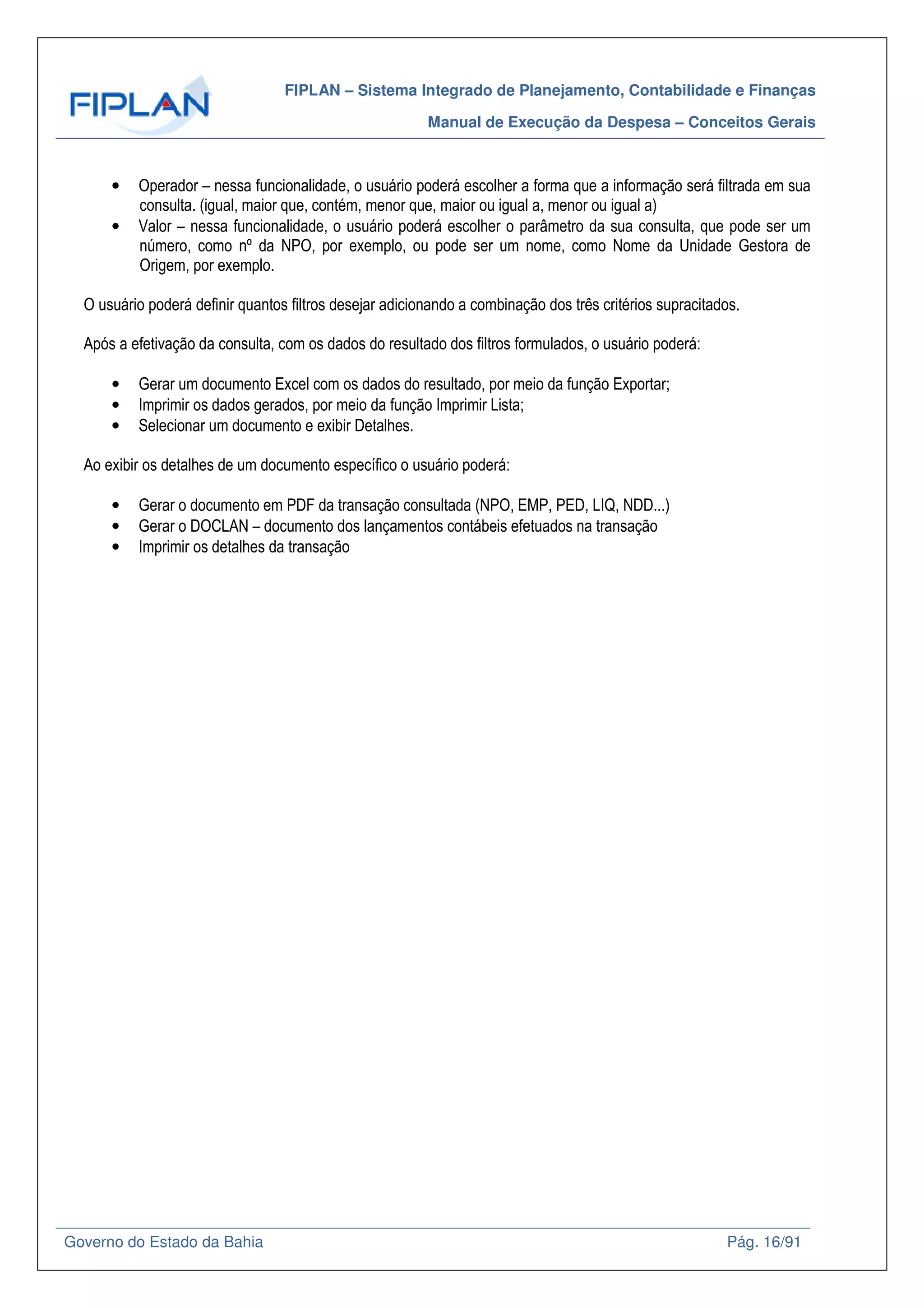 FIPLAN – Sistema Integrado de Planejamento, Contabilidade e Finanças
Manual de Execução da Despesa – Conceitos Gerais
Governo do Estado da Bahia Pág. 16/91
• Operador – nessa funcionalidade, o usuário poderá escolher a forma que a informação será filtrada em sua
consulta. (igual, maior que, contém, menor que, maior ou igual a, menor ou igual a)
• Valor – nessa funcionalidade, o usuário poderá escolher o parâmetro da sua consulta, que pode ser um
número, como nº da NPO, por exemplo, ou pode ser um nome, como Nome da Unidade Gestora de
Origem, por exemplo.
O usuário poderá definir quantos filtros desejar adicionando a combinação dos três critérios supracitados.
Após a efetivação da consulta, com os dados do resultado dos filtros formulados, o usuário poderá:
• Gerar um documento Excel com os dados do resultado, por meio da função Exportar;
• Imprimir os dados gerados, por meio da função Imprimir Lista;
• Selecionar um documento e exibir Detalhes.
Ao exibir os detalhes de um documento específico o usuário poderá:
• Gerar o documento em PDF da transação consultada (NPO, EMP, PED, LIQ, NDD...)
• Gerar o DOCLAN – documento dos lançamentos contábeis efetuados na transação
• Imprimir os detalhes da transação
 