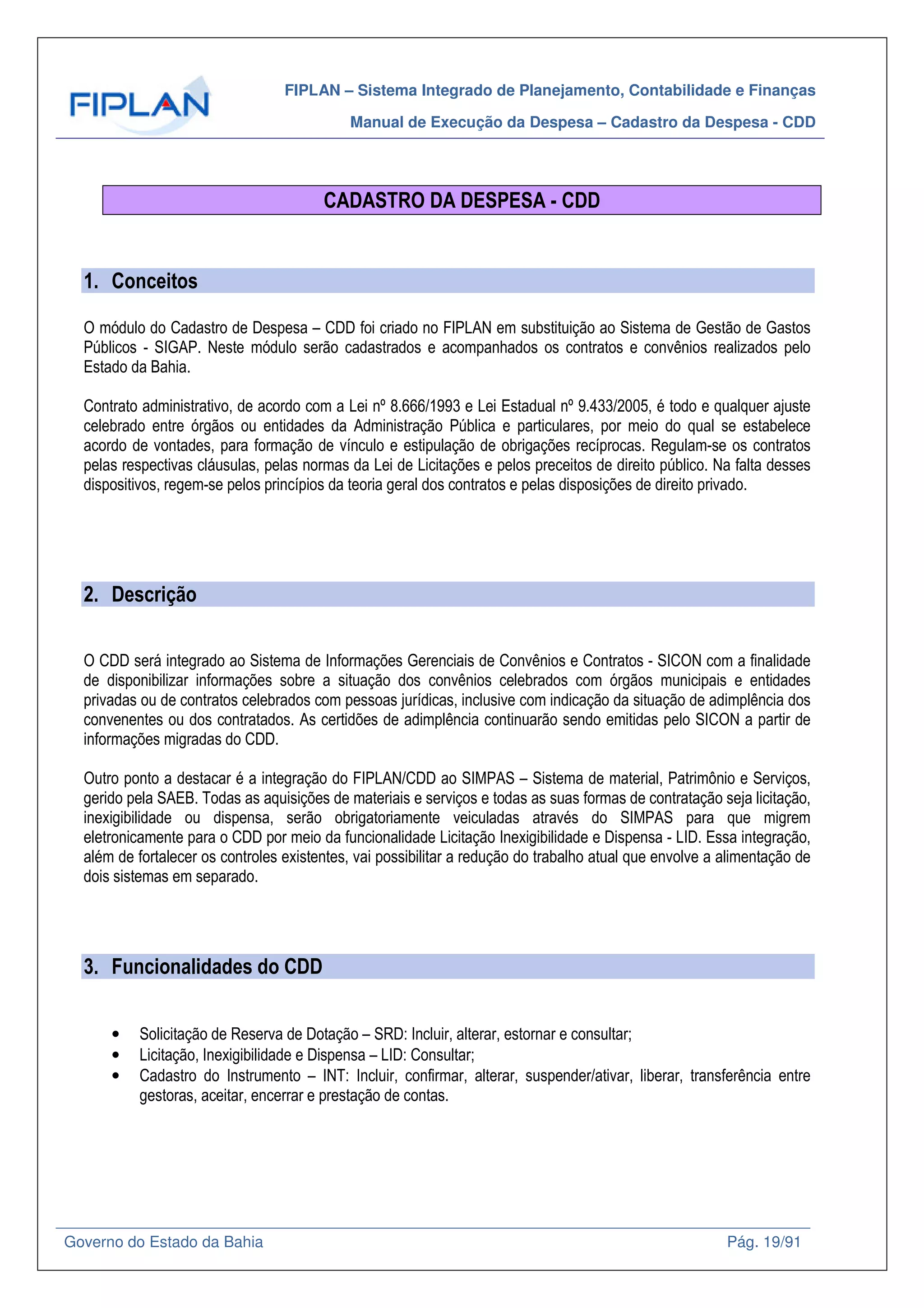 FIPLAN – Sistema Integrado de Planejamento, Contabilidade e Finanças
Manual de Execução da Despesa – Cadastro da Despesa - CDD
Governo do Estado da Bahia Pág. 19/91
CADASTRO DA DESPESA - CDD
1. Conceitos
O módulo do Cadastro de Despesa – CDD foi criado no FIPLAN em substituição ao Sistema de Gestão de Gastos
Públicos - SIGAP. Neste módulo serão cadastrados e acompanhados os contratos e convênios realizados pelo
Estado da Bahia.
Contrato administrativo, de acordo com a Lei nº 8.666/1993 e Lei Estadual nº 9.433/2005, é todo e qualquer ajuste
celebrado entre órgãos ou entidades da Administração Pública e particulares, por meio do qual se estabelece
acordo de vontades, para formação de vínculo e estipulação de obrigações recíprocas. Regulam-se os contratos
pelas respectivas cláusulas, pelas normas da Lei de Licitações e pelos preceitos de direito público. Na falta desses
dispositivos, regem-se pelos princípios da teoria geral dos contratos e pelas disposições de direito privado.
2. Descrição
O CDD será integrado ao Sistema de Informações Gerenciais de Convênios e Contratos - SICON com a finalidade
de disponibilizar informações sobre a situação dos convênios celebrados com órgãos municipais e entidades
privadas ou de contratos celebrados com pessoas jurídicas, inclusive com indicação da situação de adimplência dos
convenentes ou dos contratados. As certidões de adimplência continuarão sendo emitidas pelo SICON a partir de
informações migradas do CDD.
Outro ponto a destacar é a integração do FIPLAN/CDD ao SIMPAS – Sistema de material, Patrimônio e Serviços,
gerido pela SAEB. Todas as aquisições de materiais e serviços e todas as suas formas de contratação seja licitação,
inexigibilidade ou dispensa, serão obrigatoriamente veiculadas através do SIMPAS para que migrem
eletronicamente para o CDD por meio da funcionalidade Licitação Inexigibilidade e Dispensa - LID. Essa integração,
além de fortalecer os controles existentes, vai possibilitar a redução do trabalho atual que envolve a alimentação de
dois sistemas em separado.
3. Funcionalidades do CDD
• Solicitação de Reserva de Dotação – SRD: Incluir, alterar, estornar e consultar;
• Licitação, Inexigibilidade e Dispensa – LID: Consultar;
• Cadastro do Instrumento – INT: Incluir, confirmar, alterar, suspender/ativar, liberar, transferência entre
gestoras, aceitar, encerrar e prestação de contas.
 