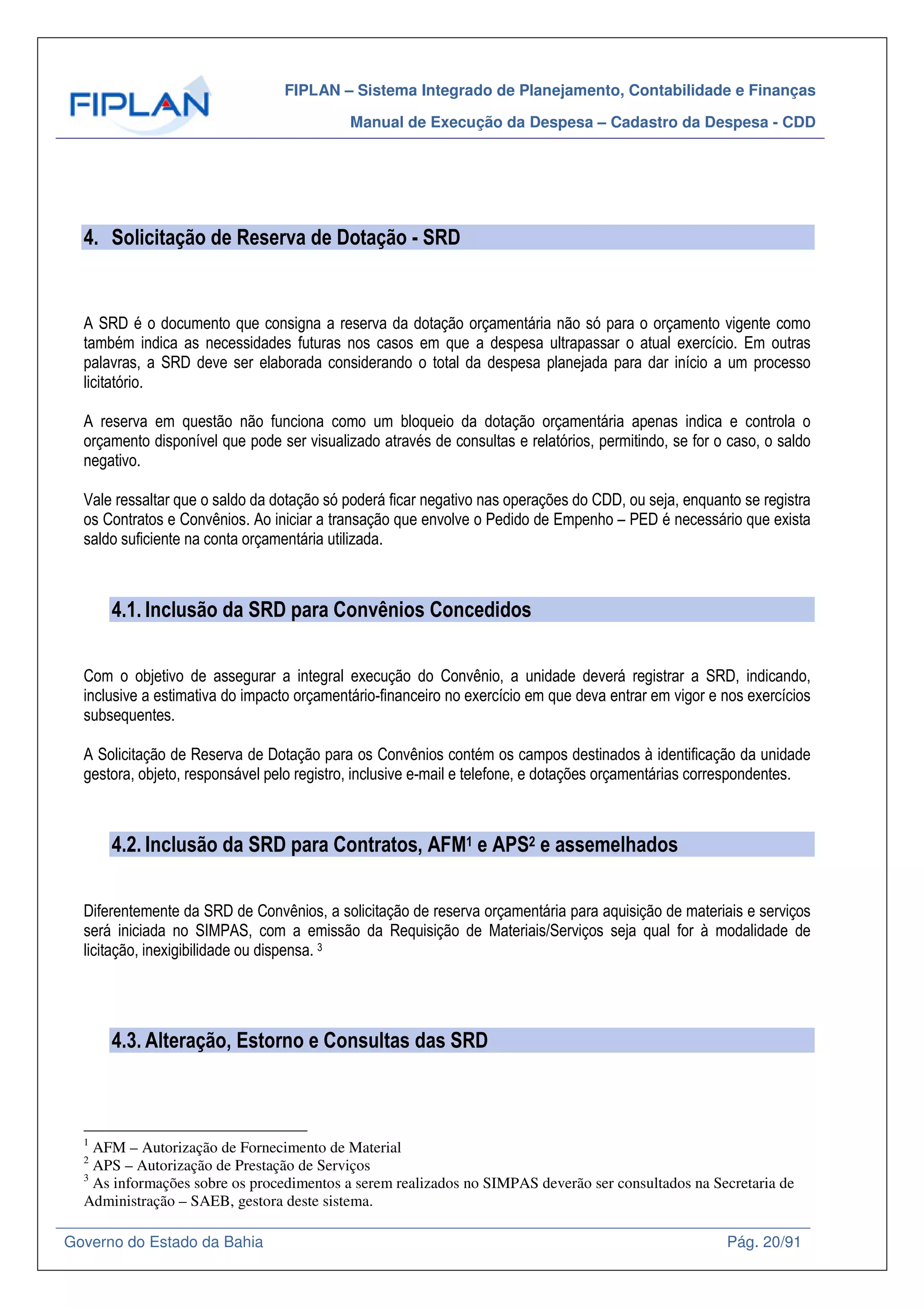 FIPLAN – Sistema Integrado de Planejamento, Contabilidade e Finanças
Manual de Execução da Despesa – Cadastro da Despesa - CDD
Governo do Estado da Bahia Pág. 20/91
4. Solicitação de Reserva de Dotação - SRD
A SRD é o documento que consigna a reserva da dotação orçamentária não só para o orçamento vigente como
também indica as necessidades futuras nos casos em que a despesa ultrapassar o atual exercício. Em outras
palavras, a SRD deve ser elaborada considerando o total da despesa planejada para dar início a um processo
licitatório.
A reserva em questão não funciona como um bloqueio da dotação orçamentária apenas indica e controla o
orçamento disponível que pode ser visualizado através de consultas e relatórios, permitindo, se for o caso, o saldo
negativo.
Vale ressaltar que o saldo da dotação só poderá ficar negativo nas operações do CDD, ou seja, enquanto se registra
os Contratos e Convênios. Ao iniciar a transação que envolve o Pedido de Empenho – PED é necessário que exista
saldo suficiente na conta orçamentária utilizada.
4.1. Inclusão da SRD para Convênios Concedidos
Com o objetivo de assegurar a integral execução do Convênio, a unidade deverá registrar a SRD, indicando,
inclusive a estimativa do impacto orçamentário-financeiro no exercício em que deva entrar em vigor e nos exercícios
subsequentes.
A Solicitação de Reserva de Dotação para os Convênios contém os campos destinados à identificação da unidade
gestora, objeto, responsável pelo registro, inclusive e-mail e telefone, e dotações orçamentárias correspondentes.
4.2. Inclusão da SRD para Contratos, AFM1 e APS2 e assemelhados
Diferentemente da SRD de Convênios, a solicitação de reserva orçamentária para aquisição de materiais e serviços
será iniciada no SIMPAS, com a emissão da Requisição de Materiais/Serviços seja qual for à modalidade de
licitação, inexigibilidade ou dispensa. 3
4.3. Alteração, Estorno e Consultas das SRD
1
AFM – Autorização de Fornecimento de Material
2
APS – Autorização de Prestação de Serviços
3
As informações sobre os procedimentos a serem realizados no SIMPAS deverão ser consultados na Secretaria de
Administração – SAEB, gestora deste sistema.
 