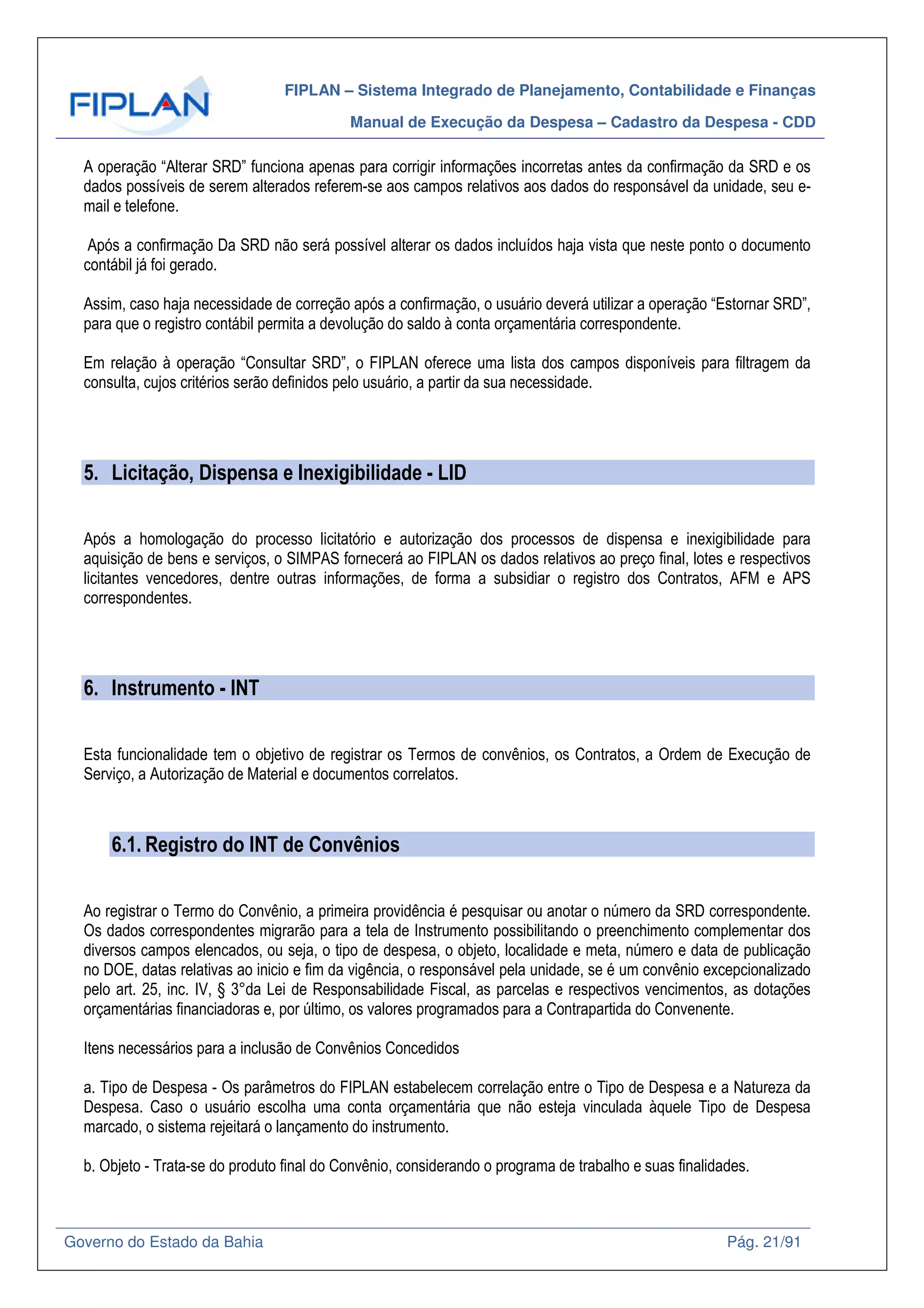 FIPLAN – Sistema Integrado de Planejamento, Contabilidade e Finanças
Manual de Execução da Despesa – Cadastro da Despesa - CDD
Governo do Estado da Bahia Pág. 21/91
A operação “Alterar SRD” funciona apenas para corrigir informações incorretas antes da confirmação da SRD e os
dados possíveis de serem alterados referem-se aos campos relativos aos dados do responsável da unidade, seu e-
mail e telefone.
Após a confirmação Da SRD não será possível alterar os dados incluídos haja vista que neste ponto o documento
contábil já foi gerado.
Assim, caso haja necessidade de correção após a confirmação, o usuário deverá utilizar a operação “Estornar SRD”,
para que o registro contábil permita a devolução do saldo à conta orçamentária correspondente.
Em relação à operação “Consultar SRD”, o FIPLAN oferece uma lista dos campos disponíveis para filtragem da
consulta, cujos critérios serão definidos pelo usuário, a partir da sua necessidade.
5. Licitação, Dispensa e Inexigibilidade - LID
Após a homologação do processo licitatório e autorização dos processos de dispensa e inexigibilidade para
aquisição de bens e serviços, o SIMPAS fornecerá ao FIPLAN os dados relativos ao preço final, lotes e respectivos
licitantes vencedores, dentre outras informações, de forma a subsidiar o registro dos Contratos, AFM e APS
correspondentes.
6. Instrumento - INT
Esta funcionalidade tem o objetivo de registrar os Termos de convênios, os Contratos, a Ordem de Execução de
Serviço, a Autorização de Material e documentos correlatos.
6.1. Registro do INT de Convênios
Ao registrar o Termo do Convênio, a primeira providência é pesquisar ou anotar o número da SRD correspondente.
Os dados correspondentes migrarão para a tela de Instrumento possibilitando o preenchimento complementar dos
diversos campos elencados, ou seja, o tipo de despesa, o objeto, localidade e meta, número e data de publicação
no DOE, datas relativas ao inicio e fim da vigência, o responsável pela unidade, se é um convênio excepcionalizado
pelo art. 25, inc. IV, § 3°da Lei de Responsabilidade Fiscal, as parcelas e respectivos vencimentos, as dotações
orçamentárias financiadoras e, por último, os valores programados para a Contrapartida do Convenente.
Itens necessários para a inclusão de Convênios Concedidos
a. Tipo de Despesa - Os parâmetros do FIPLAN estabelecem correlação entre o Tipo de Despesa e a Natureza da
Despesa. Caso o usuário escolha uma conta orçamentária que não esteja vinculada àquele Tipo de Despesa
marcado, o sistema rejeitará o lançamento do instrumento.
b. Objeto - Trata-se do produto final do Convênio, considerando o programa de trabalho e suas finalidades.
 