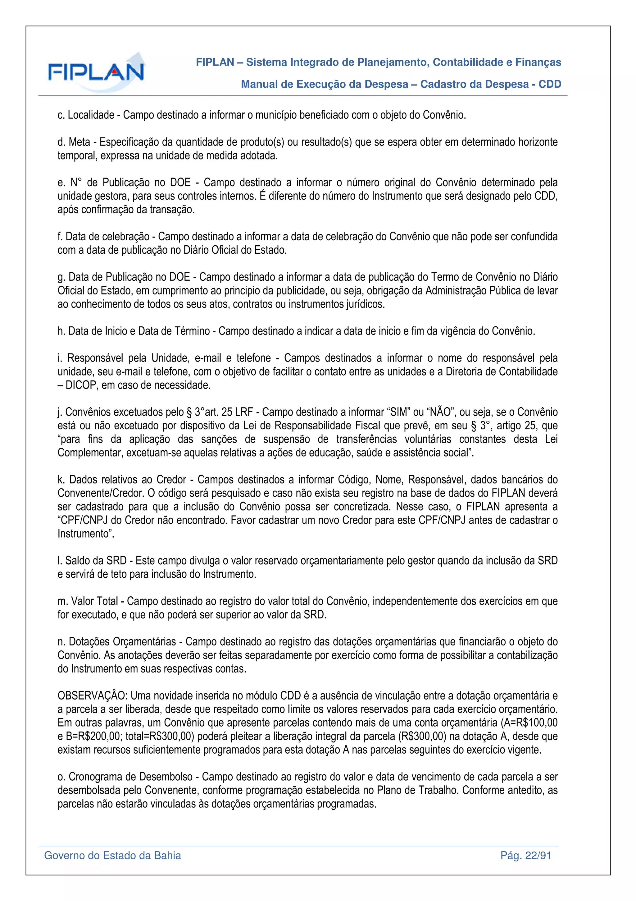 FIPLAN – Sistema Integrado de Planejamento, Contabilidade e Finanças
Manual de Execução da Despesa – Cadastro da Despesa - CDD
Governo do Estado da Bahia Pág. 22/91
c. Localidade - Campo destinado a informar o município beneficiado com o objeto do Convênio.
d. Meta - Especificação da quantidade de produto(s) ou resultado(s) que se espera obter em determinado horizonte
temporal, expressa na unidade de medida adotada.
e. N° de Publicação no DOE - Campo destinado a informar o número original do Convênio determinado pela
unidade gestora, para seus controles internos. É diferente do número do Instrumento que será designado pelo CDD,
após confirmação da transação.
f. Data de celebração - Campo destinado a informar a data de celebração do Convênio que não pode ser confundida
com a data de publicação no Diário Oficial do Estado.
g. Data de Publicação no DOE - Campo destinado a informar a data de publicação do Termo de Convênio no Diário
Oficial do Estado, em cumprimento ao principio da publicidade, ou seja, obrigação da Administração Pública de levar
ao conhecimento de todos os seus atos, contratos ou instrumentos jurídicos.
h. Data de Inicio e Data de Término - Campo destinado a indicar a data de inicio e fim da vigência do Convênio.
i. Responsável pela Unidade, e-mail e telefone - Campos destinados a informar o nome do responsável pela
unidade, seu e-mail e telefone, com o objetivo de facilitar o contato entre as unidades e a Diretoria de Contabilidade
– DICOP, em caso de necessidade.
j. Convênios excetuados pelo § 3°art. 25 LRF - Campo destinado a informar “SIM” ou “NÃO”, ou seja, se o Convênio
está ou não excetuado por dispositivo da Lei de Responsabilidade Fiscal que prevê, em seu § 3°, artigo 25, que
“para fins da aplicação das sanções de suspensão de transferências voluntárias constantes desta Lei
Complementar, excetuam-se aquelas relativas a ações de educação, saúde e assistência social”.
k. Dados relativos ao Credor - Campos destinados a informar Código, Nome, Responsável, dados bancários do
Convenente/Credor. O código será pesquisado e caso não exista seu registro na base de dados do FIPLAN deverá
ser cadastrado para que a inclusão do Convênio possa ser concretizada. Nesse caso, o FIPLAN apresenta a
“CPF/CNPJ do Credor não encontrado. Favor cadastrar um novo Credor para este CPF/CNPJ antes de cadastrar o
Instrumento”.
l. Saldo da SRD - Este campo divulga o valor reservado orçamentariamente pelo gestor quando da inclusão da SRD
e servirá de teto para inclusão do Instrumento.
m. Valor Total - Campo destinado ao registro do valor total do Convênio, independentemente dos exercícios em que
for executado, e que não poderá ser superior ao valor da SRD.
n. Dotações Orçamentárias - Campo destinado ao registro das dotações orçamentárias que financiarão o objeto do
Convênio. As anotações deverão ser feitas separadamente por exercício como forma de possibilitar a contabilização
do Instrumento em suas respectivas contas.
OBSERVAÇÂO: Uma novidade inserida no módulo CDD é a ausência de vinculação entre a dotação orçamentária e
a parcela a ser liberada, desde que respeitado como limite os valores reservados para cada exercício orçamentário.
Em outras palavras, um Convênio que apresente parcelas contendo mais de uma conta orçamentária (A=R$100,00
e B=R$200,00; total=R$300,00) poderá pleitear a liberação integral da parcela (R$300,00) na dotação A, desde que
existam recursos suficientemente programados para esta dotação A nas parcelas seguintes do exercício vigente.
o. Cronograma de Desembolso - Campo destinado ao registro do valor e data de vencimento de cada parcela a ser
desembolsada pelo Convenente, conforme programação estabelecida no Plano de Trabalho. Conforme antedito, as
parcelas não estarão vinculadas às dotações orçamentárias programadas.
 