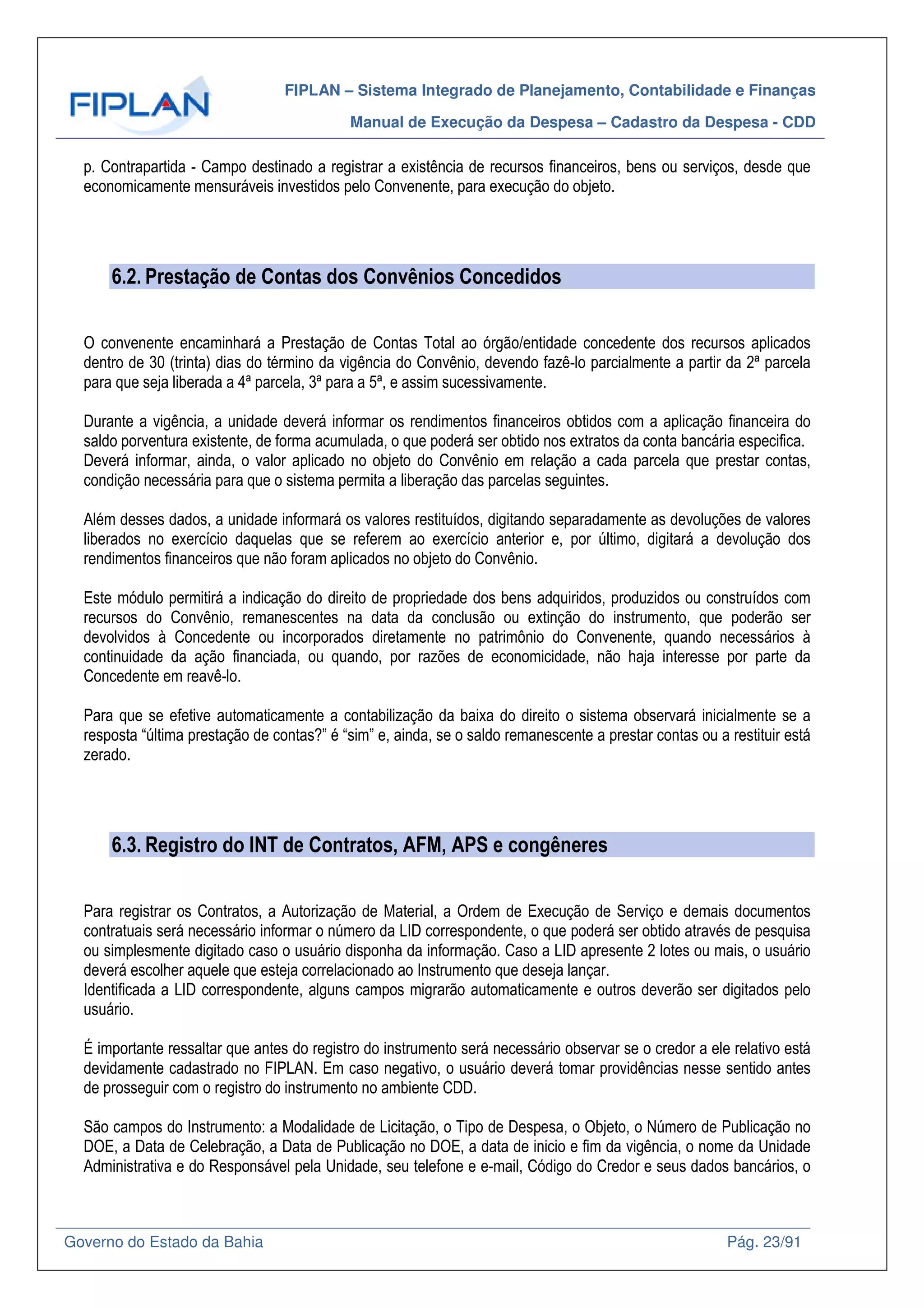 FIPLAN – Sistema Integrado de Planejamento, Contabilidade e Finanças
Manual de Execução da Despesa – Cadastro da Despesa - CDD
Governo do Estado da Bahia Pág. 23/91
p. Contrapartida - Campo destinado a registrar a existência de recursos financeiros, bens ou serviços, desde que
economicamente mensuráveis investidos pelo Convenente, para execução do objeto.
6.2. Prestação de Contas dos Convênios Concedidos
O convenente encaminhará a Prestação de Contas Total ao órgão/entidade concedente dos recursos aplicados
dentro de 30 (trinta) dias do término da vigência do Convênio, devendo fazê-lo parcialmente a partir da 2ª parcela
para que seja liberada a 4ª parcela, 3ª para a 5ª, e assim sucessivamente.
Durante a vigência, a unidade deverá informar os rendimentos financeiros obtidos com a aplicação financeira do
saldo porventura existente, de forma acumulada, o que poderá ser obtido nos extratos da conta bancária especifica.
Deverá informar, ainda, o valor aplicado no objeto do Convênio em relação a cada parcela que prestar contas,
condição necessária para que o sistema permita a liberação das parcelas seguintes.
Além desses dados, a unidade informará os valores restituídos, digitando separadamente as devoluções de valores
liberados no exercício daquelas que se referem ao exercício anterior e, por último, digitará a devolução dos
rendimentos financeiros que não foram aplicados no objeto do Convênio.
Este módulo permitirá a indicação do direito de propriedade dos bens adquiridos, produzidos ou construídos com
recursos do Convênio, remanescentes na data da conclusão ou extinção do instrumento, que poderão ser
devolvidos à Concedente ou incorporados diretamente no patrimônio do Convenente, quando necessários à
continuidade da ação financiada, ou quando, por razões de economicidade, não haja interesse por parte da
Concedente em reavê-lo.
Para que se efetive automaticamente a contabilização da baixa do direito o sistema observará inicialmente se a
resposta “última prestação de contas?” é “sim” e, ainda, se o saldo remanescente a prestar contas ou a restituir está
zerado.
6.3. Registro do INT de Contratos, AFM, APS e congêneres
Para registrar os Contratos, a Autorização de Material, a Ordem de Execução de Serviço e demais documentos
contratuais será necessário informar o número da LID correspondente, o que poderá ser obtido através de pesquisa
ou simplesmente digitado caso o usuário disponha da informação. Caso a LID apresente 2 lotes ou mais, o usuário
deverá escolher aquele que esteja correlacionado ao Instrumento que deseja lançar.
Identificada a LID correspondente, alguns campos migrarão automaticamente e outros deverão ser digitados pelo
usuário.
É importante ressaltar que antes do registro do instrumento será necessário observar se o credor a ele relativo está
devidamente cadastrado no FIPLAN. Em caso negativo, o usuário deverá tomar providências nesse sentido antes
de prosseguir com o registro do instrumento no ambiente CDD.
São campos do Instrumento: a Modalidade de Licitação, o Tipo de Despesa, o Objeto, o Número de Publicação no
DOE, a Data de Celebração, a Data de Publicação no DOE, a data de inicio e fim da vigência, o nome da Unidade
Administrativa e do Responsável pela Unidade, seu telefone e e-mail, Código do Credor e seus dados bancários, o
 