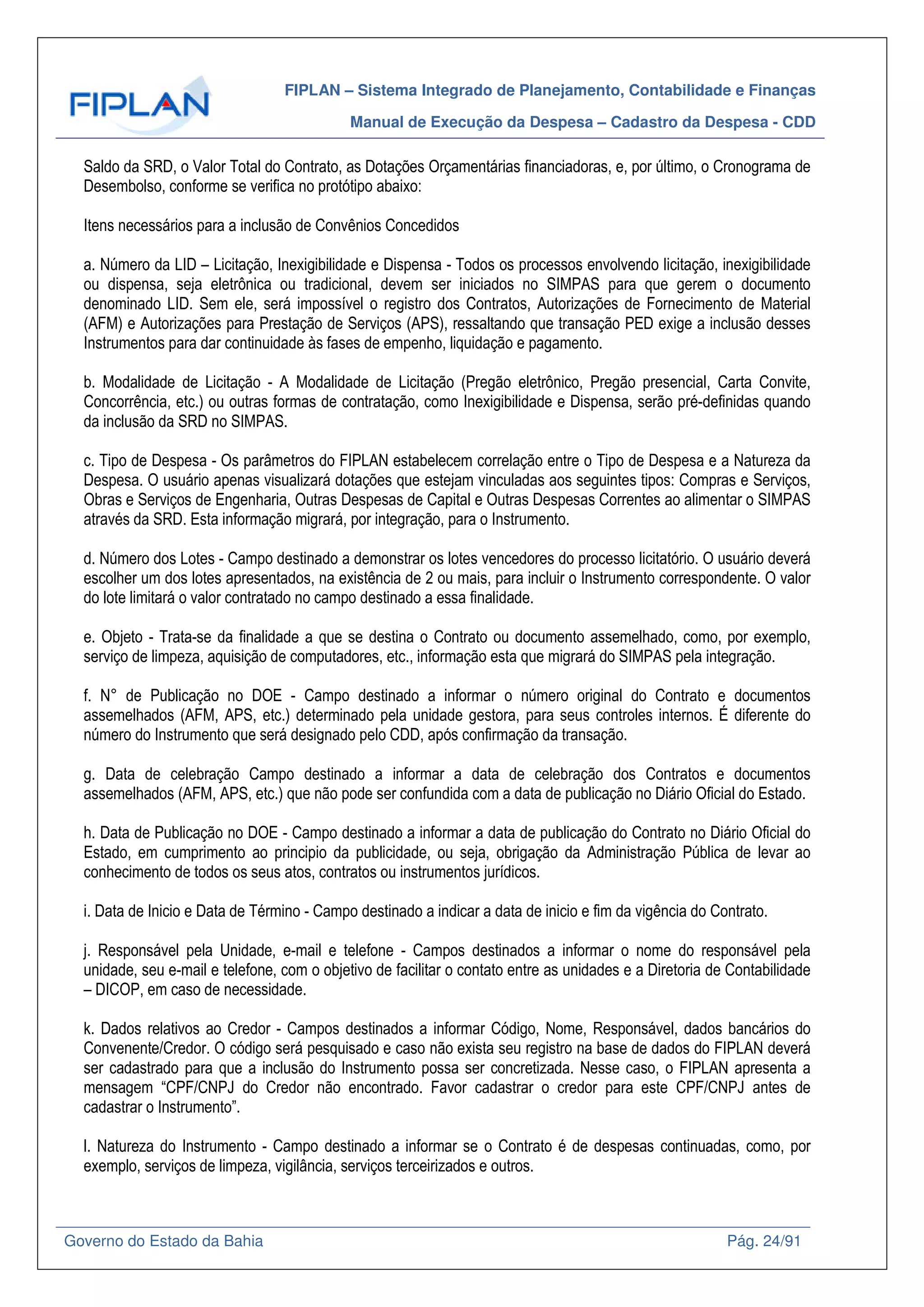 FIPLAN – Sistema Integrado de Planejamento, Contabilidade e Finanças
Manual de Execução da Despesa – Cadastro da Despesa - CDD
Governo do Estado da Bahia Pág. 24/91
Saldo da SRD, o Valor Total do Contrato, as Dotações Orçamentárias financiadoras, e, por último, o Cronograma de
Desembolso, conforme se verifica no protótipo abaixo:
Itens necessários para a inclusão de Convênios Concedidos
a. Número da LID – Licitação, Inexigibilidade e Dispensa - Todos os processos envolvendo licitação, inexigibilidade
ou dispensa, seja eletrônica ou tradicional, devem ser iniciados no SIMPAS para que gerem o documento
denominado LID. Sem ele, será impossível o registro dos Contratos, Autorizações de Fornecimento de Material
(AFM) e Autorizações para Prestação de Serviços (APS), ressaltando que transação PED exige a inclusão desses
Instrumentos para dar continuidade às fases de empenho, liquidação e pagamento.
b. Modalidade de Licitação - A Modalidade de Licitação (Pregão eletrônico, Pregão presencial, Carta Convite,
Concorrência, etc.) ou outras formas de contratação, como Inexigibilidade e Dispensa, serão pré-definidas quando
da inclusão da SRD no SIMPAS.
c. Tipo de Despesa - Os parâmetros do FIPLAN estabelecem correlação entre o Tipo de Despesa e a Natureza da
Despesa. O usuário apenas visualizará dotações que estejam vinculadas aos seguintes tipos: Compras e Serviços,
Obras e Serviços de Engenharia, Outras Despesas de Capital e Outras Despesas Correntes ao alimentar o SIMPAS
através da SRD. Esta informação migrará, por integração, para o Instrumento.
d. Número dos Lotes - Campo destinado a demonstrar os lotes vencedores do processo licitatório. O usuário deverá
escolher um dos lotes apresentados, na existência de 2 ou mais, para incluir o Instrumento correspondente. O valor
do lote limitará o valor contratado no campo destinado a essa finalidade.
e. Objeto - Trata-se da finalidade a que se destina o Contrato ou documento assemelhado, como, por exemplo,
serviço de limpeza, aquisição de computadores, etc., informação esta que migrará do SIMPAS pela integração.
f. N° de Publicação no DOE - Campo destinado a informar o número original do Contrato e documentos
assemelhados (AFM, APS, etc.) determinado pela unidade gestora, para seus controles internos. É diferente do
número do Instrumento que será designado pelo CDD, após confirmação da transação.
g. Data de celebração Campo destinado a informar a data de celebração dos Contratos e documentos
assemelhados (AFM, APS, etc.) que não pode ser confundida com a data de publicação no Diário Oficial do Estado.
h. Data de Publicação no DOE - Campo destinado a informar a data de publicação do Contrato no Diário Oficial do
Estado, em cumprimento ao principio da publicidade, ou seja, obrigação da Administração Pública de levar ao
conhecimento de todos os seus atos, contratos ou instrumentos jurídicos.
i. Data de Inicio e Data de Término - Campo destinado a indicar a data de inicio e fim da vigência do Contrato.
j. Responsável pela Unidade, e-mail e telefone - Campos destinados a informar o nome do responsável pela
unidade, seu e-mail e telefone, com o objetivo de facilitar o contato entre as unidades e a Diretoria de Contabilidade
– DICOP, em caso de necessidade.
k. Dados relativos ao Credor - Campos destinados a informar Código, Nome, Responsável, dados bancários do
Convenente/Credor. O código será pesquisado e caso não exista seu registro na base de dados do FIPLAN deverá
ser cadastrado para que a inclusão do Instrumento possa ser concretizada. Nesse caso, o FIPLAN apresenta a
mensagem “CPF/CNPJ do Credor não encontrado. Favor cadastrar o credor para este CPF/CNPJ antes de
cadastrar o Instrumento”.
l. Natureza do Instrumento - Campo destinado a informar se o Contrato é de despesas continuadas, como, por
exemplo, serviços de limpeza, vigilância, serviços terceirizados e outros.
 