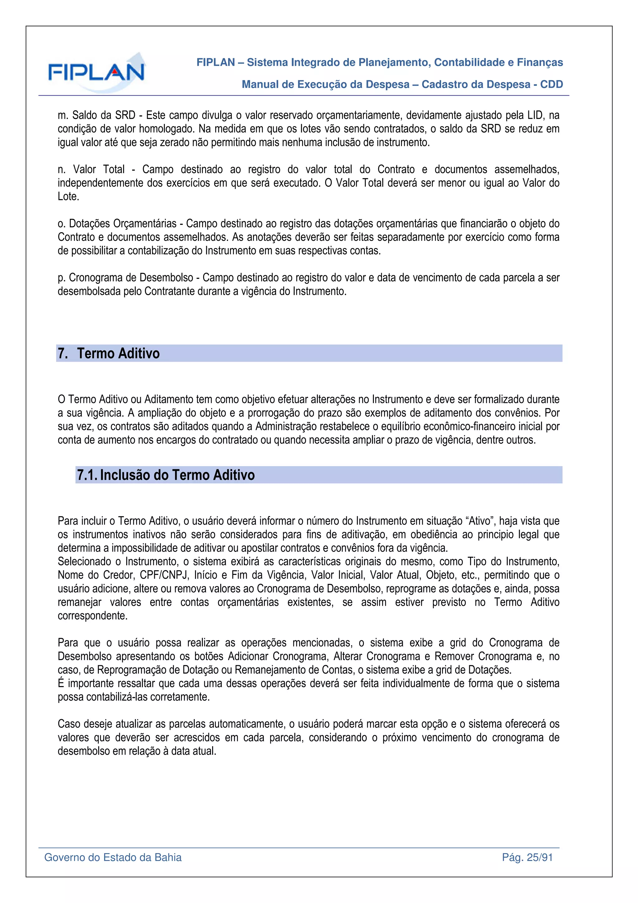 FIPLAN – Sistema Integrado de Planejamento, Contabilidade e Finanças
Manual de Execução da Despesa – Cadastro da Despesa - CDD
Governo do Estado da Bahia Pág. 25/91
m. Saldo da SRD - Este campo divulga o valor reservado orçamentariamente, devidamente ajustado pela LID, na
condição de valor homologado. Na medida em que os lotes vão sendo contratados, o saldo da SRD se reduz em
igual valor até que seja zerado não permitindo mais nenhuma inclusão de instrumento.
n. Valor Total - Campo destinado ao registro do valor total do Contrato e documentos assemelhados,
independentemente dos exercícios em que será executado. O Valor Total deverá ser menor ou igual ao Valor do
Lote.
o. Dotações Orçamentárias - Campo destinado ao registro das dotações orçamentárias que financiarão o objeto do
Contrato e documentos assemelhados. As anotações deverão ser feitas separadamente por exercício como forma
de possibilitar a contabilização do Instrumento em suas respectivas contas.
p. Cronograma de Desembolso - Campo destinado ao registro do valor e data de vencimento de cada parcela a ser
desembolsada pelo Contratante durante a vigência do Instrumento.
7. Termo Aditivo
O Termo Aditivo ou Aditamento tem como objetivo efetuar alterações no Instrumento e deve ser formalizado durante
a sua vigência. A ampliação do objeto e a prorrogação do prazo são exemplos de aditamento dos convênios. Por
sua vez, os contratos são aditados quando a Administração restabelece o equilíbrio econômico-financeiro inicial por
conta de aumento nos encargos do contratado ou quando necessita ampliar o prazo de vigência, dentre outros.
7.1. Inclusão do Termo Aditivo
Para incluir o Termo Aditivo, o usuário deverá informar o número do Instrumento em situação “Ativo”, haja vista que
os instrumentos inativos não serão considerados para fins de aditivação, em obediência ao principio legal que
determina a impossibilidade de aditivar ou apostilar contratos e convênios fora da vigência.
Selecionado o Instrumento, o sistema exibirá as características originais do mesmo, como Tipo do Instrumento,
Nome do Credor, CPF/CNPJ, Início e Fim da Vigência, Valor Inicial, Valor Atual, Objeto, etc., permitindo que o
usuário adicione, altere ou remova valores ao Cronograma de Desembolso, reprograme as dotações e, ainda, possa
remanejar valores entre contas orçamentárias existentes, se assim estiver previsto no Termo Aditivo
correspondente.
Para que o usuário possa realizar as operações mencionadas, o sistema exibe a grid do Cronograma de
Desembolso apresentando os botões Adicionar Cronograma, Alterar Cronograma e Remover Cronograma e, no
caso, de Reprogramação de Dotação ou Remanejamento de Contas, o sistema exibe a grid de Dotações.
É importante ressaltar que cada uma dessas operações deverá ser feita individualmente de forma que o sistema
possa contabilizá-las corretamente.
Caso deseje atualizar as parcelas automaticamente, o usuário poderá marcar esta opção e o sistema oferecerá os
valores que deverão ser acrescidos em cada parcela, considerando o próximo vencimento do cronograma de
desembolso em relação à data atual.
 