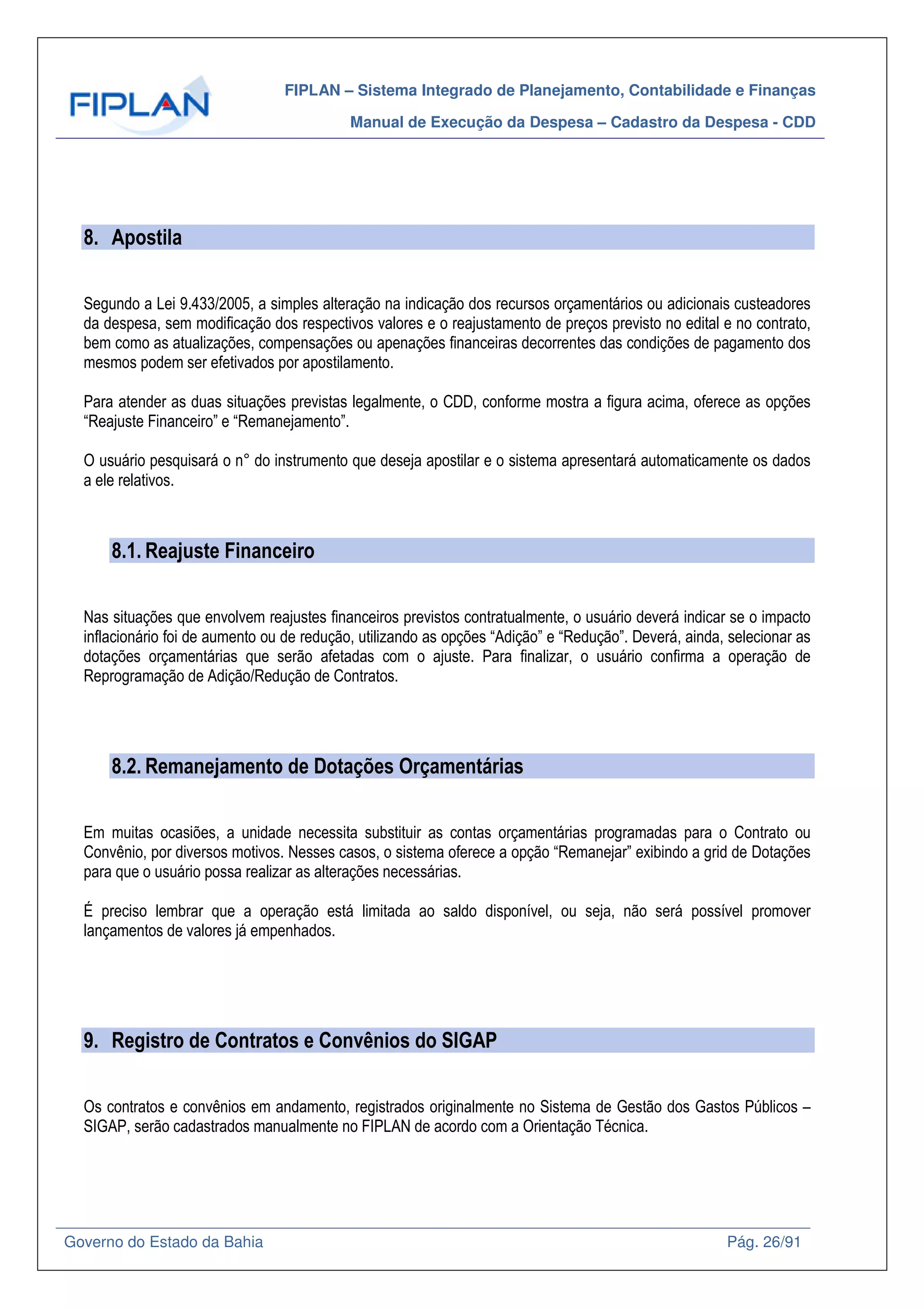 FIPLAN – Sistema Integrado de Planejamento, Contabilidade e Finanças
Manual de Execução da Despesa – Cadastro da Despesa - CDD
Governo do Estado da Bahia Pág. 26/91
8. Apostila
Segundo a Lei 9.433/2005, a simples alteração na indicação dos recursos orçamentários ou adicionais custeadores
da despesa, sem modificação dos respectivos valores e o reajustamento de preços previsto no edital e no contrato,
bem como as atualizações, compensações ou apenações financeiras decorrentes das condições de pagamento dos
mesmos podem ser efetivados por apostilamento.
Para atender as duas situações previstas legalmente, o CDD, conforme mostra a figura acima, oferece as opções
“Reajuste Financeiro” e “Remanejamento”.
O usuário pesquisará o n° do instrumento que deseja apostilar e o sistema apresentará automaticamente os dados
a ele relativos.
8.1. Reajuste Financeiro
Nas situações que envolvem reajustes financeiros previstos contratualmente, o usuário deverá indicar se o impacto
inflacionário foi de aumento ou de redução, utilizando as opções “Adição” e “Redução”. Deverá, ainda, selecionar as
dotações orçamentárias que serão afetadas com o ajuste. Para finalizar, o usuário confirma a operação de
Reprogramação de Adição/Redução de Contratos.
8.2. Remanejamento de Dotações Orçamentárias
Em muitas ocasiões, a unidade necessita substituir as contas orçamentárias programadas para o Contrato ou
Convênio, por diversos motivos. Nesses casos, o sistema oferece a opção “Remanejar” exibindo a grid de Dotações
para que o usuário possa realizar as alterações necessárias.
É preciso lembrar que a operação está limitada ao saldo disponível, ou seja, não será possível promover
lançamentos de valores já empenhados.
9. Registro de Contratos e Convênios do SIGAP
Os contratos e convênios em andamento, registrados originalmente no Sistema de Gestão dos Gastos Públicos –
SIGAP, serão cadastrados manualmente no FIPLAN de acordo com a Orientação Técnica.
 