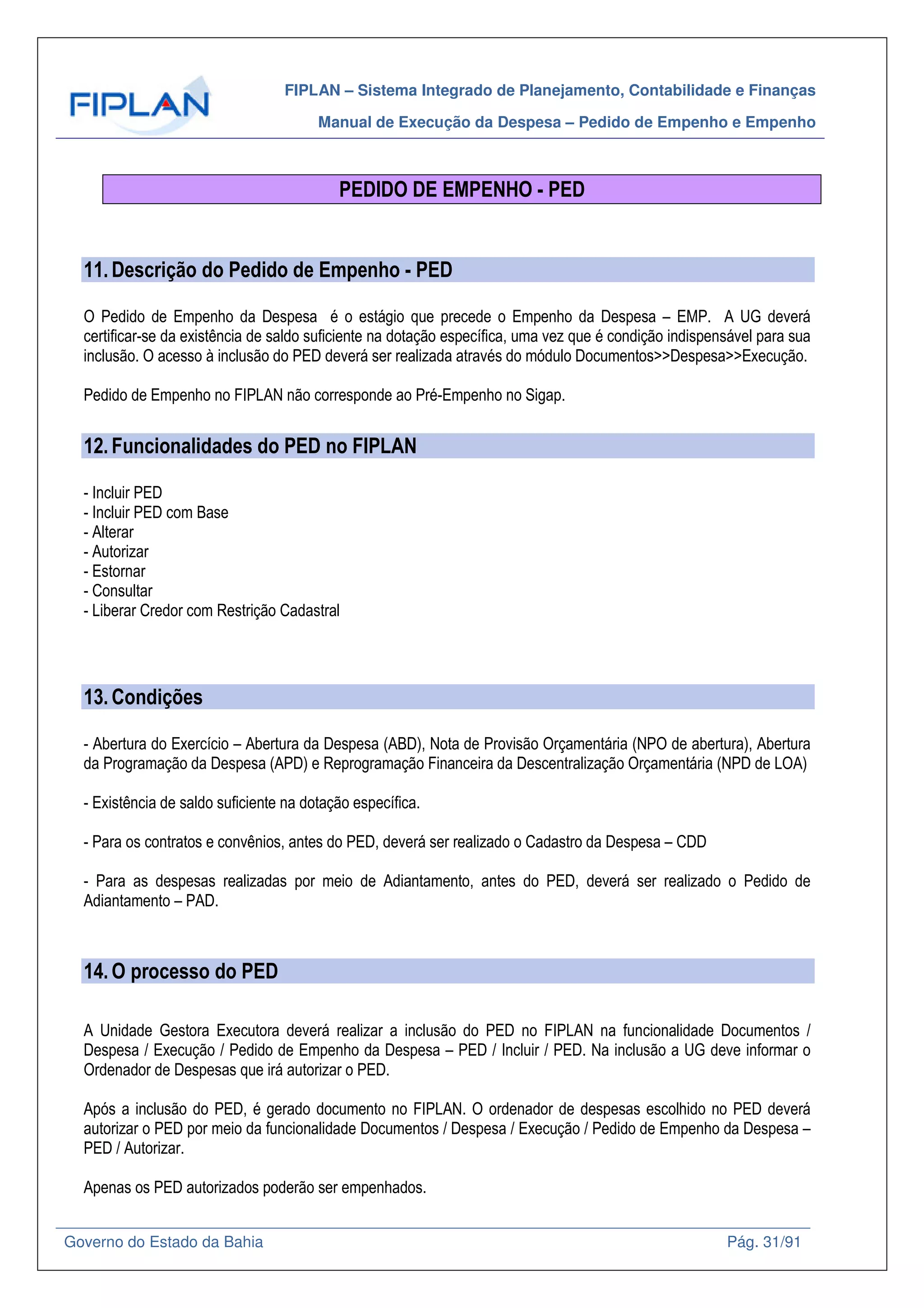 FIPLAN – Sistema Integrado de Planejamento, Contabilidade e Finanças
Manual de Execução da Despesa – Pedido de Empenho e Empenho
Governo do Estado da Bahia Pág. 31/91
PEDIDO DE EMPENHO - PED
11.Descrição do Pedido de Empenho - PED
O Pedido de Empenho da Despesa é o estágio que precede o Empenho da Despesa – EMP. A UG deverá
certificar-se da existência de saldo suficiente na dotação específica, uma vez que é condição indispensável para sua
inclusão. O acesso à inclusão do PED deverá ser realizada através do módulo Documentos>>Despesa>>Execução.
Pedido de Empenho no FIPLAN não corresponde ao Pré-Empenho no Sigap.
12.Funcionalidades do PED no FIPLAN
- Incluir PED
- Incluir PED com Base
- Alterar
- Autorizar
- Estornar
- Consultar
- Liberar Credor com Restrição Cadastral
13.Condições
- Abertura do Exercício – Abertura da Despesa (ABD), Nota de Provisão Orçamentária (NPO de abertura), Abertura
da Programação da Despesa (APD) e Reprogramação Financeira da Descentralização Orçamentária (NPD de LOA)
- Existência de saldo suficiente na dotação específica.
- Para os contratos e convênios, antes do PED, deverá ser realizado o Cadastro da Despesa – CDD
- Para as despesas realizadas por meio de Adiantamento, antes do PED, deverá ser realizado o Pedido de
Adiantamento – PAD.
14.O processo do PED
A Unidade Gestora Executora deverá realizar a inclusão do PED no FIPLAN na funcionalidade Documentos /
Despesa / Execução / Pedido de Empenho da Despesa – PED / Incluir / PED. Na inclusão a UG deve informar o
Ordenador de Despesas que irá autorizar o PED.
Após a inclusão do PED, é gerado documento no FIPLAN. O ordenador de despesas escolhido no PED deverá
autorizar o PED por meio da funcionalidade Documentos / Despesa / Execução / Pedido de Empenho da Despesa –
PED / Autorizar.
Apenas os PED autorizados poderão ser empenhados.
 