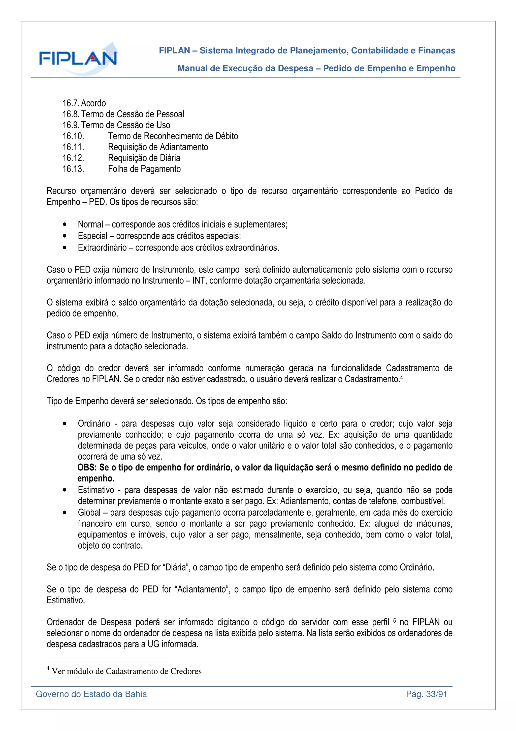 FIPLAN – Sistema Integrado de Planejamento, Contabilidade e Finanças
Manual de Execução da Despesa – Pedido de Empenho e Empenho
Governo do Estado da Bahia Pág. 33/91
16.7.Acordo
16.8.Termo de Cessão de Pessoal
16.9.Termo de Cessão de Uso
16.10. Termo de Reconhecimento de Débito
16.11. Requisição de Adiantamento
16.12. Requisição de Diária
16.13. Folha de Pagamento
Recurso orçamentário deverá ser selecionado o tipo de recurso orçamentário correspondente ao Pedido de
Empenho – PED. Os tipos de recursos são:
• Normal – corresponde aos créditos iniciais e suplementares;
• Especial – corresponde aos créditos especiais;
• Extraordinário – corresponde aos créditos extraordinários.
Caso o PED exija número de Instrumento, este campo será definido automaticamente pelo sistema com o recurso
orçamentário informado no Instrumento – INT, conforme dotação orçamentária selecionada.
O sistema exibirá o saldo orçamentário da dotação selecionada, ou seja, o crédito disponível para a realização do
pedido de empenho.
Caso o PED exija número de Instrumento, o sistema exibirá também o campo Saldo do Instrumento com o saldo do
instrumento para a dotação selecionada.
O código do credor deverá ser informado conforme numeração gerada na funcionalidade Cadastramento de
Credores no FIPLAN. Se o credor não estiver cadastrado, o usuário deverá realizar o Cadastramento.4
Tipo de Empenho deverá ser selecionado. Os tipos de empenho são:
• Ordinário - para despesas cujo valor seja considerado líquido e certo para o credor; cujo valor seja
previamente conhecido; e cujo pagamento ocorra de uma só vez. Ex: aquisição de uma quantidade
determinada de peças para veículos, onde o valor unitário e o valor total são conhecidos, e o pagamento
ocorrerá de uma só vez.
OBS: Se o tipo de empenho for ordinário, o valor da liquidação será o mesmo definido no pedido de
empenho.
• Estimativo - para despesas de valor não estimado durante o exercício, ou seja, quando não se pode
determinar previamente o montante exato a ser pago. Ex: Adiantamento, contas de telefone, combustível.
• Global – para despesas cujo pagamento ocorra parceladamente e, geralmente, em cada mês do exercício
financeiro em curso, sendo o montante a ser pago previamente conhecido. Ex: aluguel de máquinas,
equipamentos e imóveis, cujo valor a ser pago, mensalmente, seja conhecido, bem como o valor total,
objeto do contrato.
Se o tipo de despesa do PED for “Diária”, o campo tipo de empenho será definido pelo sistema como Ordinário.
Se o tipo de despesa do PED for “Adiantamento”, o campo tipo de empenho será definido pelo sistema como
Estimativo.
Ordenador de Despesa poderá ser informado digitando o código do servidor com esse perfil 5 no FIPLAN ou
selecionar o nome do ordenador de despesa na lista exibida pelo sistema. Na lista serão exibidos os ordenadores de
despesa cadastrados para a UG informada.
4
Ver módulo de Cadastramento de Credores
 