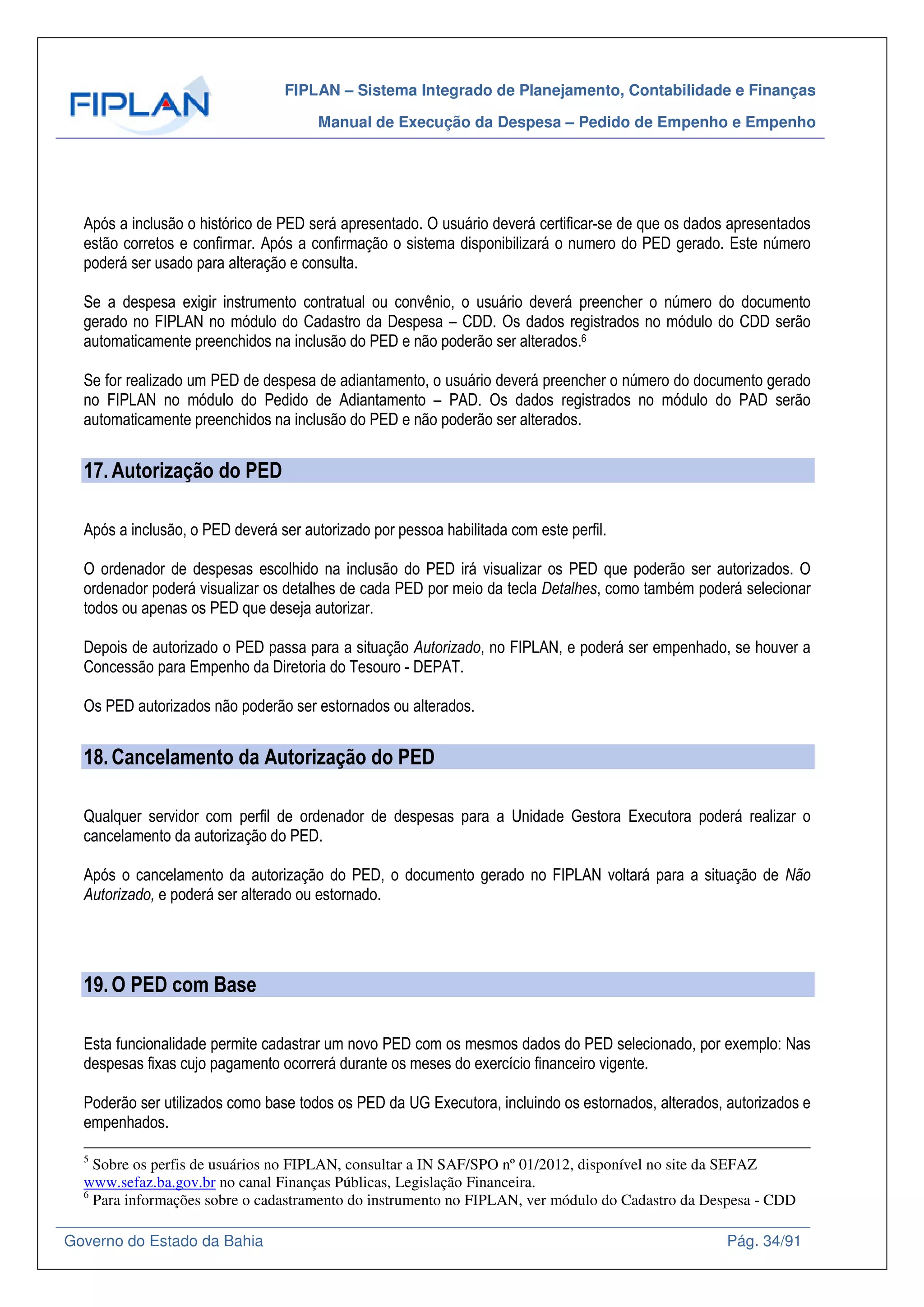 FIPLAN – Sistema Integrado de Planejamento, Contabilidade e Finanças
Manual de Execução da Despesa – Pedido de Empenho e Empenho
Governo do Estado da Bahia Pág. 34/91
Após a inclusão o histórico de PED será apresentado. O usuário deverá certificar-se de que os dados apresentados
estão corretos e confirmar. Após a confirmação o sistema disponibilizará o numero do PED gerado. Este número
poderá ser usado para alteração e consulta.
Se a despesa exigir instrumento contratual ou convênio, o usuário deverá preencher o número do documento
gerado no FIPLAN no módulo do Cadastro da Despesa – CDD. Os dados registrados no módulo do CDD serão
automaticamente preenchidos na inclusão do PED e não poderão ser alterados.6
Se for realizado um PED de despesa de adiantamento, o usuário deverá preencher o número do documento gerado
no FIPLAN no módulo do Pedido de Adiantamento – PAD. Os dados registrados no módulo do PAD serão
automaticamente preenchidos na inclusão do PED e não poderão ser alterados.
17.Autorização do PED
Após a inclusão, o PED deverá ser autorizado por pessoa habilitada com este perfil.
O ordenador de despesas escolhido na inclusão do PED irá visualizar os PED que poderão ser autorizados. O
ordenador poderá visualizar os detalhes de cada PED por meio da tecla Detalhes, como também poderá selecionar
todos ou apenas os PED que deseja autorizar.
Depois de autorizado o PED passa para a situação Autorizado, no FIPLAN, e poderá ser empenhado, se houver a
Concessão para Empenho da Diretoria do Tesouro - DEPAT.
Os PED autorizados não poderão ser estornados ou alterados.
18.Cancelamento da Autorização do PED
Qualquer servidor com perfil de ordenador de despesas para a Unidade Gestora Executora poderá realizar o
cancelamento da autorização do PED.
Após o cancelamento da autorização do PED, o documento gerado no FIPLAN voltará para a situação de Não
Autorizado, e poderá ser alterado ou estornado.
19.O PED com Base
Esta funcionalidade permite cadastrar um novo PED com os mesmos dados do PED selecionado, por exemplo: Nas
despesas fixas cujo pagamento ocorrerá durante os meses do exercício financeiro vigente.
Poderão ser utilizados como base todos os PED da UG Executora, incluindo os estornados, alterados, autorizados e
empenhados.
5
Sobre os perfis de usuários no FIPLAN, consultar a IN SAF/SPO nº 01/2012, disponível no site da SEFAZ
www.sefaz.ba.gov.br no canal Finanças Públicas, Legislação Financeira.
6
Para informações sobre o cadastramento do instrumento no FIPLAN, ver módulo do Cadastro da Despesa - CDD
 