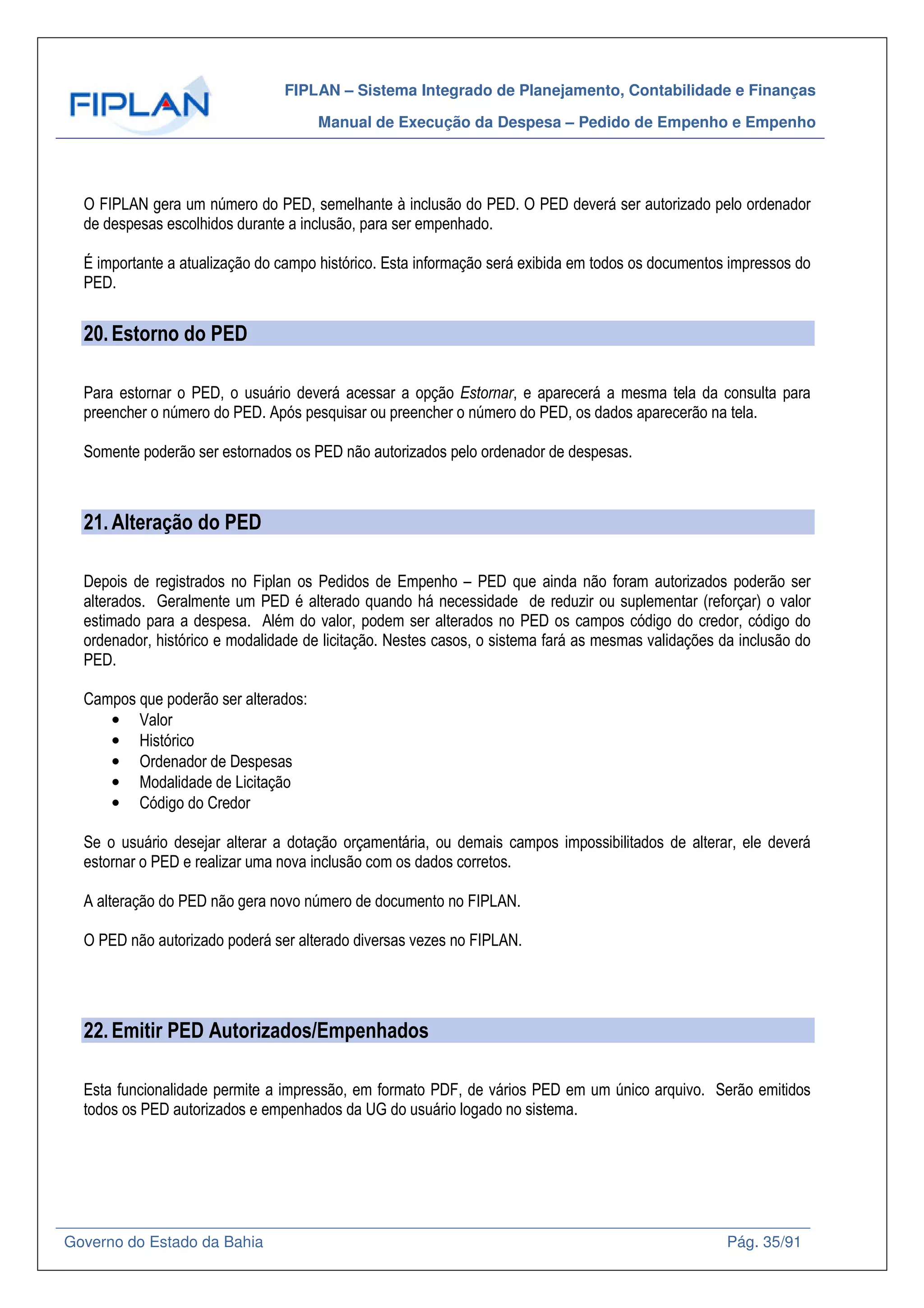 FIPLAN – Sistema Integrado de Planejamento, Contabilidade e Finanças
Manual de Execução da Despesa – Pedido de Empenho e Empenho
Governo do Estado da Bahia Pág. 35/91
O FIPLAN gera um número do PED, semelhante à inclusão do PED. O PED deverá ser autorizado pelo ordenador
de despesas escolhidos durante a inclusão, para ser empenhado.
É importante a atualização do campo histórico. Esta informação será exibida em todos os documentos impressos do
PED.
20.Estorno do PED
Para estornar o PED, o usuário deverá acessar a opção Estornar, e aparecerá a mesma tela da consulta para
preencher o número do PED. Após pesquisar ou preencher o número do PED, os dados aparecerão na tela.
Somente poderão ser estornados os PED não autorizados pelo ordenador de despesas.
21.Alteração do PED
Depois de registrados no Fiplan os Pedidos de Empenho – PED que ainda não foram autorizados poderão ser
alterados. Geralmente um PED é alterado quando há necessidade de reduzir ou suplementar (reforçar) o valor
estimado para a despesa. Além do valor, podem ser alterados no PED os campos código do credor, código do
ordenador, histórico e modalidade de licitação. Nestes casos, o sistema fará as mesmas validações da inclusão do
PED.
Campos que poderão ser alterados:
• Valor
• Histórico
• Ordenador de Despesas
• Modalidade de Licitação
• Código do Credor
Se o usuário desejar alterar a dotação orçamentária, ou demais campos impossibilitados de alterar, ele deverá
estornar o PED e realizar uma nova inclusão com os dados corretos.
A alteração do PED não gera novo número de documento no FIPLAN.
O PED não autorizado poderá ser alterado diversas vezes no FIPLAN.
22.Emitir PED Autorizados/Empenhados
Esta funcionalidade permite a impressão, em formato PDF, de vários PED em um único arquivo. Serão emitidos
todos os PED autorizados e empenhados da UG do usuário logado no sistema.
 