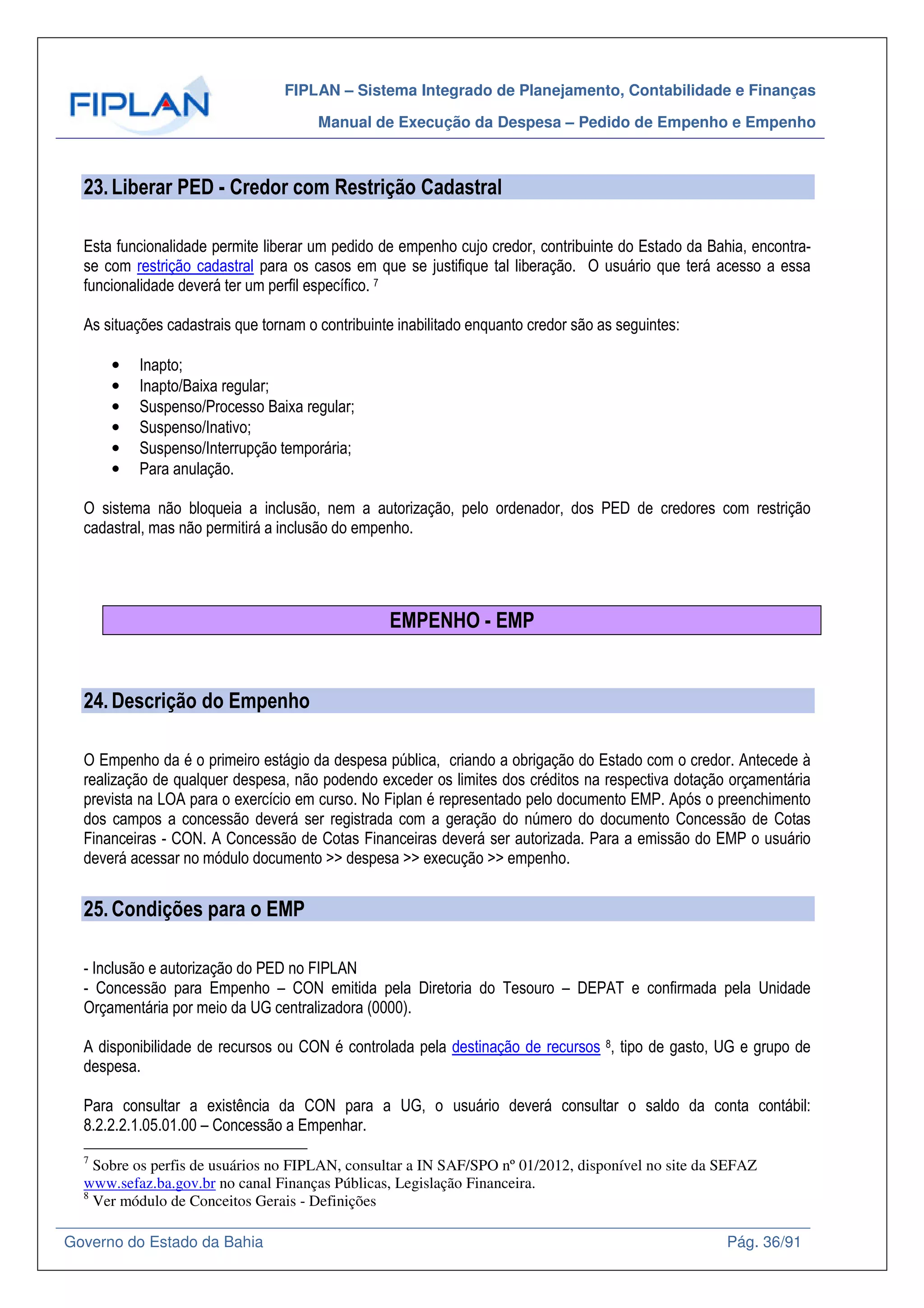 FIPLAN – Sistema Integrado de Planejamento, Contabilidade e Finanças
Manual de Execução da Despesa – Pedido de Empenho e Empenho
Governo do Estado da Bahia Pág. 36/91
23.Liberar PED - Credor com Restrição Cadastral
Esta funcionalidade permite liberar um pedido de empenho cujo credor, contribuinte do Estado da Bahia, encontra-
se com restrição cadastral para os casos em que se justifique tal liberação. O usuário que terá acesso a essa
funcionalidade deverá ter um perfil específico. 7
As situações cadastrais que tornam o contribuinte inabilitado enquanto credor são as seguintes:
• Inapto;
• Inapto/Baixa regular;
• Suspenso/Processo Baixa regular;
• Suspenso/Inativo;
• Suspenso/Interrupção temporária;
• Para anulação.
O sistema não bloqueia a inclusão, nem a autorização, pelo ordenador, dos PED de credores com restrição
cadastral, mas não permitirá a inclusão do empenho.
EMPENHO - EMP
24.Descrição do Empenho
O Empenho da é o primeiro estágio da despesa pública, criando a obrigação do Estado com o credor. Antecede à
realização de qualquer despesa, não podendo exceder os limites dos créditos na respectiva dotação orçamentária
prevista na LOA para o exercício em curso. No Fiplan é representado pelo documento EMP. Após o preenchimento
dos campos a concessão deverá ser registrada com a geração do número do documento Concessão de Cotas
Financeiras - CON. A Concessão de Cotas Financeiras deverá ser autorizada. Para a emissão do EMP o usuário
deverá acessar no módulo documento >> despesa >> execução >> empenho.
25.Condições para o EMP
- Inclusão e autorização do PED no FIPLAN
- Concessão para Empenho – CON emitida pela Diretoria do Tesouro – DEPAT e confirmada pela Unidade
Orçamentária por meio da UG centralizadora (0000).
A disponibilidade de recursos ou CON é controlada pela destinação de recursos 8, tipo de gasto, UG e grupo de
despesa.
Para consultar a existência da CON para a UG, o usuário deverá consultar o saldo da conta contábil:
8.2.2.2.1.05.01.00 – Concessão a Empenhar.
7
Sobre os perfis de usuários no FIPLAN, consultar a IN SAF/SPO nº 01/2012, disponível no site da SEFAZ
www.sefaz.ba.gov.br no canal Finanças Públicas, Legislação Financeira.
8
Ver módulo de Conceitos Gerais - Definições
 
