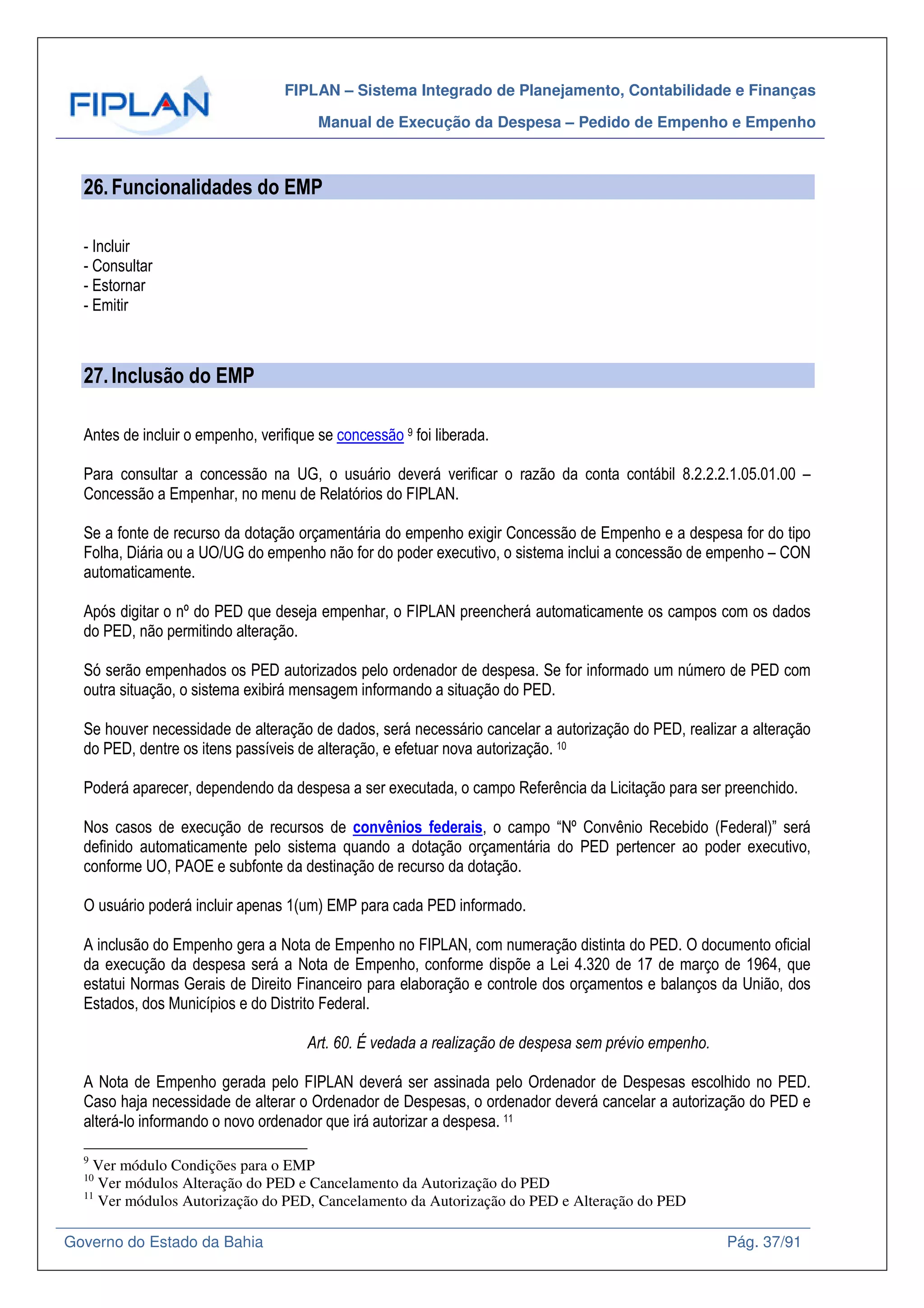 FIPLAN – Sistema Integrado de Planejamento, Contabilidade e Finanças
Manual de Execução da Despesa – Pedido de Empenho e Empenho
Governo do Estado da Bahia Pág. 37/91
26.Funcionalidades do EMP
- Incluir
- Consultar
- Estornar
- Emitir
27.Inclusão do EMP
Antes de incluir o empenho, verifique se concessão 9 foi liberada.
Para consultar a concessão na UG, o usuário deverá verificar o razão da conta contábil 8.2.2.2.1.05.01.00 –
Concessão a Empenhar, no menu de Relatórios do FIPLAN.
Se a fonte de recurso da dotação orçamentária do empenho exigir Concessão de Empenho e a despesa for do tipo
Folha, Diária ou a UO/UG do empenho não for do poder executivo, o sistema inclui a concessão de empenho – CON
automaticamente.
Após digitar o nº do PED que deseja empenhar, o FIPLAN preencherá automaticamente os campos com os dados
do PED, não permitindo alteração.
Só serão empenhados os PED autorizados pelo ordenador de despesa. Se for informado um número de PED com
outra situação, o sistema exibirá mensagem informando a situação do PED.
Se houver necessidade de alteração de dados, será necessário cancelar a autorização do PED, realizar a alteração
do PED, dentre os itens passíveis de alteração, e efetuar nova autorização. 10
Poderá aparecer, dependendo da despesa a ser executada, o campo Referência da Licitação para ser preenchido.
Nos casos de execução de recursos de convênios federais, o campo “Nº Convênio Recebido (Federal)” será
definido automaticamente pelo sistema quando a dotação orçamentária do PED pertencer ao poder executivo,
conforme UO, PAOE e subfonte da destinação de recurso da dotação.
O usuário poderá incluir apenas 1(um) EMP para cada PED informado.
A inclusão do Empenho gera a Nota de Empenho no FIPLAN, com numeração distinta do PED. O documento oficial
da execução da despesa será a Nota de Empenho, conforme dispõe a Lei 4.320 de 17 de março de 1964, que
estatui Normas Gerais de Direito Financeiro para elaboração e controle dos orçamentos e balanços da União, dos
Estados, dos Municípios e do Distrito Federal.
Art. 60. É vedada a realização de despesa sem prévio empenho.
A Nota de Empenho gerada pelo FIPLAN deverá ser assinada pelo Ordenador de Despesas escolhido no PED.
Caso haja necessidade de alterar o Ordenador de Despesas, o ordenador deverá cancelar a autorização do PED e
alterá-lo informando o novo ordenador que irá autorizar a despesa. 11
9
Ver módulo Condições para o EMP
10
Ver módulos Alteração do PED e Cancelamento da Autorização do PED
11
Ver módulos Autorização do PED, Cancelamento da Autorização do PED e Alteração do PED
 