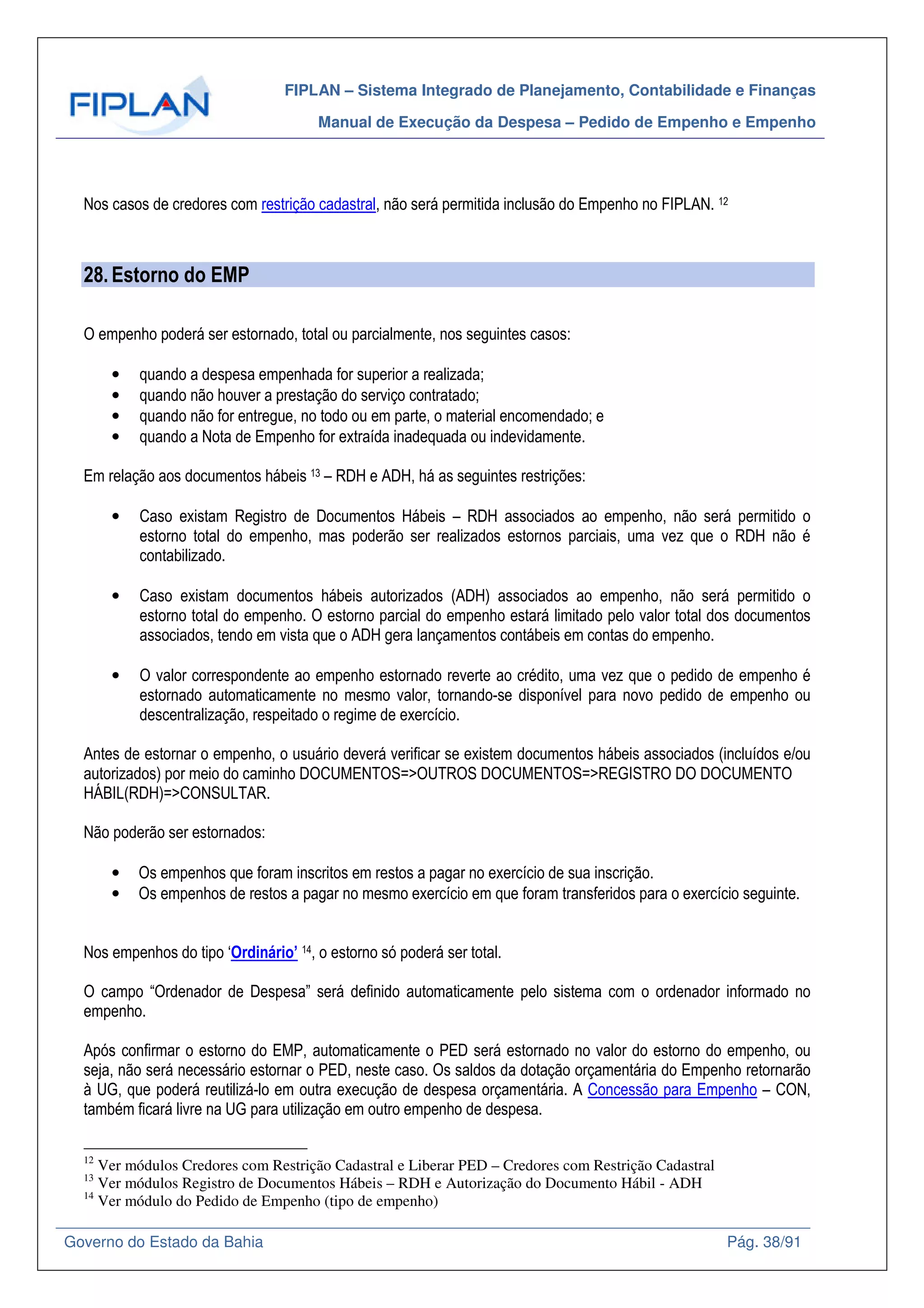 FIPLAN – Sistema Integrado de Planejamento, Contabilidade e Finanças
Manual de Execução da Despesa – Pedido de Empenho e Empenho
Governo do Estado da Bahia Pág. 38/91
Nos casos de credores com restrição cadastral, não será permitida inclusão do Empenho no FIPLAN. 12
28.Estorno do EMP
O empenho poderá ser estornado, total ou parcialmente, nos seguintes casos:
• quando a despesa empenhada for superior a realizada;
• quando não houver a prestação do serviço contratado;
• quando não for entregue, no todo ou em parte, o material encomendado; e
• quando a Nota de Empenho for extraída inadequada ou indevidamente.
Em relação aos documentos hábeis 13 – RDH e ADH, há as seguintes restrições:
• Caso existam Registro de Documentos Hábeis – RDH associados ao empenho, não será permitido o
estorno total do empenho, mas poderão ser realizados estornos parciais, uma vez que o RDH não é
contabilizado.
• Caso existam documentos hábeis autorizados (ADH) associados ao empenho, não será permitido o
estorno total do empenho. O estorno parcial do empenho estará limitado pelo valor total dos documentos
associados, tendo em vista que o ADH gera lançamentos contábeis em contas do empenho.
• O valor correspondente ao empenho estornado reverte ao crédito, uma vez que o pedido de empenho é
estornado automaticamente no mesmo valor, tornando-se disponível para novo pedido de empenho ou
descentralização, respeitado o regime de exercício.
Antes de estornar o empenho, o usuário deverá verificar se existem documentos hábeis associados (incluídos e/ou
autorizados) por meio do caminho DOCUMENTOS=>OUTROS DOCUMENTOS=>REGISTRO DO DOCUMENTO
HÁBIL(RDH)=>CONSULTAR.
Não poderão ser estornados:
• Os empenhos que foram inscritos em restos a pagar no exercício de sua inscrição.
• Os empenhos de restos a pagar no mesmo exercício em que foram transferidos para o exercício seguinte.
Nos empenhos do tipo ‘Ordinário’ 14, o estorno só poderá ser total.
O campo “Ordenador de Despesa” será definido automaticamente pelo sistema com o ordenador informado no
empenho.
Após confirmar o estorno do EMP, automaticamente o PED será estornado no valor do estorno do empenho, ou
seja, não será necessário estornar o PED, neste caso. Os saldos da dotação orçamentária do Empenho retornarão
à UG, que poderá reutilizá-lo em outra execução de despesa orçamentária. A Concessão para Empenho – CON,
também ficará livre na UG para utilização em outro empenho de despesa.
12
Ver módulos Credores com Restrição Cadastral e Liberar PED – Credores com Restrição Cadastral
13
Ver módulos Registro de Documentos Hábeis – RDH e Autorização do Documento Hábil - ADH
14
Ver módulo do Pedido de Empenho (tipo de empenho)
 