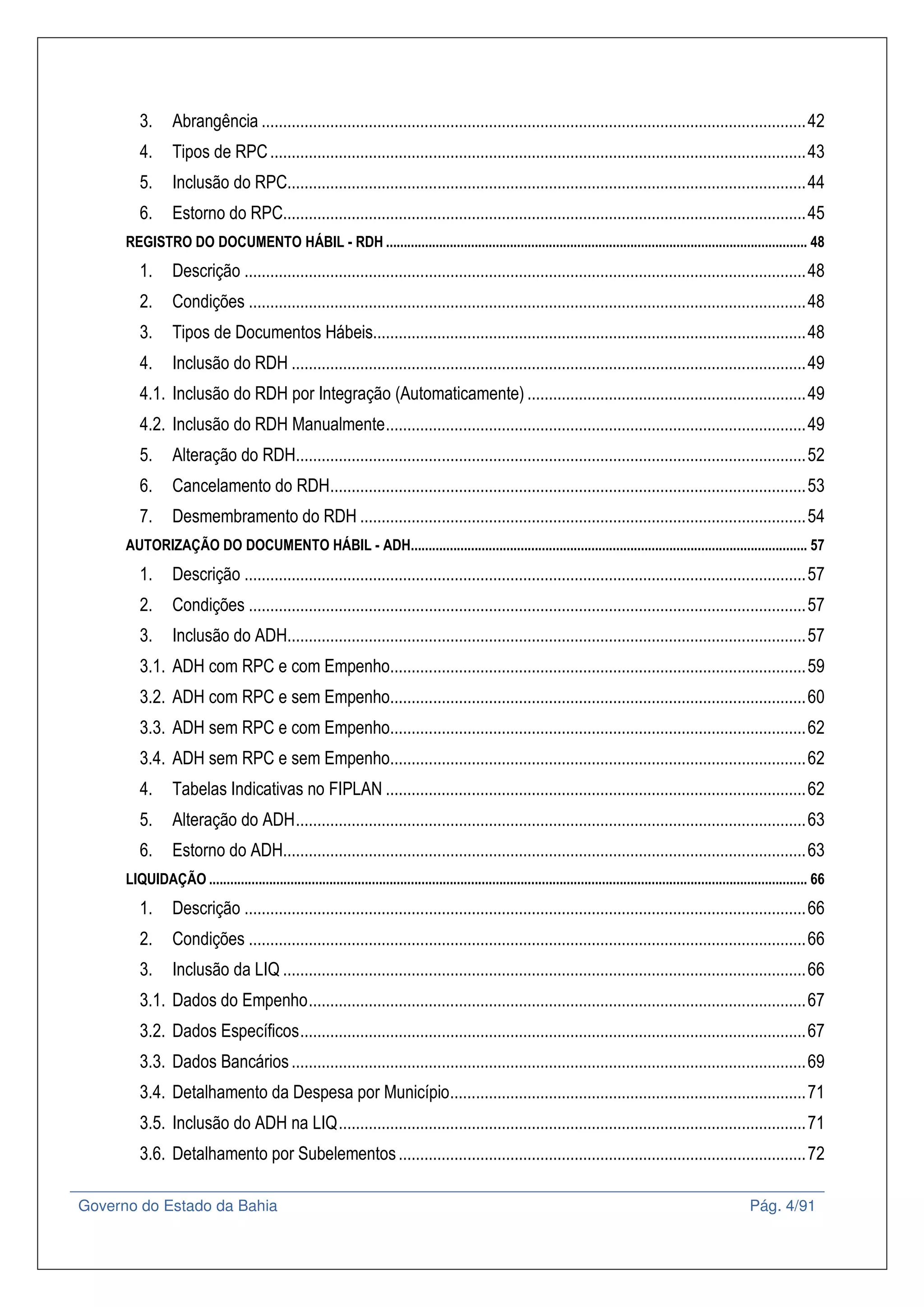 Governo do Estado da Bahia Pág. 4/91
3. Abrangência ...............................................................................................................................42
4. Tipos de RPC.............................................................................................................................43
5. Inclusão do RPC.........................................................................................................................44
6. Estorno do RPC..........................................................................................................................45
REGISTRO DO DOCUMENTO HÁBIL - RDH ....................................................................................................................... 48
1. Descrição ...................................................................................................................................48
2. Condições ..................................................................................................................................48
3. Tipos de Documentos Hábeis.....................................................................................................48
4. Inclusão do RDH ........................................................................................................................49
4.1. Inclusão do RDH por Integração (Automaticamente) .................................................................49
4.2. Inclusão do RDH Manualmente..................................................................................................49
5. Alteração do RDH.......................................................................................................................52
6. Cancelamento do RDH...............................................................................................................53
7. Desmembramento do RDH ........................................................................................................54
AUTORIZAÇÃO DO DOCUMENTO HÁBIL - ADH................................................................................................................ 57
1. Descrição ...................................................................................................................................57
2. Condições ..................................................................................................................................57
3. Inclusão do ADH.........................................................................................................................57
3.1. ADH com RPC e com Empenho.................................................................................................59
3.2. ADH com RPC e sem Empenho.................................................................................................60
3.3. ADH sem RPC e com Empenho.................................................................................................62
3.4. ADH sem RPC e sem Empenho.................................................................................................62
4. Tabelas Indicativas no FIPLAN ..................................................................................................62
5. Alteração do ADH.......................................................................................................................63
6. Estorno do ADH..........................................................................................................................63
LIQUIDAÇÃO ......................................................................................................................................................................... 66
1. Descrição ...................................................................................................................................66
2. Condições ..................................................................................................................................66
3. Inclusão da LIQ ..........................................................................................................................66
3.1. Dados do Empenho....................................................................................................................67
3.2. Dados Específicos......................................................................................................................67
3.3. Dados Bancários........................................................................................................................69
3.4. Detalhamento da Despesa por Município...................................................................................71
3.5. Inclusão do ADH na LIQ.............................................................................................................71
3.6. Detalhamento por Subelementos...............................................................................................72
 