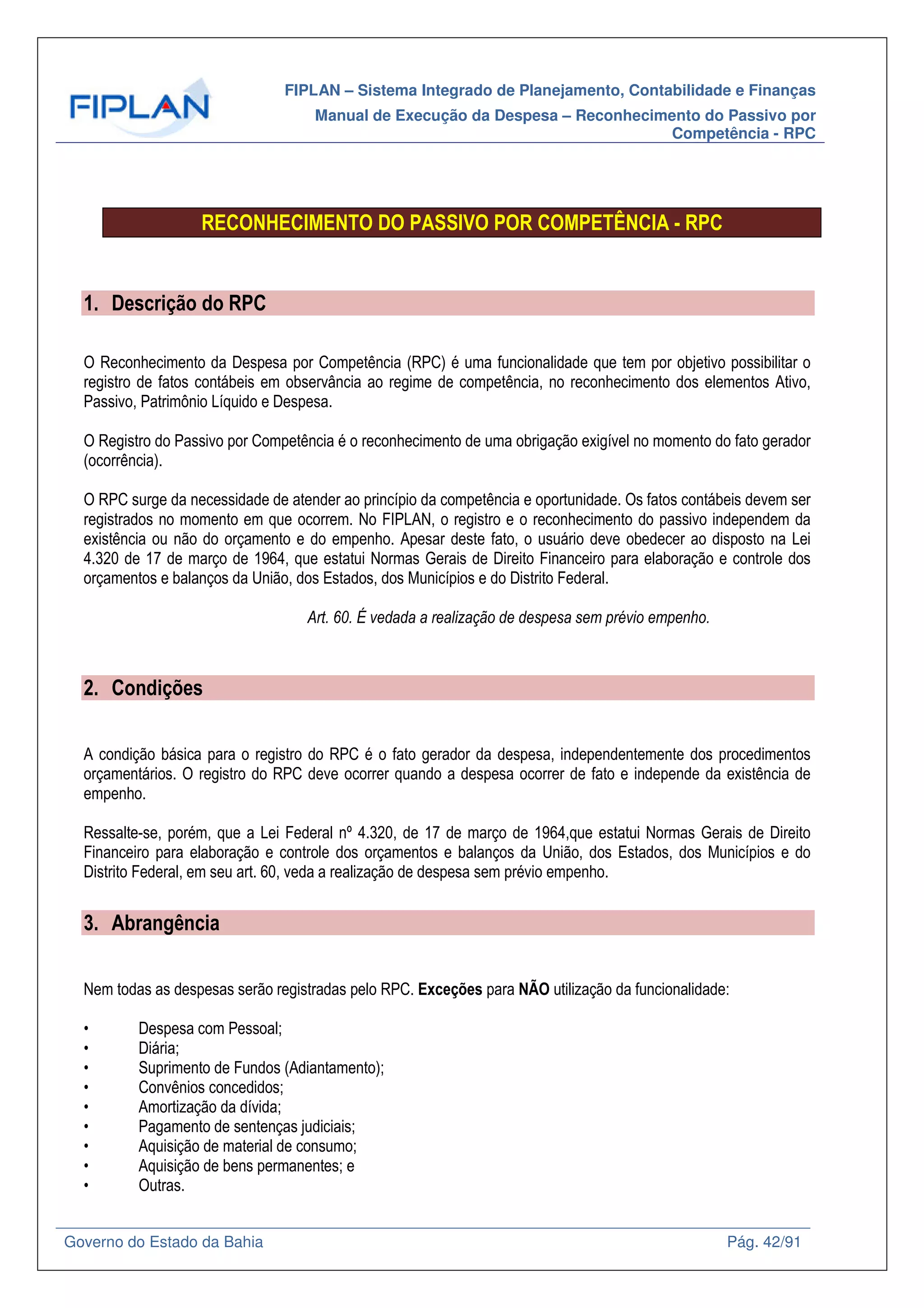 FIPLAN – Sistema Integrado de Planejamento, Contabilidade e Finanças
Manual de Execução da Despesa – Reconhecimento do Passivo por
Competência - RPC
Governo do Estado da Bahia Pág. 42/91
RECONHECIMENTO DO PASSIVO POR COMPETÊNCIA - RPC
1. Descrição do RPC
O Reconhecimento da Despesa por Competência (RPC) é uma funcionalidade que tem por objetivo possibilitar o
registro de fatos contábeis em observância ao regime de competência, no reconhecimento dos elementos Ativo,
Passivo, Patrimônio Líquido e Despesa.
O Registro do Passivo por Competência é o reconhecimento de uma obrigação exigível no momento do fato gerador
(ocorrência).
O RPC surge da necessidade de atender ao princípio da competência e oportunidade. Os fatos contábeis devem ser
registrados no momento em que ocorrem. No FIPLAN, o registro e o reconhecimento do passivo independem da
existência ou não do orçamento e do empenho. Apesar deste fato, o usuário deve obedecer ao disposto na Lei
4.320 de 17 de março de 1964, que estatui Normas Gerais de Direito Financeiro para elaboração e controle dos
orçamentos e balanços da União, dos Estados, dos Municípios e do Distrito Federal.
Art. 60. É vedada a realização de despesa sem prévio empenho.
2. Condições
A condição básica para o registro do RPC é o fato gerador da despesa, independentemente dos procedimentos
orçamentários. O registro do RPC deve ocorrer quando a despesa ocorrer de fato e independe da existência de
empenho.
Ressalte-se, porém, que a Lei Federal nº 4.320, de 17 de março de 1964,que estatui Normas Gerais de Direito
Financeiro para elaboração e controle dos orçamentos e balanços da União, dos Estados, dos Municípios e do
Distrito Federal, em seu art. 60, veda a realização de despesa sem prévio empenho.
3. Abrangência
Nem todas as despesas serão registradas pelo RPC. Exceções para NÃO utilização da funcionalidade:
• Despesa com Pessoal;
• Diária;
• Suprimento de Fundos (Adiantamento);
• Convênios concedidos;
• Amortização da dívida;
• Pagamento de sentenças judiciais;
• Aquisição de material de consumo;
• Aquisição de bens permanentes; e
• Outras.
 