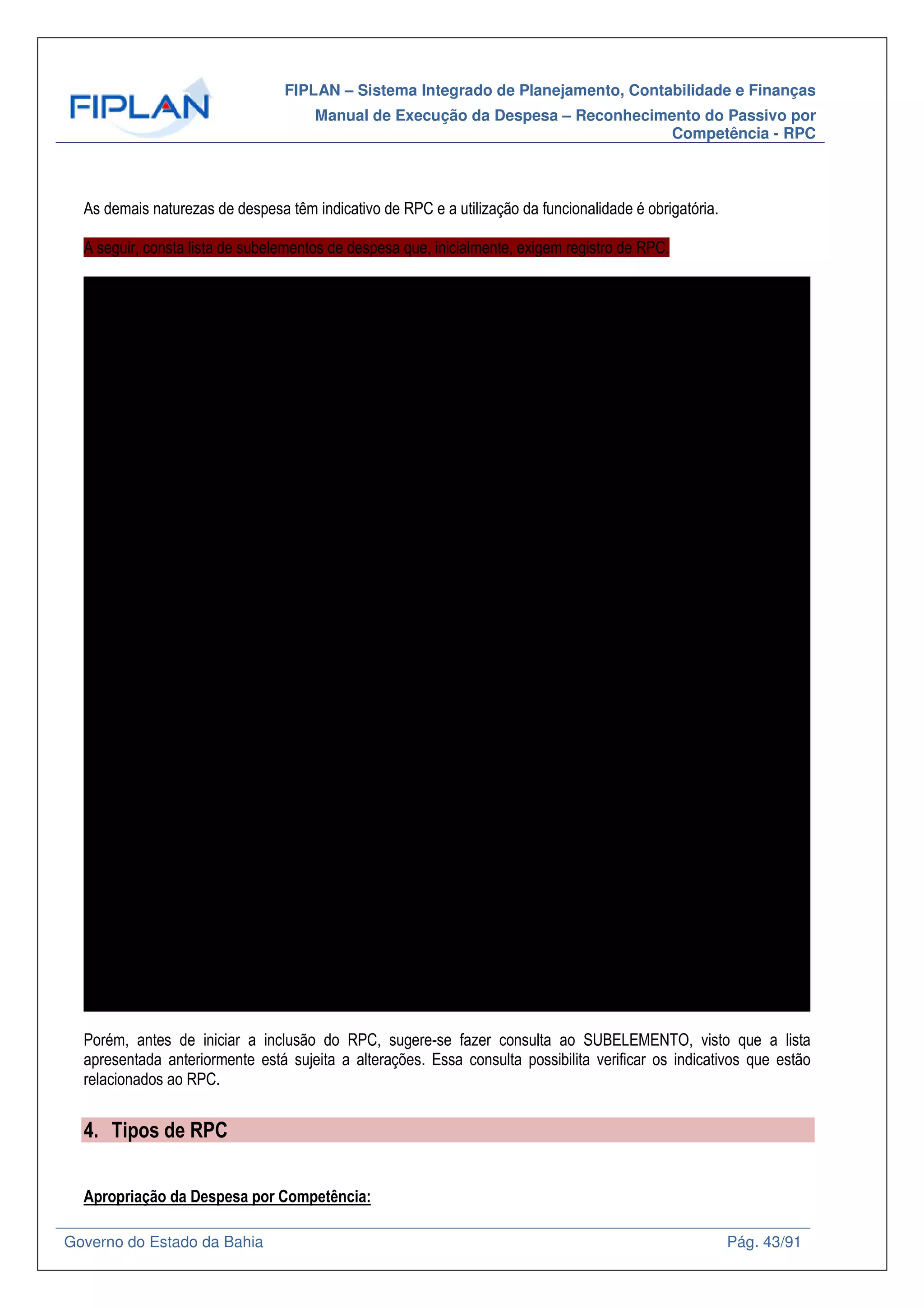FIPLAN – Sistema Integrado de Planejamento, Contabilidade e Finanças
Manual de Execução da Despesa – Reconhecimento do Passivo por
Competência - RPC
Governo do Estado da Bahia Pág. 43/91
As demais naturezas de despesa têm indicativo de RPC e a utilização da funcionalidade é obrigatória.
A seguir, consta lista de subelementos de despesa que, inicialmente, exigem registro de RPC.
SICOF Elemento Sub Nome SubElemento Nome Resumido
21.02-4 21 01 Juros de Empréstimos - Internos JUROS EMPRÉSTIMOS - INTERNOS
21.03-2 21 02 Juros de Empréstimos - Externos JUROS EMPRÉSTIMOS - EXTERNOS
SC 21 03 Juros de Financiamentos - Internos JUROS DE FINANCIAMENTOS - INTERNOS
SC 21 04 Juros de Financiamentos - Externos JUROS DE FINANCIAMENTOS - EXTERNOS
21.04-0 21 05 Juros de Empréstimos Internos - Área de Saúde JUROS DE EMPREST INTERNOS - SAÚDE
21.05-9 21 06 Juros de Empréstimos Externos - Área de Saúde JUROS DE EMPRÉST EXTERNOS - SAÚDE
SC 21 07 Juros de Financiamentos Internos - Área de Saúde JUROS DE FINANCIAM INTERNOS - SAÚDE
SC 21 08 Juros de Financiamentos Externos - Área de Saúde JUROS DE FINANCIAM EXTERNOS - SAÚDE
22.01-2 22 01 Encargos Internos ENCARGOS INTERNOS
22.02-0 22 02 Encargos Externos ENCARGOS EXTERNOS
22.03-9 22 03 Encargos Internos Área de Saúde ENCARGOS INTERNOS - SAÚDE
22.04-7 22 04 Encargos Externos Área de Saúde ENCARGOS EXTERNOS - SAÚDE
23.01-9 23 01 Juros, Deságios e Descontos da Dívida Mobiliária no País JUROS DESA DESC DIV MOBIL PAÍS
23.02-7 23 02 Juros, Deságios e Descontos da Dívida Mobiliária no Exterior JUROS DES DES DIV MOB EXTERIOR
23.03-5 23 03 Juros, Deságios e Descontos da Dívida Mobiliária no País - Área de Saúde JUROS DESA DES DIV MOB PAÍS - SAÚDE
23.04-3 23 04 Juros, Deságios e Descontos da Dívida Mobiliária no Exterior - Área de Saúde JUROS DESA DES DIV MOB EXT SAÚDE
24.01-5 24 01 Encargos sobre a Dívida Mobiliária no País ENCARGOS DÍVIDA MOBIL PAÍS
24.02-3 24 02 Encargos sobre a Dívida Mobiliária no Exterior ENCARGOS DÍVIDA MOBIL EXTERIOR
24.03-1 24 03 Encargos sobre a Dívida Mobiliária no País - Área de Saúde ENCARGOS DÍVIDA MOB PAÍS - SAÚDE
24.04-0 24 04 Encargos sobre a Dívida Mobiliária no Exterior - Área de Saúde ENCARGOS DÍVIDA MOB EXT - SAÚDE
25.01-1 25 01 Juros sobre Operações de Crédito por Antecipação de Receita JUROS OPERA CRÉD ANTEC REC - ARO
25.02-0 25 02 Juros sobre Operações de Crédito por Antecipação de Receita - Área de Saúde JUROS OPER CRÉD ANTE REC - SAÚDE
31.01-1 31 01 Premiações Culturais em Pecúnia PREM CULTURAIS EM PECÚNIA
31.02-0 31 02 Premiações Culturais em Condecorações, Medalhas e Troféus PREM CULT EM CONDEC MEDALHAS TROFÉUS
31.03-8 31 03 Premiações Culturais em Bens Adquiridos PREM CULTURAIS EM BENS ADQUIRIDOS
31.01-1 31 04 Premiações Artísticas em Pecúnia PREM ARTÍSTICAS EM PECÚNIA
31.02-0 31 05 Premiações Artísticas em Condecorações, Medalhas e Troféus PREM ART EM CONDEC MEDAL TROFÉUS
31.03-8 31 06 Premiações Artísticas em Bens Adquiridos PREM ARTÍSTICAS EM BENS ADQUIRIDOS
31.01-1 31 07 Premiações Científicas em Pecúnia PREM CIENTÍFICAS EM PECÚNIA
31.02-0 31 08 Premiações Científicas em Condecorações, Medalhas e Troféus PREM CIENT EM CONDEC MEDAL TROFÉUS
31.03-8 31 09 Premiações Científicas em Bens Adquiridos PREM CIENTÍFICAS EM BENS ADQUIRIDOS
31.01-1 31 10 Premiações Desportivas em pecúnia PREM DESPORTIVAS EM PECÚNIA
31.02-0 31 11 Premiações Desportivas em Condecorações, Medalhas e Troféus PREM DESP EM CONDEC MEDAL TROFÉUS
31.03-8 31 12 Premiações Desportivas em Bens Adquiridos PREM DESPORTIVAS EM BENS ADQUIRRID
32.02-6 32 01 Livros Didáticos LIVROS DIDÁTICOS
32.03-4 32 02 Medicamentos MEDICAMENTOS
32.05-0 32 03 Sementes SEMENTES
32.06-9 32 04 Material e Alimentos para Distribuição a Municípios em Estado de Emergência MAT/ ALIMEN P/ MUNIC SIT EMERGÊNCIA
32.07-7 32 05 Material para Divulgação e Distribuição em Exposições Agropecuárias e Outros Eventos Nacionais e Int MAT DIVUL EXP AGROP OUT EVENTO
32.08-5 32 06 Material para Distribuição Gratuita à Comissão Municipal de Defesa Civil - COMDEC MAT P/ DIST GRATUITA À DEF CIVIL
32.09-3 32 07 Material para Esportes e Recreação MAT P/ ESPORTES E RECREAÇÃO
32.10-7 32 08 Importação em Andamento Material de Consumo IMPORT ANDAMENTO MAT CONSUMO
32.11-5 32 09 SEDES PAA Leite SEDES PAA LEITE
32.12-3 32 10 SEDES PAA Alimentos SEDES PAA ALIMENTOS
32.13-1 32 11 Material para Distribuição a Colonia de Pescadores MAT DIST COLONIA PESCADORES
32.14-0 32 12 FESBA Distribuição de Medicamentos ao Municipio de Salvador FESBA DIST MEDICAM MUN SALVADOR
32.15-8 32 13 Material para Distribuição Gratuita Povos e Comunidades Tradicionais MAT DIST GRAT COMUN TRADICIONAIS
32.02-6 32 14 Fardamento Escolar FARDAMENTO ESCOLAR
32.16-6 32 15 Materiais e Bens para Assistência Social MAT/BENS PARA ASSIST SOCIAL
32.17-4 32 16 Alimentação e Gêneros Alimentícios ALIMENTAÇÃO E GEN ALIMENTÍCIOS
32.18-2 32 17 Material Educativo para Distribuição Gratuita MAT EDUCAT P DIST GRATUITA
3219-0 32 18 Material Agrícola para Distribuição Gratuita MAT AGRIC P DIST GRATUITA
33.01-4 33 01 Passagens no País, Taxas de Embarque e Seguros PASSAGENS PAÍS TAX EMB SEGUROS
33.02-2 33 02 Locação de Veículos LOCAÇÃO DE VEÍCULOS
33.03-0 33 03 Gastos com Uso de Veículos em Viagens GASTOS COM VEÍCULOS EM VIAGENS
33.04-9 33 04 Gastos com Translado GASTOS COM TRANSLADO
33.06-5 33 05 Passagens para o Exterior, Taxas de Embarque e Seguros PASSAG EXTERIOR TAX EMB/SEGUROS
33.07-3 33 06 Locação de Veículo para Transporte de Servidores para o Local de Trabalho LOC VEÍC TRAN SERV P/ LOCAL TRABALHO
33.08-1 33 07 Despesas com Mudanças em Objeto de Serviço DESP MUDANÇA OBJETO SERVIÇO
33.09-0 33 08 Locação de Aeronaves LOCAÇÃO DE AERONAVES
33.10-3 33 09 Locação de Embarcações LOCAÇÃO DE EMBARCAÇÕES
33.11-1 33 10 Ressarcimento de Despesas com Passagens e Locomoção RESSARC DESP PASS/LOCOMOÇÕES
33.12-0 33 11 Indenização de Transporte - Lei nº. 7.990/2001 INDENIZAÇÃO TRANSP-LEI 7990/01
33.13-8 33 12 Locação Intermunicipal para Transporte de Servidor LOCAÇÃO INTERM TRANSP SERVIDOR
33.14-6 33 13 Locação Municipal para Transporte de Servidor LOCAÇÃO MUNICIPAL TRANSP SERVIDOR
34.01-0 34 01 Informática e Processamento de Dados INFORMÁTICA PROCESSAM DADOS
34.02-9 34 02 Apoio Técnico e Administrativo APOIO TÉCNICO E ADMINISTRATIVO
34.03-7 34 03 Saúde e Assistência Social SAÚDE E ASSISTÊNCIA SOCIAL
34.04-5 34 04 Segurança SEGURANÇA
34.05-3 34 05 Cooperativas Médicas COOPERATIVAS MÉDICAS
35.01-7 35 01 Contrato de Consultoria Técnica Pessoa Física CONSULTORIA TÉCN PESS FÍSICA
35.02-5 35 02 Auditorias Contábil, Financeira ou Jurídica Pessoa Física AUDITORIA CONT FIN JUR PESSOA FÍSICA
35.03-3 35 03 Contrato de Consultoria Técnica Pessoa Jurídica CONSULTORIA TÉCN PESS JURÍDICA
35.04-1 35 04 Auditorias Contábil, Financeira ou Jurídica Pessoa Jurídica AUDITORIA CONT FIN JUR PESS JURÍDICA
Porém, antes de iniciar a inclusão do RPC, sugere-se fazer consulta ao SUBELEMENTO, visto que a lista
apresentada anteriormente está sujeita a alterações. Essa consulta possibilita verificar os indicativos que estão
relacionados ao RPC.
4. Tipos de RPC
Apropriação da Despesa por Competência:
 