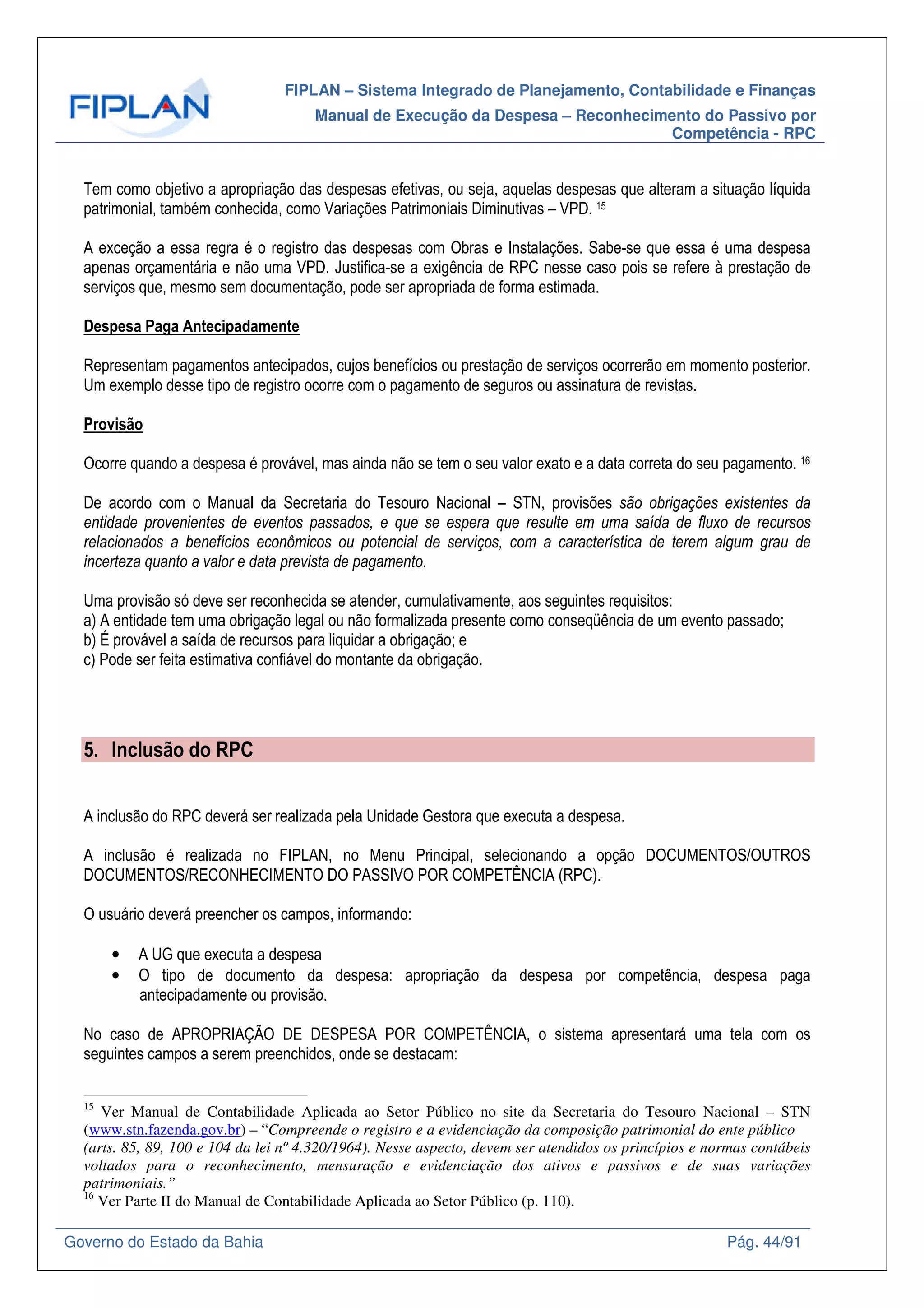 FIPLAN – Sistema Integrado de Planejamento, Contabilidade e Finanças
Manual de Execução da Despesa – Reconhecimento do Passivo por
Competência - RPC
Governo do Estado da Bahia Pág. 44/91
Tem como objetivo a apropriação das despesas efetivas, ou seja, aquelas despesas que alteram a situação líquida
patrimonial, também conhecida, como Variações Patrimoniais Diminutivas – VPD. 15
A exceção a essa regra é o registro das despesas com Obras e Instalações. Sabe-se que essa é uma despesa
apenas orçamentária e não uma VPD. Justifica-se a exigência de RPC nesse caso pois se refere à prestação de
serviços que, mesmo sem documentação, pode ser apropriada de forma estimada.
Despesa Paga Antecipadamente
Representam pagamentos antecipados, cujos benefícios ou prestação de serviços ocorrerão em momento posterior.
Um exemplo desse tipo de registro ocorre com o pagamento de seguros ou assinatura de revistas.
Provisão
Ocorre quando a despesa é provável, mas ainda não se tem o seu valor exato e a data correta do seu pagamento. 16
De acordo com o Manual da Secretaria do Tesouro Nacional – STN, provisões são obrigações existentes da
entidade provenientes de eventos passados, e que se espera que resulte em uma saída de fluxo de recursos
relacionados a benefícios econômicos ou potencial de serviços, com a característica de terem algum grau de
incerteza quanto a valor e data prevista de pagamento.
Uma provisão só deve ser reconhecida se atender, cumulativamente, aos seguintes requisitos:
a) A entidade tem uma obrigação legal ou não formalizada presente como conseqüência de um evento passado;
b) É provável a saída de recursos para liquidar a obrigação; e
c) Pode ser feita estimativa confiável do montante da obrigação.
5. Inclusão do RPC
A inclusão do RPC deverá ser realizada pela Unidade Gestora que executa a despesa.
A inclusão é realizada no FIPLAN, no Menu Principal, selecionando a opção DOCUMENTOS/OUTROS
DOCUMENTOS/RECONHECIMENTO DO PASSIVO POR COMPETÊNCIA (RPC).
O usuário deverá preencher os campos, informando:
• A UG que executa a despesa
• O tipo de documento da despesa: apropriação da despesa por competência, despesa paga
antecipadamente ou provisão.
No caso de APROPRIAÇÃO DE DESPESA POR COMPETÊNCIA, o sistema apresentará uma tela com os
seguintes campos a serem preenchidos, onde se destacam:
15
Ver Manual de Contabilidade Aplicada ao Setor Público no site da Secretaria do Tesouro Nacional – STN
(www.stn.fazenda.gov.br) – “Compreende o registro e a evidenciação da composição patrimonial do ente público
(arts. 85, 89, 100 e 104 da lei nº 4.320/1964). Nesse aspecto, devem ser atendidos os princípios e normas contábeis
voltados para o reconhecimento, mensuração e evidenciação dos ativos e passivos e de suas variações
patrimoniais.”
16
Ver Parte II do Manual de Contabilidade Aplicada ao Setor Público (p. 110).
 