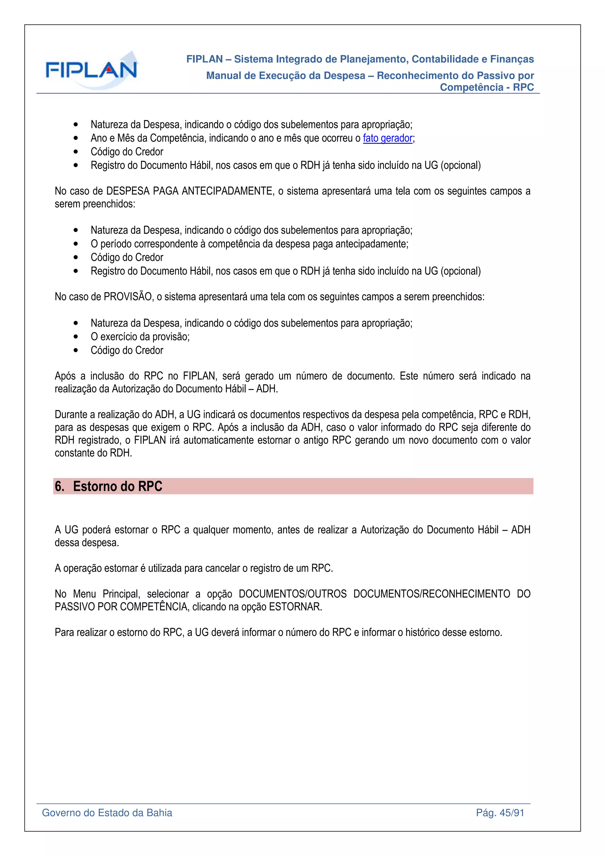 FIPLAN – Sistema Integrado de Planejamento, Contabilidade e Finanças
Manual de Execução da Despesa – Reconhecimento do Passivo por
Competência - RPC
Governo do Estado da Bahia Pág. 45/91
• Natureza da Despesa, indicando o código dos subelementos para apropriação;
• Ano e Mês da Competência, indicando o ano e mês que ocorreu o fato gerador;
• Código do Credor
• Registro do Documento Hábil, nos casos em que o RDH já tenha sido incluído na UG (opcional)
No caso de DESPESA PAGA ANTECIPADAMENTE, o sistema apresentará uma tela com os seguintes campos a
serem preenchidos:
• Natureza da Despesa, indicando o código dos subelementos para apropriação;
• O período correspondente à competência da despesa paga antecipadamente;
• Código do Credor
• Registro do Documento Hábil, nos casos em que o RDH já tenha sido incluído na UG (opcional)
No caso de PROVISÃO, o sistema apresentará uma tela com os seguintes campos a serem preenchidos:
• Natureza da Despesa, indicando o código dos subelementos para apropriação;
• O exercício da provisão;
• Código do Credor
Após a inclusão do RPC no FIPLAN, será gerado um número de documento. Este número será indicado na
realização da Autorização do Documento Hábil – ADH.
Durante a realização do ADH, a UG indicará os documentos respectivos da despesa pela competência, RPC e RDH,
para as despesas que exigem o RPC. Após a inclusão da ADH, caso o valor informado do RPC seja diferente do
RDH registrado, o FIPLAN irá automaticamente estornar o antigo RPC gerando um novo documento com o valor
constante do RDH.
6. Estorno do RPC
A UG poderá estornar o RPC a qualquer momento, antes de realizar a Autorização do Documento Hábil – ADH
dessa despesa.
A operação estornar é utilizada para cancelar o registro de um RPC.
No Menu Principal, selecionar a opção DOCUMENTOS/OUTROS DOCUMENTOS/RECONHECIMENTO DO
PASSIVO POR COMPETÊNCIA, clicando na opção ESTORNAR.
Para realizar o estorno do RPC, a UG deverá informar o número do RPC e informar o histórico desse estorno.
 