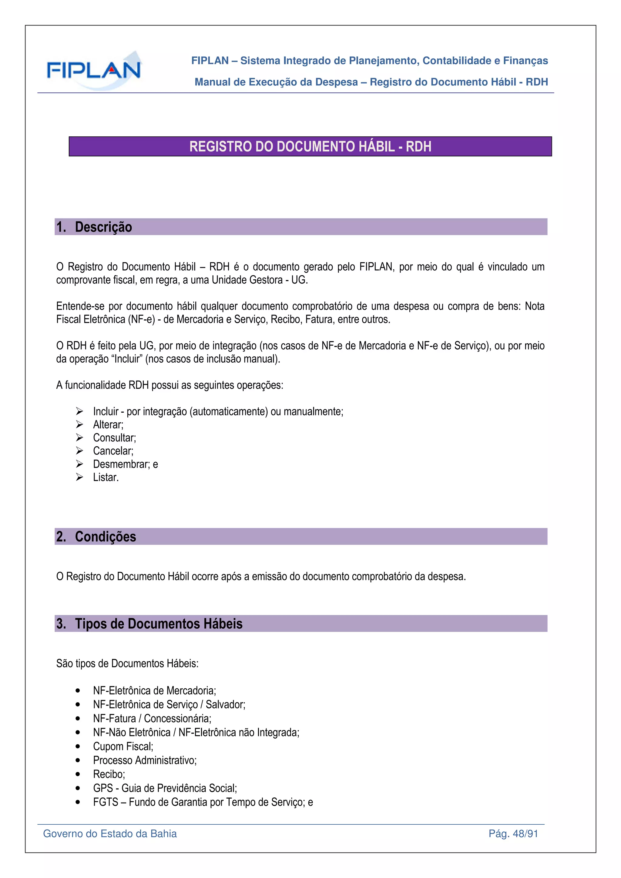 FIPLAN – Sistema Integrado de Planejamento, Contabilidade e Finanças
Manual de Execução da Despesa – Registro do Documento Hábil - RDH
Governo do Estado da Bahia Pág. 48/91
REGISTRO DO DOCUMENTO HÁBIL - RDH
1. Descrição
O Registro do Documento Hábil – RDH é o documento gerado pelo FIPLAN, por meio do qual é vinculado um
comprovante fiscal, em regra, a uma Unidade Gestora - UG.
Entende-se por documento hábil qualquer documento comprobatório de uma despesa ou compra de bens: Nota
Fiscal Eletrônica (NF-e) - de Mercadoria e Serviço, Recibo, Fatura, entre outros.
O RDH é feito pela UG, por meio de integração (nos casos de NF-e de Mercadoria e NF-e de Serviço), ou por meio
da operação “Incluir” (nos casos de inclusão manual).
A funcionalidade RDH possui as seguintes operações:
Incluir - por integração (automaticamente) ou manualmente;
Alterar;
Consultar;
Cancelar;
Desmembrar; e
Listar.
2. Condições
O Registro do Documento Hábil ocorre após a emissão do documento comprobatório da despesa.
3. Tipos de Documentos Hábeis
São tipos de Documentos Hábeis:
• NF-Eletrônica de Mercadoria;
• NF-Eletrônica de Serviço / Salvador;
• NF-Fatura / Concessionária;
• NF-Não Eletrônica / NF-Eletrônica não Integrada;
• Cupom Fiscal;
• Processo Administrativo;
• Recibo;
• GPS - Guia de Previdência Social;
• FGTS – Fundo de Garantia por Tempo de Serviço; e
 
