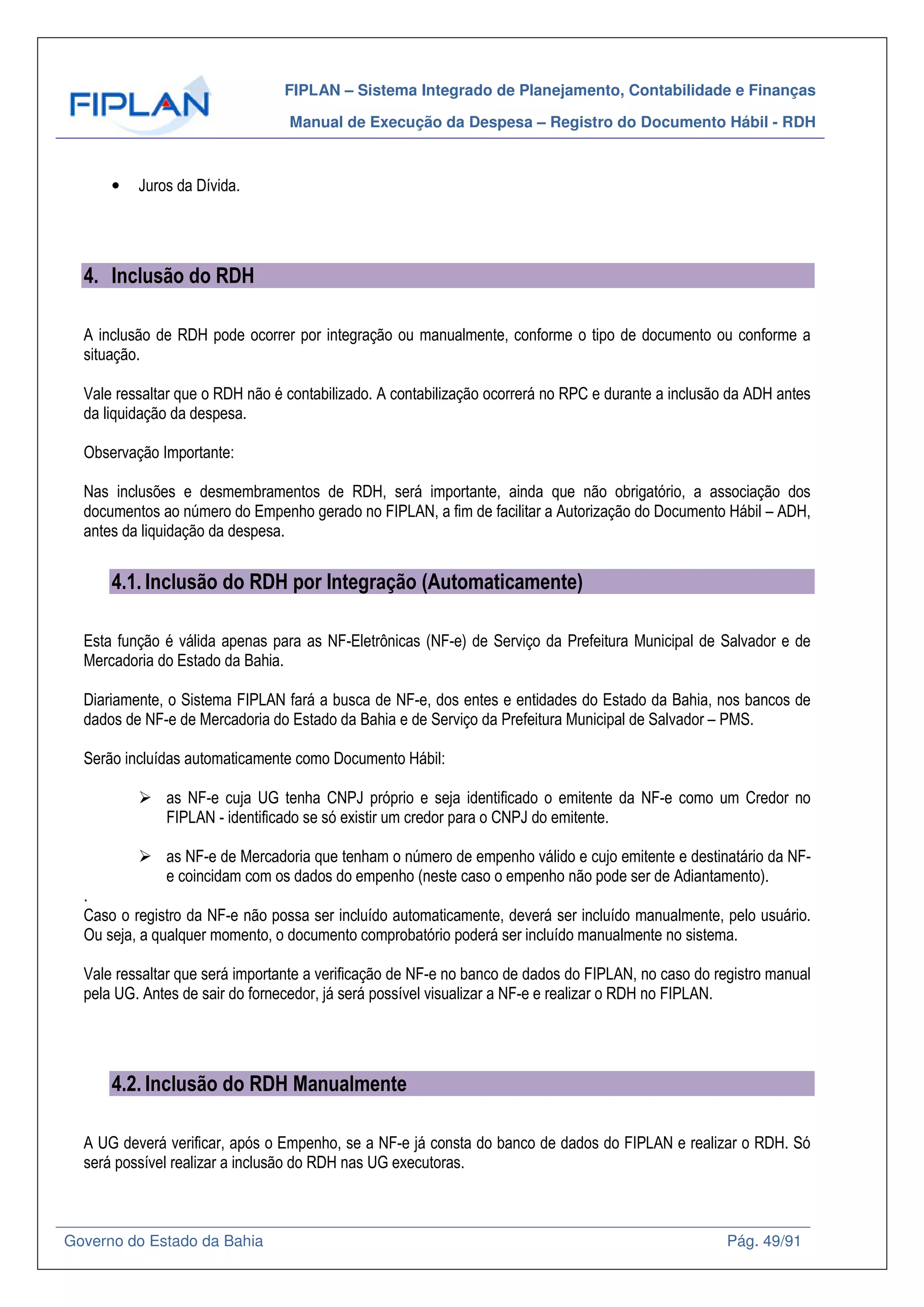 FIPLAN – Sistema Integrado de Planejamento, Contabilidade e Finanças
Manual de Execução da Despesa – Registro do Documento Hábil - RDH
Governo do Estado da Bahia Pág. 49/91
• Juros da Dívida.
4. Inclusão do RDH
A inclusão de RDH pode ocorrer por integração ou manualmente, conforme o tipo de documento ou conforme a
situação.
Vale ressaltar que o RDH não é contabilizado. A contabilização ocorrerá no RPC e durante a inclusão da ADH antes
da liquidação da despesa.
Observação Importante:
Nas inclusões e desmembramentos de RDH, será importante, ainda que não obrigatório, a associação dos
documentos ao número do Empenho gerado no FIPLAN, a fim de facilitar a Autorização do Documento Hábil – ADH,
antes da liquidação da despesa.
4.1. Inclusão do RDH por Integração (Automaticamente)
Esta função é válida apenas para as NF-Eletrônicas (NF-e) de Serviço da Prefeitura Municipal de Salvador e de
Mercadoria do Estado da Bahia.
Diariamente, o Sistema FIPLAN fará a busca de NF-e, dos entes e entidades do Estado da Bahia, nos bancos de
dados de NF-e de Mercadoria do Estado da Bahia e de Serviço da Prefeitura Municipal de Salvador – PMS.
Serão incluídas automaticamente como Documento Hábil:
as NF-e cuja UG tenha CNPJ próprio e seja identificado o emitente da NF-e como um Credor no
FIPLAN - identificado se só existir um credor para o CNPJ do emitente.
as NF-e de Mercadoria que tenham o número de empenho válido e cujo emitente e destinatário da NF-
e coincidam com os dados do empenho (neste caso o empenho não pode ser de Adiantamento).
.
Caso o registro da NF-e não possa ser incluído automaticamente, deverá ser incluído manualmente, pelo usuário.
Ou seja, a qualquer momento, o documento comprobatório poderá ser incluído manualmente no sistema.
Vale ressaltar que será importante a verificação de NF-e no banco de dados do FIPLAN, no caso do registro manual
pela UG. Antes de sair do fornecedor, já será possível visualizar a NF-e e realizar o RDH no FIPLAN.
4.2. Inclusão do RDH Manualmente
A UG deverá verificar, após o Empenho, se a NF-e já consta do banco de dados do FIPLAN e realizar o RDH. Só
será possível realizar a inclusão do RDH nas UG executoras.
 