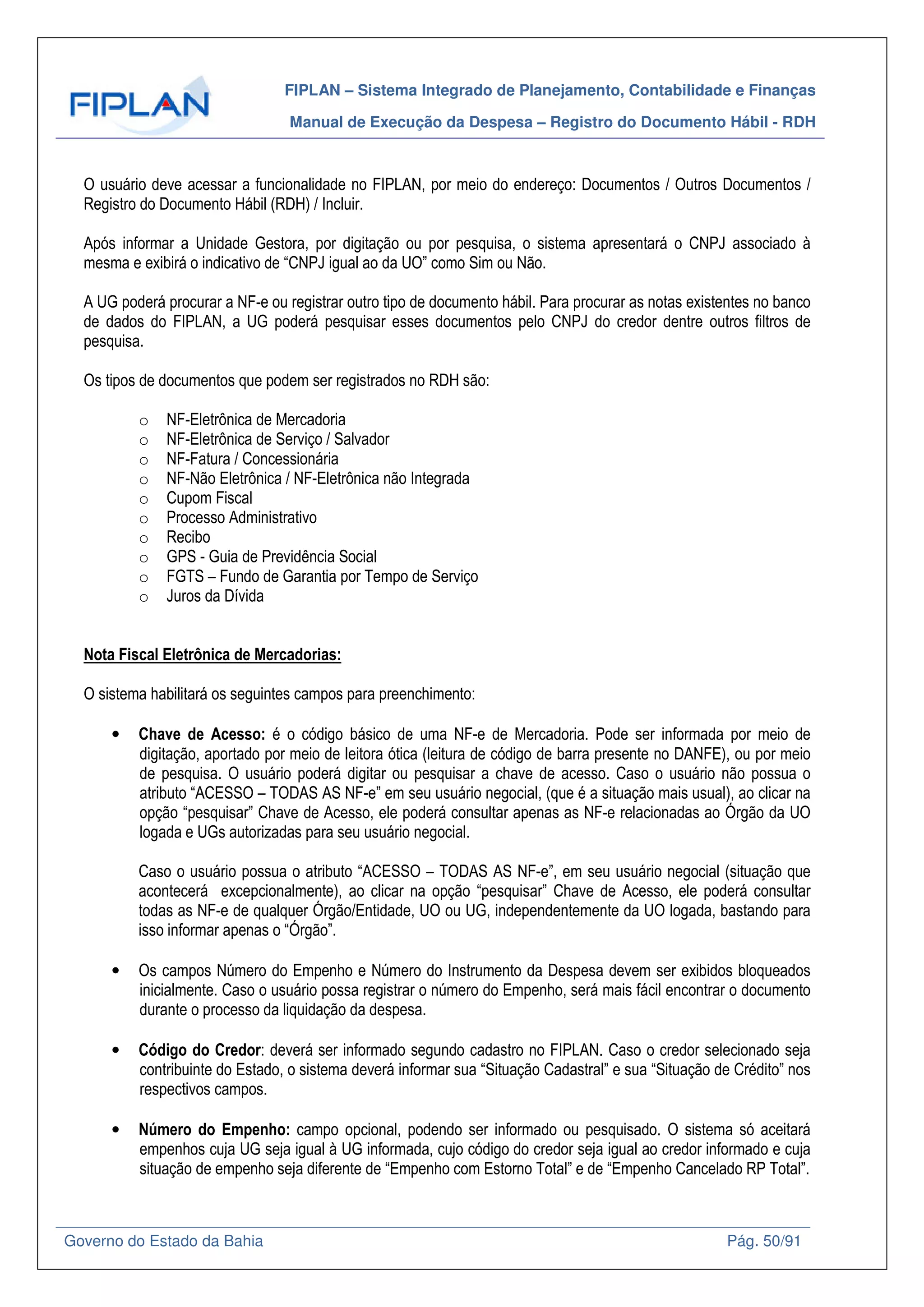 FIPLAN – Sistema Integrado de Planejamento, Contabilidade e Finanças
Manual de Execução da Despesa – Registro do Documento Hábil - RDH
Governo do Estado da Bahia Pág. 50/91
O usuário deve acessar a funcionalidade no FIPLAN, por meio do endereço: Documentos / Outros Documentos /
Registro do Documento Hábil (RDH) / Incluir.
Após informar a Unidade Gestora, por digitação ou por pesquisa, o sistema apresentará o CNPJ associado à
mesma e exibirá o indicativo de “CNPJ igual ao da UO” como Sim ou Não.
A UG poderá procurar a NF-e ou registrar outro tipo de documento hábil. Para procurar as notas existentes no banco
de dados do FIPLAN, a UG poderá pesquisar esses documentos pelo CNPJ do credor dentre outros filtros de
pesquisa.
Os tipos de documentos que podem ser registrados no RDH são:
o NF-Eletrônica de Mercadoria
o NF-Eletrônica de Serviço / Salvador
o NF-Fatura / Concessionária
o NF-Não Eletrônica / NF-Eletrônica não Integrada
o Cupom Fiscal
o Processo Administrativo
o Recibo
o GPS - Guia de Previdência Social
o FGTS – Fundo de Garantia por Tempo de Serviço
o Juros da Dívida
Nota Fiscal Eletrônica de Mercadorias:
O sistema habilitará os seguintes campos para preenchimento:
• Chave de Acesso: é o código básico de uma NF-e de Mercadoria. Pode ser informada por meio de
digitação, aportado por meio de leitora ótica (leitura de código de barra presente no DANFE), ou por meio
de pesquisa. O usuário poderá digitar ou pesquisar a chave de acesso. Caso o usuário não possua o
atributo “ACESSO – TODAS AS NF-e” em seu usuário negocial, (que é a situação mais usual), ao clicar na
opção “pesquisar” Chave de Acesso, ele poderá consultar apenas as NF-e relacionadas ao Órgão da UO
logada e UGs autorizadas para seu usuário negocial.
Caso o usuário possua o atributo “ACESSO – TODAS AS NF-e”, em seu usuário negocial (situação que
acontecerá excepcionalmente), ao clicar na opção “pesquisar” Chave de Acesso, ele poderá consultar
todas as NF-e de qualquer Órgão/Entidade, UO ou UG, independentemente da UO logada, bastando para
isso informar apenas o “Órgão”.
• Os campos Número do Empenho e Número do Instrumento da Despesa devem ser exibidos bloqueados
inicialmente. Caso o usuário possa registrar o número do Empenho, será mais fácil encontrar o documento
durante o processo da liquidação da despesa.
• Código do Credor: deverá ser informado segundo cadastro no FIPLAN. Caso o credor selecionado seja
contribuinte do Estado, o sistema deverá informar sua “Situação Cadastral” e sua “Situação de Crédito” nos
respectivos campos.
• Número do Empenho: campo opcional, podendo ser informado ou pesquisado. O sistema só aceitará
empenhos cuja UG seja igual à UG informada, cujo código do credor seja igual ao credor informado e cuja
situação de empenho seja diferente de “Empenho com Estorno Total” e de “Empenho Cancelado RP Total”.
 