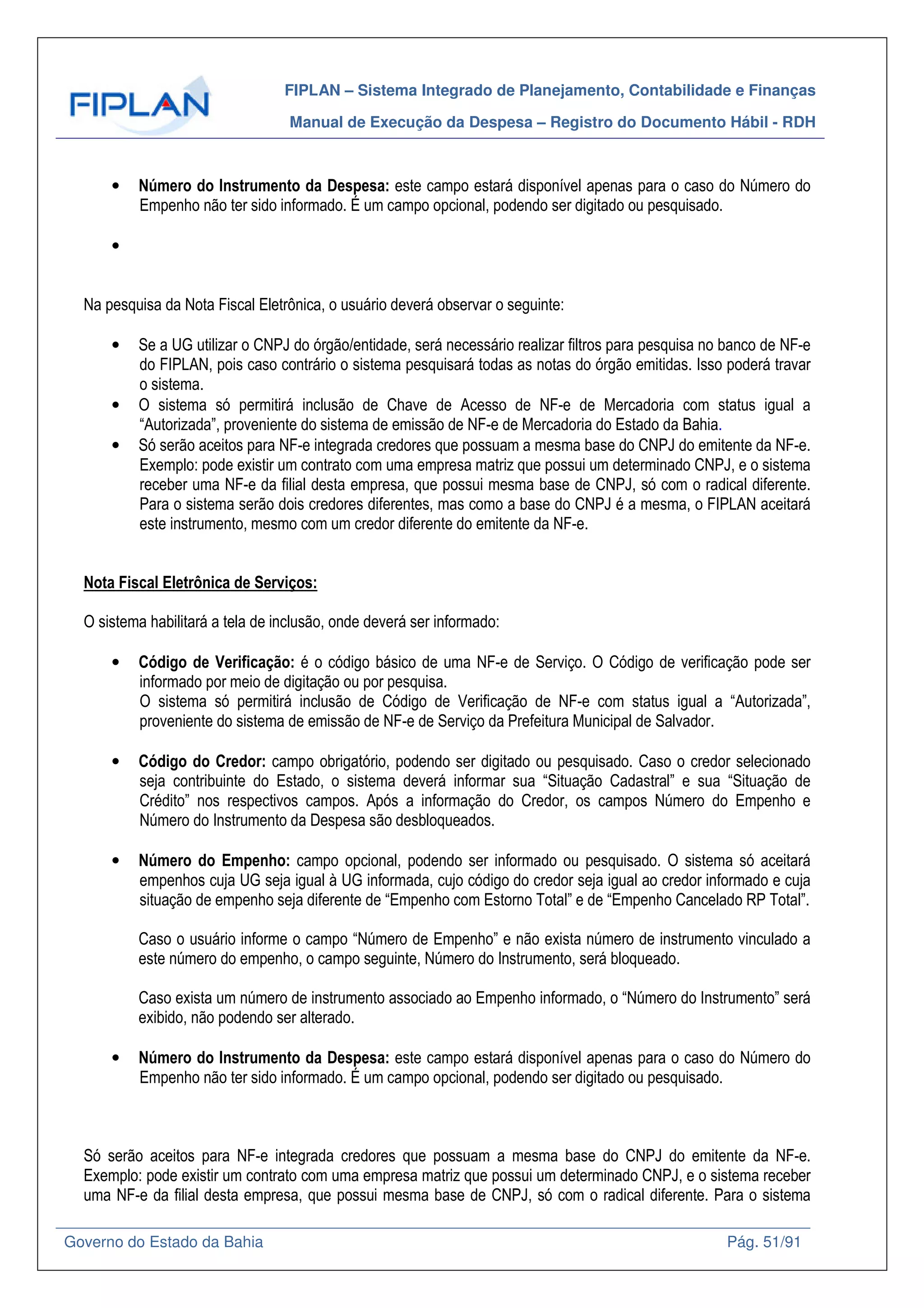 FIPLAN – Sistema Integrado de Planejamento, Contabilidade e Finanças
Manual de Execução da Despesa – Registro do Documento Hábil - RDH
Governo do Estado da Bahia Pág. 51/91
• Número do Instrumento da Despesa: este campo estará disponível apenas para o caso do Número do
Empenho não ter sido informado. É um campo opcional, podendo ser digitado ou pesquisado.
•
Na pesquisa da Nota Fiscal Eletrônica, o usuário deverá observar o seguinte:
• Se a UG utilizar o CNPJ do órgão/entidade, será necessário realizar filtros para pesquisa no banco de NF-e
do FIPLAN, pois caso contrário o sistema pesquisará todas as notas do órgão emitidas. Isso poderá travar
o sistema.
• O sistema só permitirá inclusão de Chave de Acesso de NF-e de Mercadoria com status igual a
“Autorizada”, proveniente do sistema de emissão de NF-e de Mercadoria do Estado da Bahia.
• Só serão aceitos para NF-e integrada credores que possuam a mesma base do CNPJ do emitente da NF-e.
Exemplo: pode existir um contrato com uma empresa matriz que possui um determinado CNPJ, e o sistema
receber uma NF-e da filial desta empresa, que possui mesma base de CNPJ, só com o radical diferente.
Para o sistema serão dois credores diferentes, mas como a base do CNPJ é a mesma, o FIPLAN aceitará
este instrumento, mesmo com um credor diferente do emitente da NF-e.
Nota Fiscal Eletrônica de Serviços:
O sistema habilitará a tela de inclusão, onde deverá ser informado:
• Código de Verificação: é o código básico de uma NF-e de Serviço. O Código de verificação pode ser
informado por meio de digitação ou por pesquisa.
O sistema só permitirá inclusão de Código de Verificação de NF-e com status igual a “Autorizada”,
proveniente do sistema de emissão de NF-e de Serviço da Prefeitura Municipal de Salvador.
• Código do Credor: campo obrigatório, podendo ser digitado ou pesquisado. Caso o credor selecionado
seja contribuinte do Estado, o sistema deverá informar sua “Situação Cadastral” e sua “Situação de
Crédito” nos respectivos campos. Após a informação do Credor, os campos Número do Empenho e
Número do Instrumento da Despesa são desbloqueados.
• Número do Empenho: campo opcional, podendo ser informado ou pesquisado. O sistema só aceitará
empenhos cuja UG seja igual à UG informada, cujo código do credor seja igual ao credor informado e cuja
situação de empenho seja diferente de “Empenho com Estorno Total” e de “Empenho Cancelado RP Total”.
Caso o usuário informe o campo “Número de Empenho” e não exista número de instrumento vinculado a
este número do empenho, o campo seguinte, Número do Instrumento, será bloqueado.
Caso exista um número de instrumento associado ao Empenho informado, o “Número do Instrumento” será
exibido, não podendo ser alterado.
• Número do Instrumento da Despesa: este campo estará disponível apenas para o caso do Número do
Empenho não ter sido informado. É um campo opcional, podendo ser digitado ou pesquisado.
Só serão aceitos para NF-e integrada credores que possuam a mesma base do CNPJ do emitente da NF-e.
Exemplo: pode existir um contrato com uma empresa matriz que possui um determinado CNPJ, e o sistema receber
uma NF-e da filial desta empresa, que possui mesma base de CNPJ, só com o radical diferente. Para o sistema
 
