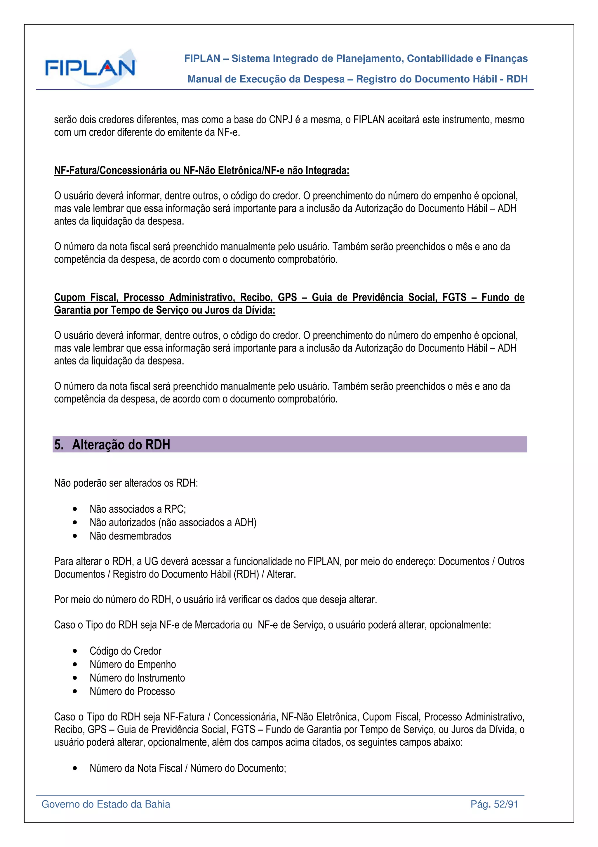 FIPLAN – Sistema Integrado de Planejamento, Contabilidade e Finanças
Manual de Execução da Despesa – Registro do Documento Hábil - RDH
Governo do Estado da Bahia Pág. 52/91
serão dois credores diferentes, mas como a base do CNPJ é a mesma, o FIPLAN aceitará este instrumento, mesmo
com um credor diferente do emitente da NF-e.
NF-Fatura/Concessionária ou NF-Não Eletrônica/NF-e não Integrada:
O usuário deverá informar, dentre outros, o código do credor. O preenchimento do número do empenho é opcional,
mas vale lembrar que essa informação será importante para a inclusão da Autorização do Documento Hábil – ADH
antes da liquidação da despesa.
O número da nota fiscal será preenchido manualmente pelo usuário. Também serão preenchidos o mês e ano da
competência da despesa, de acordo com o documento comprobatório.
Cupom Fiscal, Processo Administrativo, Recibo, GPS – Guia de Previdência Social, FGTS – Fundo de
Garantia por Tempo de Serviço ou Juros da Dívida:
O usuário deverá informar, dentre outros, o código do credor. O preenchimento do número do empenho é opcional,
mas vale lembrar que essa informação será importante para a inclusão da Autorização do Documento Hábil – ADH
antes da liquidação da despesa.
O número da nota fiscal será preenchido manualmente pelo usuário. Também serão preenchidos o mês e ano da
competência da despesa, de acordo com o documento comprobatório.
5. Alteração do RDH
Não poderão ser alterados os RDH:
• Não associados a RPC;
• Não autorizados (não associados a ADH)
• Não desmembrados
Para alterar o RDH, a UG deverá acessar a funcionalidade no FIPLAN, por meio do endereço: Documentos / Outros
Documentos / Registro do Documento Hábil (RDH) / Alterar.
Por meio do número do RDH, o usuário irá verificar os dados que deseja alterar.
Caso o Tipo do RDH seja NF-e de Mercadoria ou NF-e de Serviço, o usuário poderá alterar, opcionalmente:
• Código do Credor
• Número do Empenho
• Número do Instrumento
• Número do Processo
Caso o Tipo do RDH seja NF-Fatura / Concessionária, NF-Não Eletrônica, Cupom Fiscal, Processo Administrativo,
Recibo, GPS – Guia de Previdência Social, FGTS – Fundo de Garantia por Tempo de Serviço, ou Juros da Dívida, o
usuário poderá alterar, opcionalmente, além dos campos acima citados, os seguintes campos abaixo:
• Número da Nota Fiscal / Número do Documento;
 