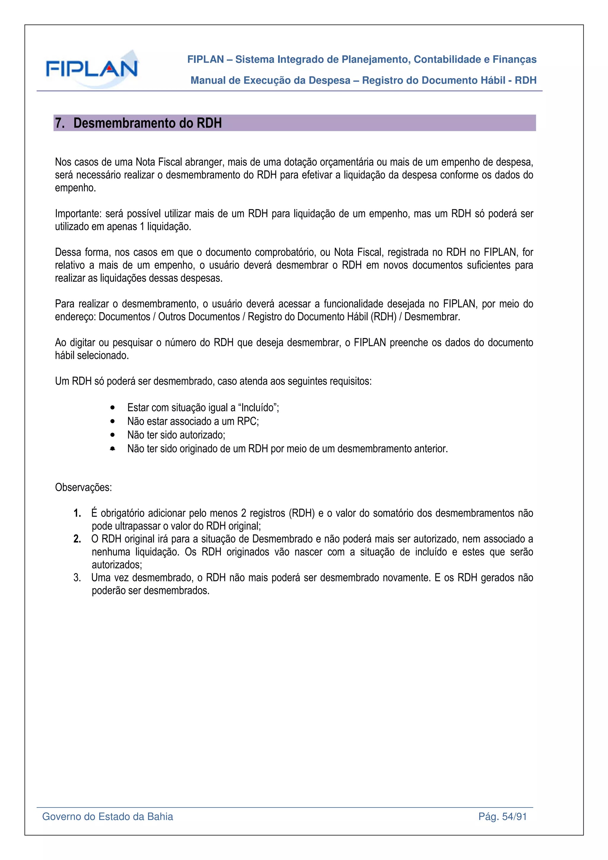 FIPLAN – Sistema Integrado de Planejamento, Contabilidade e Finanças
Manual de Execução da Despesa – Registro do Documento Hábil - RDH
Governo do Estado da Bahia Pág. 54/91
7. Desmembramento do RDH
Nos casos de uma Nota Fiscal abranger, mais de uma dotação orçamentária ou mais de um empenho de despesa,
será necessário realizar o desmembramento do RDH para efetivar a liquidação da despesa conforme os dados do
empenho.
Importante: será possível utilizar mais de um RDH para liquidação de um empenho, mas um RDH só poderá ser
utilizado em apenas 1 liquidação.
Dessa forma, nos casos em que o documento comprobatório, ou Nota Fiscal, registrada no RDH no FIPLAN, for
relativo a mais de um empenho, o usuário deverá desmembrar o RDH em novos documentos suficientes para
realizar as liquidações dessas despesas.
Para realizar o desmembramento, o usuário deverá acessar a funcionalidade desejada no FIPLAN, por meio do
endereço: Documentos / Outros Documentos / Registro do Documento Hábil (RDH) / Desmembrar.
Ao digitar ou pesquisar o número do RDH que deseja desmembrar, o FIPLAN preenche os dados do documento
hábil selecionado.
Um RDH só poderá ser desmembrado, caso atenda aos seguintes requisitos:
• Estar com situação igual a “Incluído”;
• Não estar associado a um RPC;
• Não ter sido autorizado;
• Não ter sido originado de um RDH por meio de um desmembramento anterior.
Observações:
1. É obrigatório adicionar pelo menos 2 registros (RDH) e o valor do somatório dos desmembramentos não
pode ultrapassar o valor do RDH original;
2. O RDH original irá para a situação de Desmembrado e não poderá mais ser autorizado, nem associado a
nenhuma liquidação. Os RDH originados vão nascer com a situação de incluído e estes que serão
autorizados;
3. Uma vez desmembrado, o RDH não mais poderá ser desmembrado novamente. E os RDH gerados não
poderão ser desmembrados.
 
