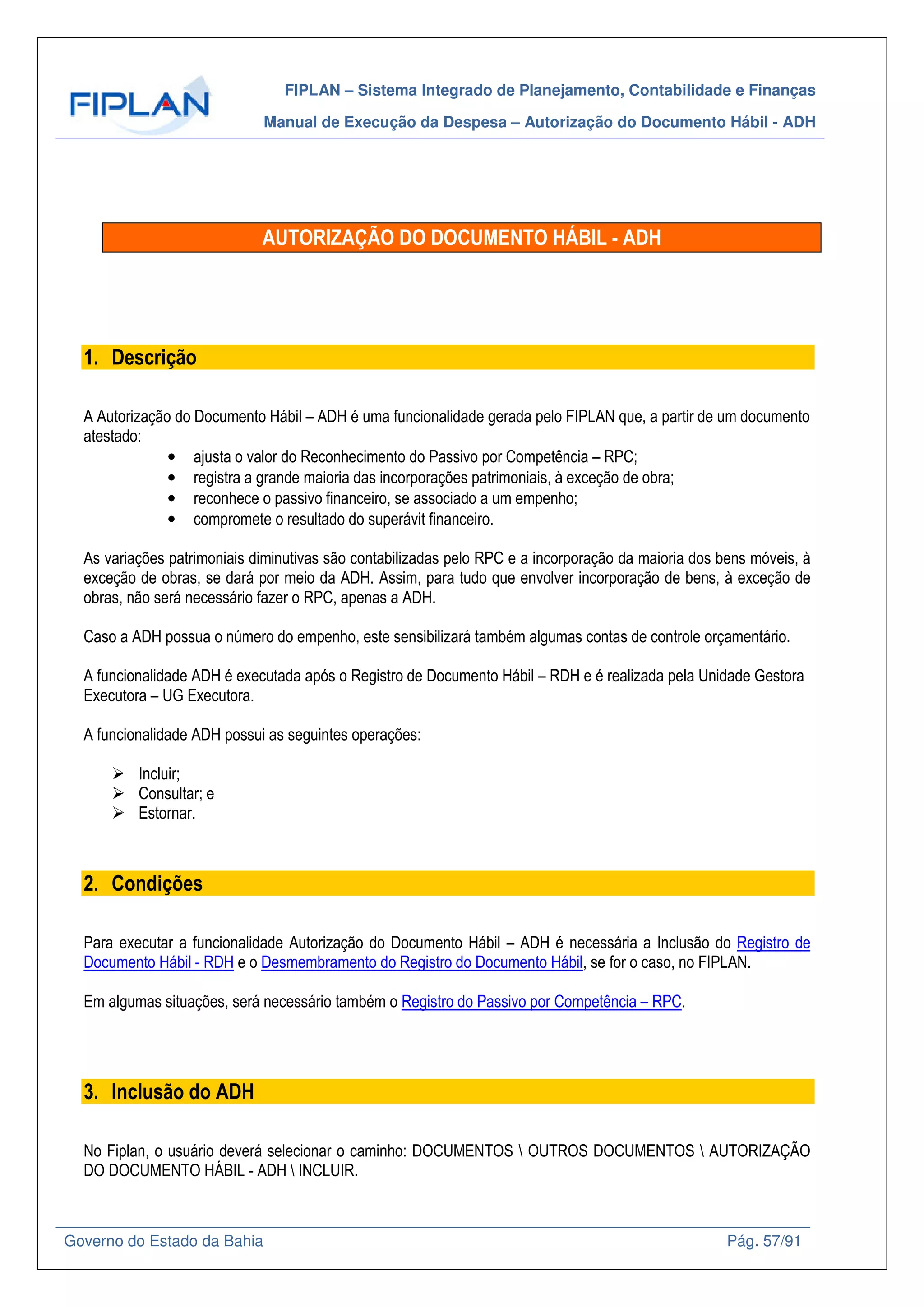 FIPLAN – Sistema Integrado de Planejamento, Contabilidade e Finanças
Manual de Execução da Despesa – Autorização do Documento Hábil - ADH
Governo do Estado da Bahia Pág. 57/91
AUTORIZAÇÃO DO DOCUMENTO HÁBIL - ADH
1. Descrição
A Autorização do Documento Hábil – ADH é uma funcionalidade gerada pelo FIPLAN que, a partir de um documento
atestado:
• ajusta o valor do Reconhecimento do Passivo por Competência – RPC;
• registra a grande maioria das incorporações patrimoniais, à exceção de obra;
• reconhece o passivo financeiro, se associado a um empenho;
• compromete o resultado do superávit financeiro.
As variações patrimoniais diminutivas são contabilizadas pelo RPC e a incorporação da maioria dos bens móveis, à
exceção de obras, se dará por meio da ADH. Assim, para tudo que envolver incorporação de bens, à exceção de
obras, não será necessário fazer o RPC, apenas a ADH.
Caso a ADH possua o número do empenho, este sensibilizará também algumas contas de controle orçamentário.
A funcionalidade ADH é executada após o Registro de Documento Hábil – RDH e é realizada pela Unidade Gestora
Executora – UG Executora.
A funcionalidade ADH possui as seguintes operações:
Incluir;
Consultar; e
Estornar.
2. Condições
Para executar a funcionalidade Autorização do Documento Hábil – ADH é necessária a Inclusão do Registro de
Documento Hábil - RDH e o Desmembramento do Registro do Documento Hábil, se for o caso, no FIPLAN.
Em algumas situações, será necessário também o Registro do Passivo por Competência – RPC.
3. Inclusão do ADH
No Fiplan, o usuário deverá selecionar o caminho: DOCUMENTOS  OUTROS DOCUMENTOS  AUTORIZAÇÃO
DO DOCUMENTO HÁBIL - ADH  INCLUIR.
 
