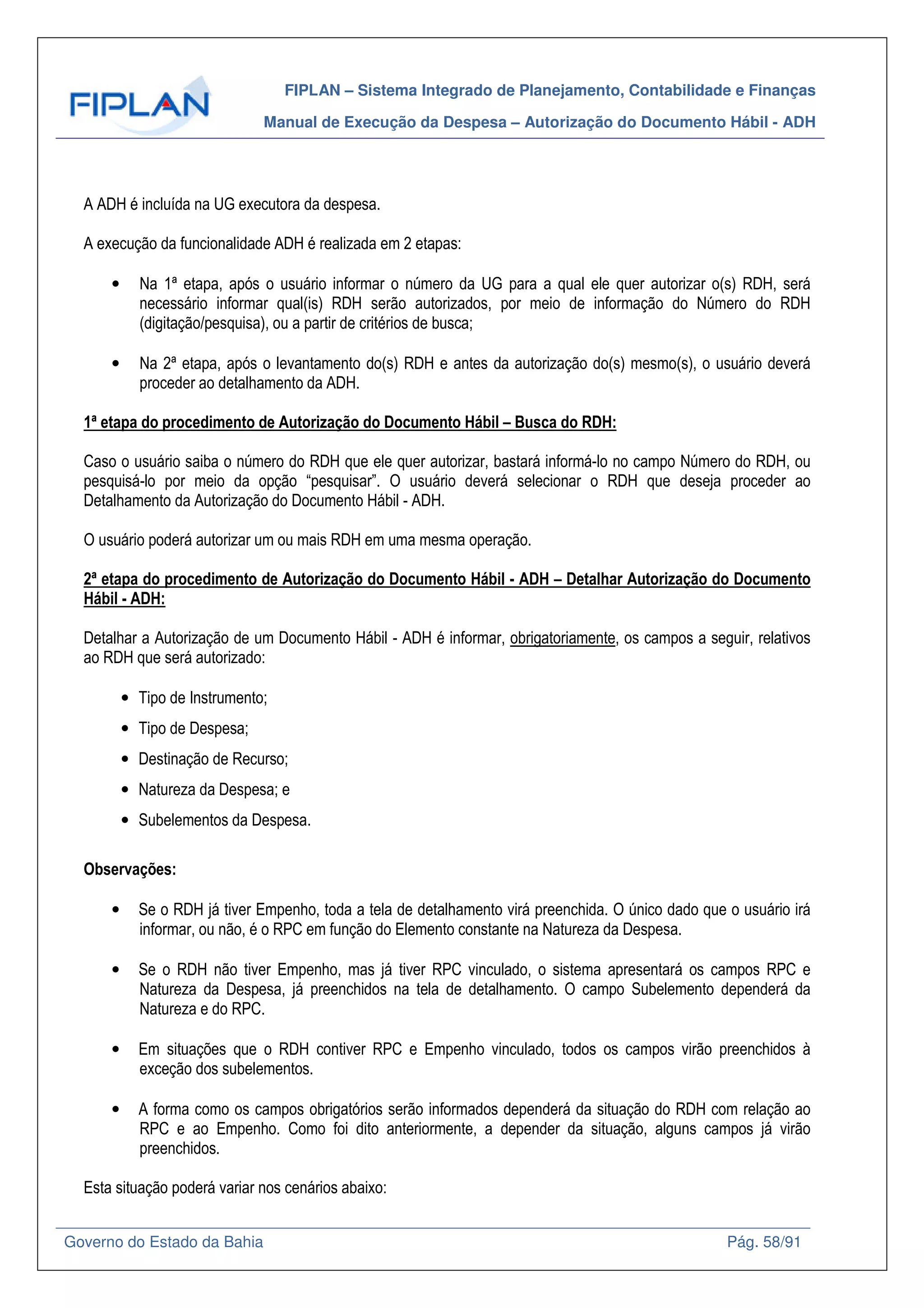 FIPLAN – Sistema Integrado de Planejamento, Contabilidade e Finanças
Manual de Execução da Despesa – Autorização do Documento Hábil - ADH
Governo do Estado da Bahia Pág. 58/91
A ADH é incluída na UG executora da despesa.
A execução da funcionalidade ADH é realizada em 2 etapas:
• Na 1ª etapa, após o usuário informar o número da UG para a qual ele quer autorizar o(s) RDH, será
necessário informar qual(is) RDH serão autorizados, por meio de informação do Número do RDH
(digitação/pesquisa), ou a partir de critérios de busca;
• Na 2ª etapa, após o levantamento do(s) RDH e antes da autorização do(s) mesmo(s), o usuário deverá
proceder ao detalhamento da ADH.
1ª etapa do procedimento de Autorização do Documento Hábil – Busca do RDH:
Caso o usuário saiba o número do RDH que ele quer autorizar, bastará informá-lo no campo Número do RDH, ou
pesquisá-lo por meio da opção “pesquisar”. O usuário deverá selecionar o RDH que deseja proceder ao
Detalhamento da Autorização do Documento Hábil - ADH.
O usuário poderá autorizar um ou mais RDH em uma mesma operação.
2ª etapa do procedimento de Autorização do Documento Hábil - ADH – Detalhar Autorização do Documento
Hábil - ADH:
Detalhar a Autorização de um Documento Hábil - ADH é informar, obrigatoriamente, os campos a seguir, relativos
ao RDH que será autorizado:
• Tipo de Instrumento;
• Tipo de Despesa;
• Destinação de Recurso;
• Natureza da Despesa; e
• Subelementos da Despesa.
Observações:
• Se o RDH já tiver Empenho, toda a tela de detalhamento virá preenchida. O único dado que o usuário irá
informar, ou não, é o RPC em função do Elemento constante na Natureza da Despesa.
• Se o RDH não tiver Empenho, mas já tiver RPC vinculado, o sistema apresentará os campos RPC e
Natureza da Despesa, já preenchidos na tela de detalhamento. O campo Subelemento dependerá da
Natureza e do RPC.
• Em situações que o RDH contiver RPC e Empenho vinculado, todos os campos virão preenchidos à
exceção dos subelementos.
• A forma como os campos obrigatórios serão informados dependerá da situação do RDH com relação ao
RPC e ao Empenho. Como foi dito anteriormente, a depender da situação, alguns campos já virão
preenchidos.
Esta situação poderá variar nos cenários abaixo:
 