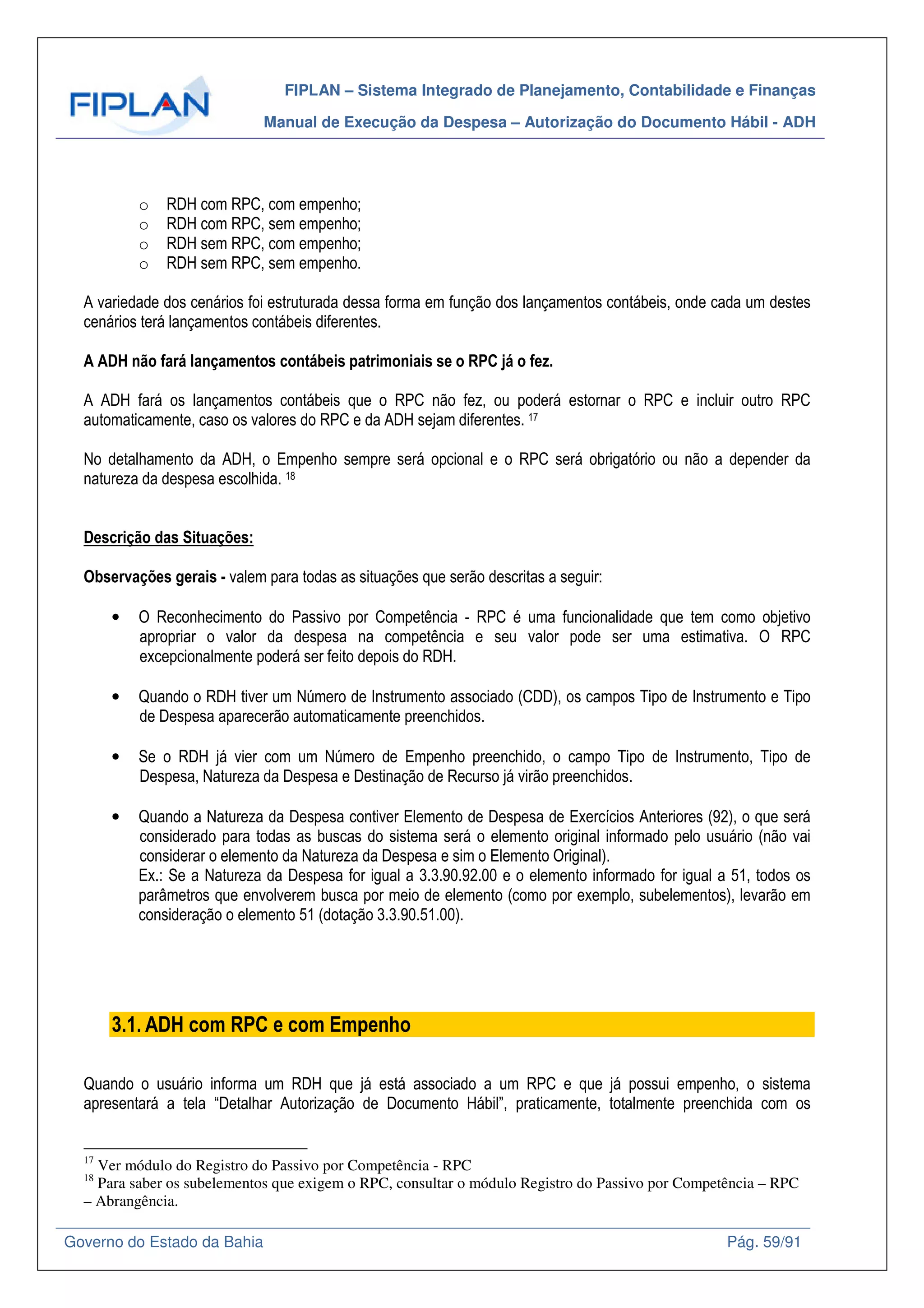FIPLAN – Sistema Integrado de Planejamento, Contabilidade e Finanças
Manual de Execução da Despesa – Autorização do Documento Hábil - ADH
Governo do Estado da Bahia Pág. 59/91
o RDH com RPC, com empenho;
o RDH com RPC, sem empenho;
o RDH sem RPC, com empenho;
o RDH sem RPC, sem empenho.
A variedade dos cenários foi estruturada dessa forma em função dos lançamentos contábeis, onde cada um destes
cenários terá lançamentos contábeis diferentes.
A ADH não fará lançamentos contábeis patrimoniais se o RPC já o fez.
A ADH fará os lançamentos contábeis que o RPC não fez, ou poderá estornar o RPC e incluir outro RPC
automaticamente, caso os valores do RPC e da ADH sejam diferentes. 17
No detalhamento da ADH, o Empenho sempre será opcional e o RPC será obrigatório ou não a depender da
natureza da despesa escolhida. 18
Descrição das Situações:
Observações gerais - valem para todas as situações que serão descritas a seguir:
• O Reconhecimento do Passivo por Competência - RPC é uma funcionalidade que tem como objetivo
apropriar o valor da despesa na competência e seu valor pode ser uma estimativa. O RPC
excepcionalmente poderá ser feito depois do RDH.
• Quando o RDH tiver um Número de Instrumento associado (CDD), os campos Tipo de Instrumento e Tipo
de Despesa aparecerão automaticamente preenchidos.
• Se o RDH já vier com um Número de Empenho preenchido, o campo Tipo de Instrumento, Tipo de
Despesa, Natureza da Despesa e Destinação de Recurso já virão preenchidos.
• Quando a Natureza da Despesa contiver Elemento de Despesa de Exercícios Anteriores (92), o que será
considerado para todas as buscas do sistema será o elemento original informado pelo usuário (não vai
considerar o elemento da Natureza da Despesa e sim o Elemento Original).
Ex.: Se a Natureza da Despesa for igual a 3.3.90.92.00 e o elemento informado for igual a 51, todos os
parâmetros que envolverem busca por meio de elemento (como por exemplo, subelementos), levarão em
consideração o elemento 51 (dotação 3.3.90.51.00).
3.1. ADH com RPC e com Empenho
Quando o usuário informa um RDH que já está associado a um RPC e que já possui empenho, o sistema
apresentará a tela “Detalhar Autorização de Documento Hábil”, praticamente, totalmente preenchida com os
17
Ver módulo do Registro do Passivo por Competência - RPC
18
Para saber os subelementos que exigem o RPC, consultar o módulo Registro do Passivo por Competência – RPC
– Abrangência.
 