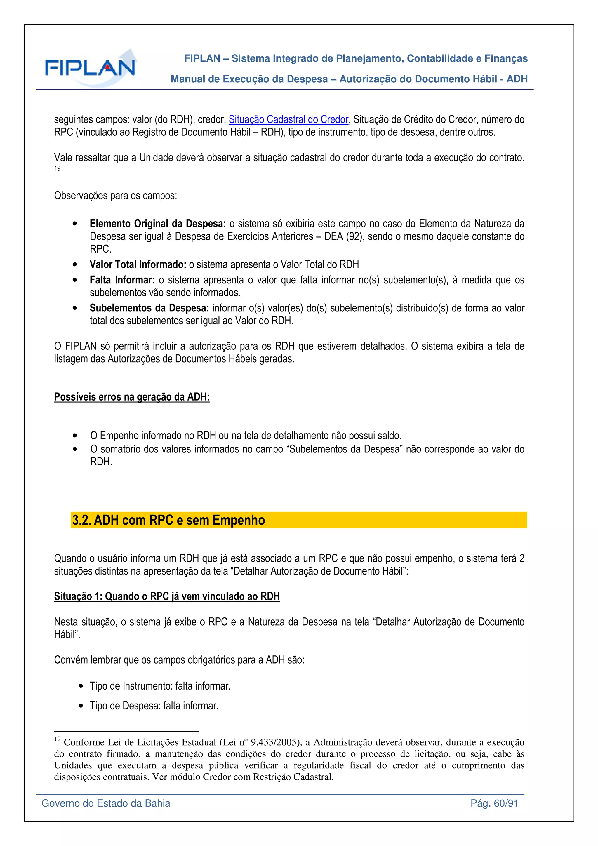 FIPLAN – Sistema Integrado de Planejamento, Contabilidade e Finanças
Manual de Execução da Despesa – Autorização do Documento Hábil - ADH
Governo do Estado da Bahia Pág. 60/91
seguintes campos: valor (do RDH), credor, Situação Cadastral do Credor, Situação de Crédito do Credor, número do
RPC (vinculado ao Registro de Documento Hábil – RDH), tipo de instrumento, tipo de despesa, dentre outros.
Vale ressaltar que a Unidade deverá observar a situação cadastral do credor durante toda a execução do contrato.
19
Observações para os campos:
• Elemento Original da Despesa: o sistema só exibiria este campo no caso do Elemento da Natureza da
Despesa ser igual à Despesa de Exercícios Anteriores – DEA (92), sendo o mesmo daquele constante do
RPC.
• Valor Total Informado: o sistema apresenta o Valor Total do RDH
• Falta Informar: o sistema apresenta o valor que falta informar no(s) subelemento(s), à medida que os
subelementos vão sendo informados.
• Subelementos da Despesa: informar o(s) valor(es) do(s) subelemento(s) distribuído(s) de forma ao valor
total dos subelementos ser igual ao Valor do RDH.
O FIPLAN só permitirá incluir a autorização para os RDH que estiverem detalhados. O sistema exibira a tela de
listagem das Autorizações de Documentos Hábeis geradas.
Possíveis erros na geração da ADH:
• O Empenho informado no RDH ou na tela de detalhamento não possui saldo.
• O somatório dos valores informados no campo “Subelementos da Despesa” não corresponde ao valor do
RDH.
3.2. ADH com RPC e sem Empenho
Quando o usuário informa um RDH que já está associado a um RPC e que não possui empenho, o sistema terá 2
situações distintas na apresentação da tela “Detalhar Autorização de Documento Hábil”:
Situação 1: Quando o RPC já vem vinculado ao RDH
Nesta situação, o sistema já exibe o RPC e a Natureza da Despesa na tela “Detalhar Autorização de Documento
Hábil”.
Convém lembrar que os campos obrigatórios para a ADH são:
• Tipo de Instrumento: falta informar.
• Tipo de Despesa: falta informar.
19
Conforme Lei de Licitações Estadual (Lei nº 9.433/2005), a Administração deverá observar, durante a execução
do contrato firmado, a manutenção das condições do credor durante o processo de licitação, ou seja, cabe às
Unidades que executam a despesa pública verificar a regularidade fiscal do credor até o cumprimento das
disposições contratuais. Ver módulo Credor com Restrição Cadastral.
 