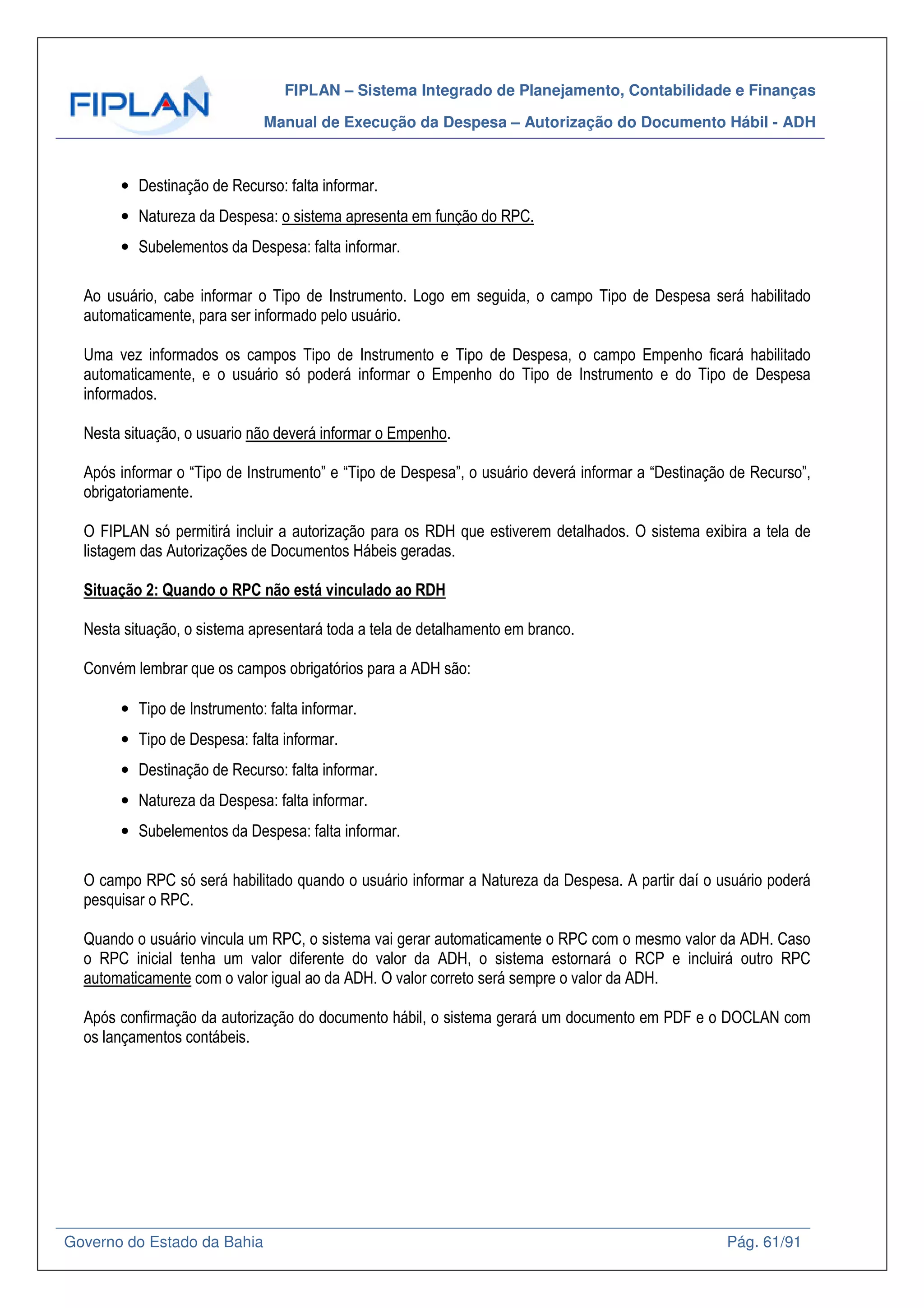 FIPLAN – Sistema Integrado de Planejamento, Contabilidade e Finanças
Manual de Execução da Despesa – Autorização do Documento Hábil - ADH
Governo do Estado da Bahia Pág. 61/91
• Destinação de Recurso: falta informar.
• Natureza da Despesa: o sistema apresenta em função do RPC.
• Subelementos da Despesa: falta informar.
Ao usuário, cabe informar o Tipo de Instrumento. Logo em seguida, o campo Tipo de Despesa será habilitado
automaticamente, para ser informado pelo usuário.
Uma vez informados os campos Tipo de Instrumento e Tipo de Despesa, o campo Empenho ficará habilitado
automaticamente, e o usuário só poderá informar o Empenho do Tipo de Instrumento e do Tipo de Despesa
informados.
Nesta situação, o usuario não deverá informar o Empenho.
Após informar o “Tipo de Instrumento” e “Tipo de Despesa”, o usuário deverá informar a “Destinação de Recurso”,
obrigatoriamente.
O FIPLAN só permitirá incluir a autorização para os RDH que estiverem detalhados. O sistema exibira a tela de
listagem das Autorizações de Documentos Hábeis geradas.
Situação 2: Quando o RPC não está vinculado ao RDH
Nesta situação, o sistema apresentará toda a tela de detalhamento em branco.
Convém lembrar que os campos obrigatórios para a ADH são:
• Tipo de Instrumento: falta informar.
• Tipo de Despesa: falta informar.
• Destinação de Recurso: falta informar.
• Natureza da Despesa: falta informar.
• Subelementos da Despesa: falta informar.
O campo RPC só será habilitado quando o usuário informar a Natureza da Despesa. A partir daí o usuário poderá
pesquisar o RPC.
Quando o usuário vincula um RPC, o sistema vai gerar automaticamente o RPC com o mesmo valor da ADH. Caso
o RPC inicial tenha um valor diferente do valor da ADH, o sistema estornará o RCP e incluirá outro RPC
automaticamente com o valor igual ao da ADH. O valor correto será sempre o valor da ADH.
Após confirmação da autorização do documento hábil, o sistema gerará um documento em PDF e o DOCLAN com
os lançamentos contábeis.
 